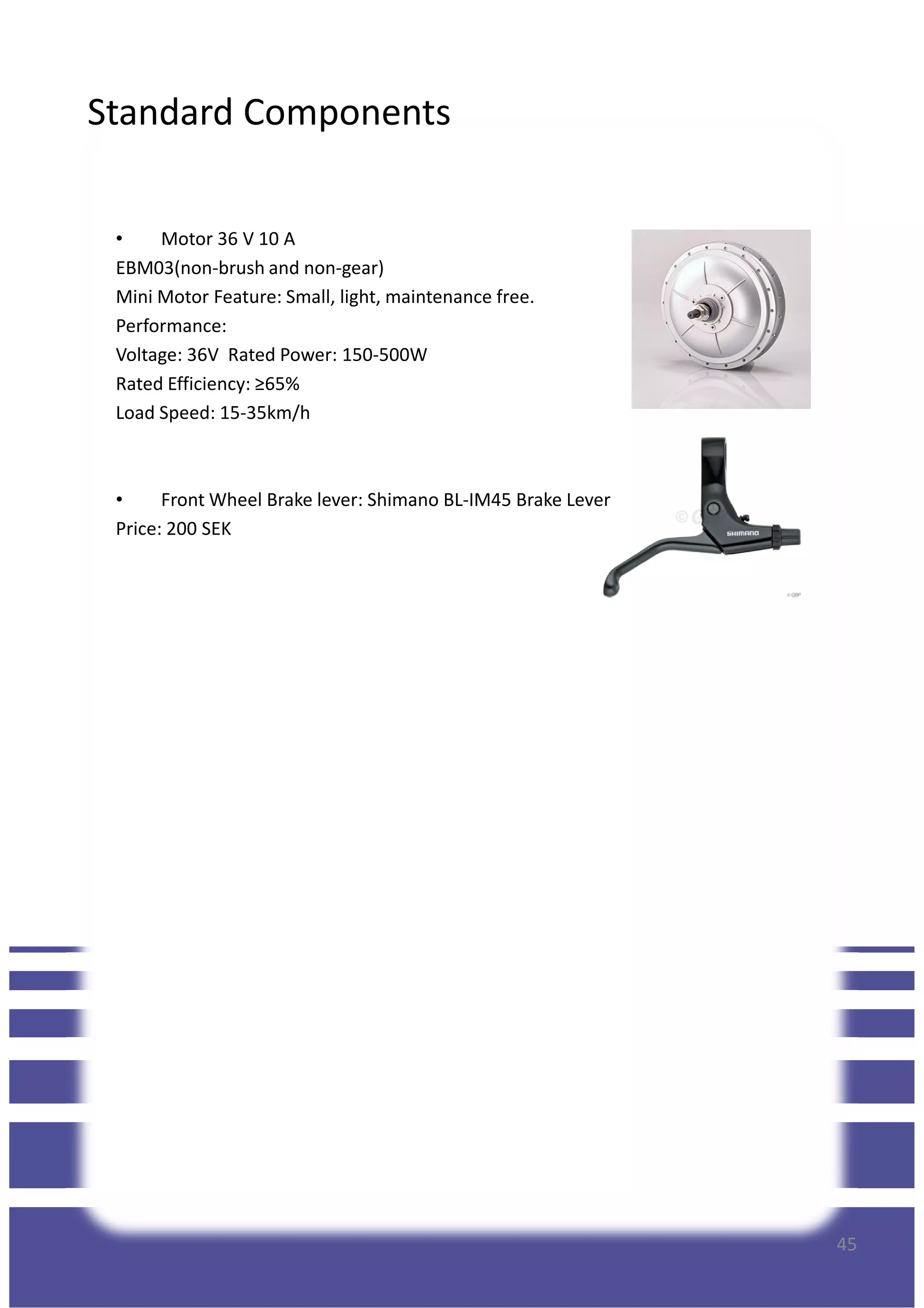 Standard Components
• Motor 36 V 10 A
EBM03(non-brush and non-gear)
Mini Motor Feature: Small, light, maintenance free.
Performance:
Voltage: 36V Rated Power: 150-500W
Rated Efficiency: ≥65%
Load Speed: 15-35km/h
• Front Wheel Brake lever: Shimano BL-IM45 Brake Lever
Price: 200 SEK
45
 