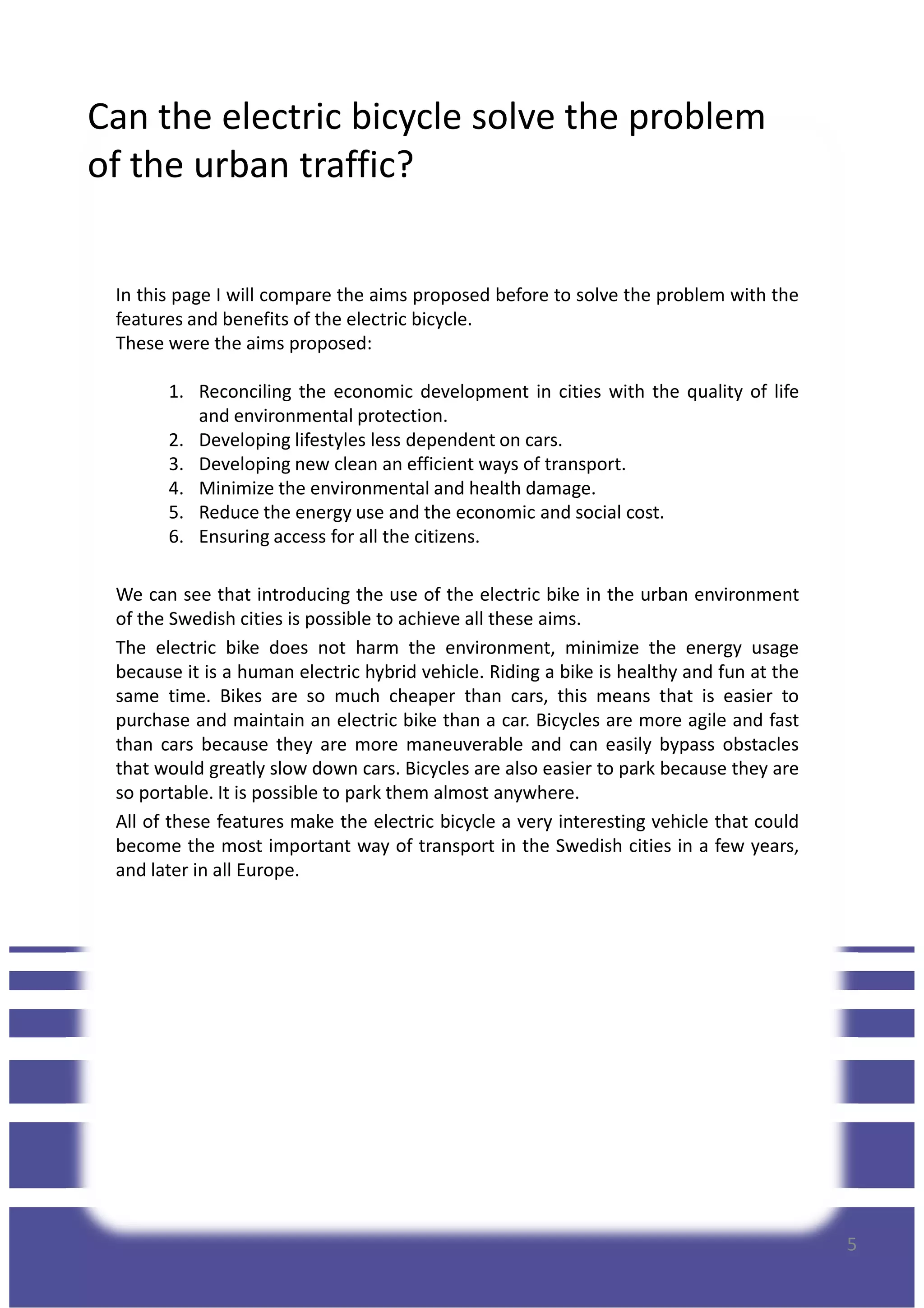 Can the electric bicycle solve the problem
of the urban traffic?
In this page I will compare the aims proposed before to solve the problem with the
features and benefits of the electric bicycle.
These were the aims proposed:
1. Reconciling the economic development in cities with the quality of life
and environmental protection.
2. Developing lifestyles less dependent on cars.2. Developing lifestyles less dependent on cars.
3. Developing new clean an efficient ways of transport.
4. Minimize the environmental and health damage.
5. Reduce the energy use and the economic and social cost.
6. Ensuring access for all the citizens.
We can see that introducing the use of the electric bike in the urban environment
of the Swedish cities is possible to achieve all these aims.
The electric bike does not harm the environment, minimize the energy usage
because it is a human electric hybrid vehicle. Riding a bike is healthy and fun at the
same time. Bikes are so much cheaper than cars, this means that is easier to
purchase and maintain an electric bike than a car. Bicycles are more agile and fast
than cars because they are more maneuverable and can easily bypass obstacles
that would greatly slow down cars. Bicycles are also easier to park because they are
so portable. It is possible to park them almost anywhere.
All of these features make the electric bicycle a very interesting vehicle that could
become the most important way of transport in the Swedish cities in a few years,
and later in all Europe.
5
and later in all Europe.
 