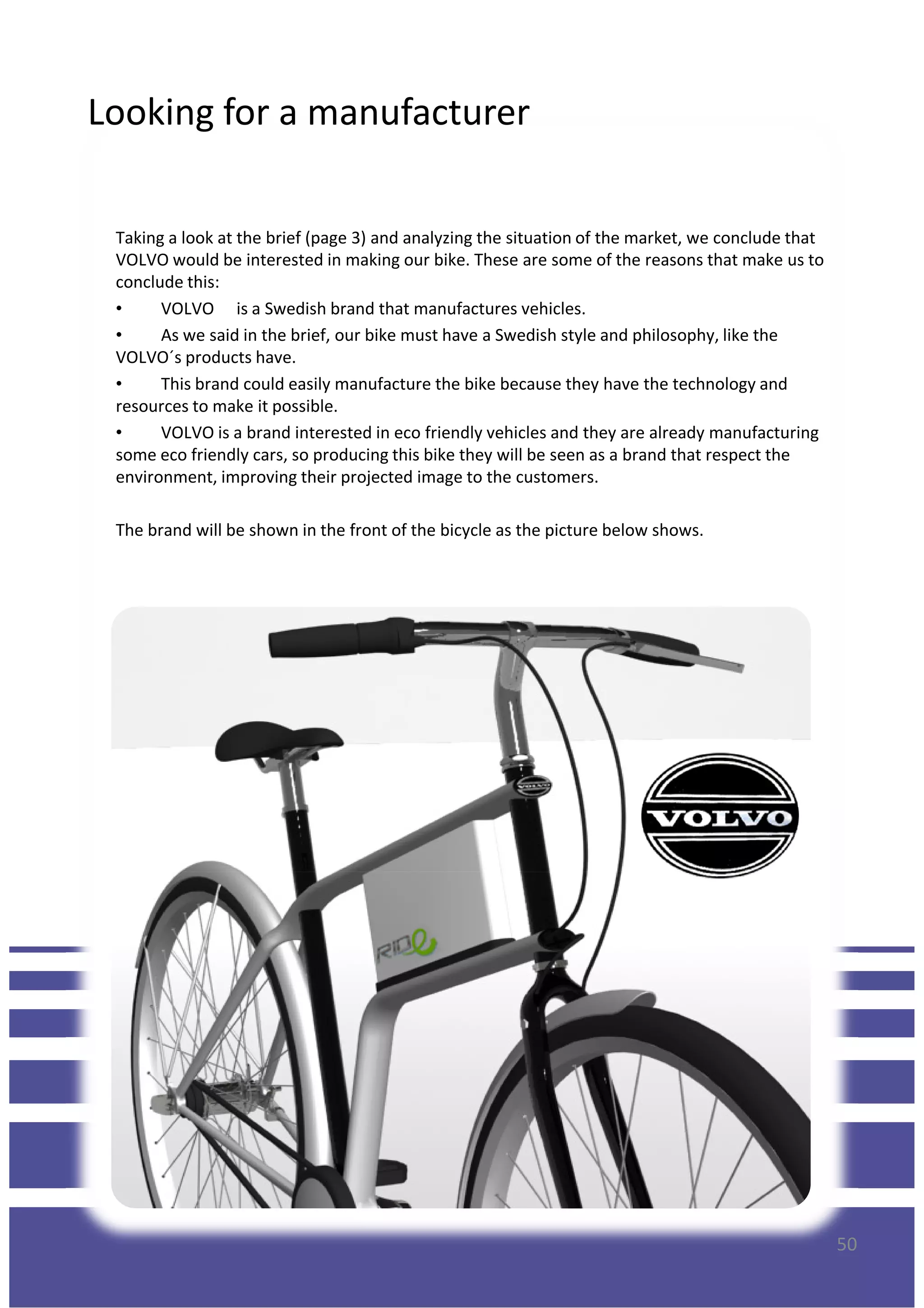 Looking for a manufacturer
Taking a look at the brief (page 3) and analyzing the situation of the market, we conclude that
VOLVO would be interested in making our bike. These are some of the reasons that make us to
conclude this:
• VOLVO is a Swedish brand that manufactures vehicles.
• As we said in the brief, our bike must have a Swedish style and philosophy, like the
VOLVO´s products have.
• This brand could easily manufacture the bike because they have the technology and
resources to make it possible.
• VOLVO is a brand interested in eco friendly vehicles and they are already manufacturing• VOLVO is a brand interested in eco friendly vehicles and they are already manufacturing
some eco friendly cars, so producing this bike they will be seen as a brand that respect the
environment, improving their projected image to the customers.
The brand will be shown in the front of the bicycle as the picture below shows.
50
 