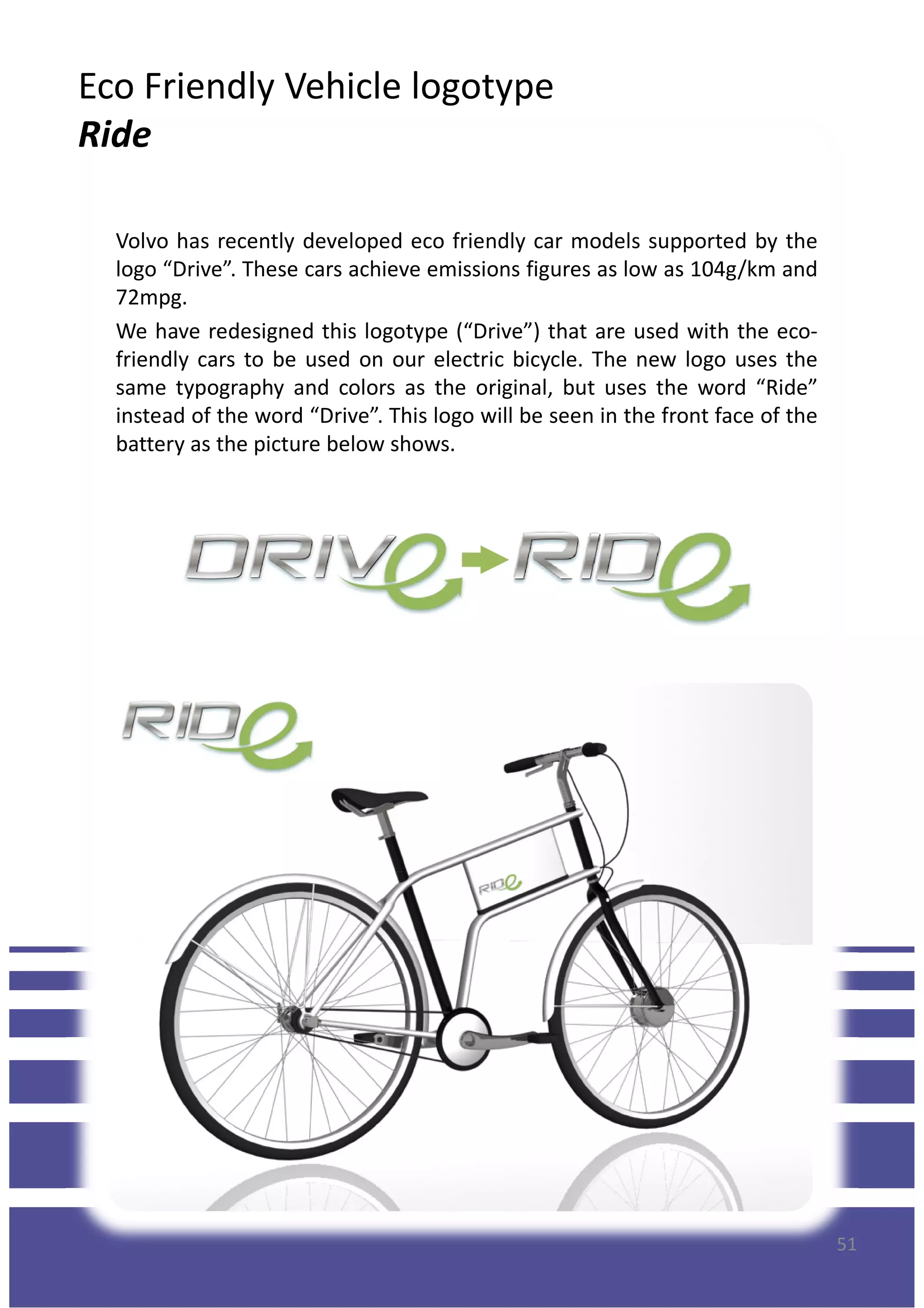 Volvo has recently developed eco friendly car models supported by the
logo “Drive”. These cars achieve emissions figures as low as 104g/km and
72mpg.
We have redesigned this logotype (“Drive”) that are used with the eco-
friendly cars to be used on our electric bicycle. The new logo uses the
same typography and colors as the original, but uses the word “Ride”
instead of the word “Drive”. This logo will be seen in the front face of the
battery as the picture below shows.
Eco Friendly Vehicle logotype
Ride
battery as the picture below shows.
51
 