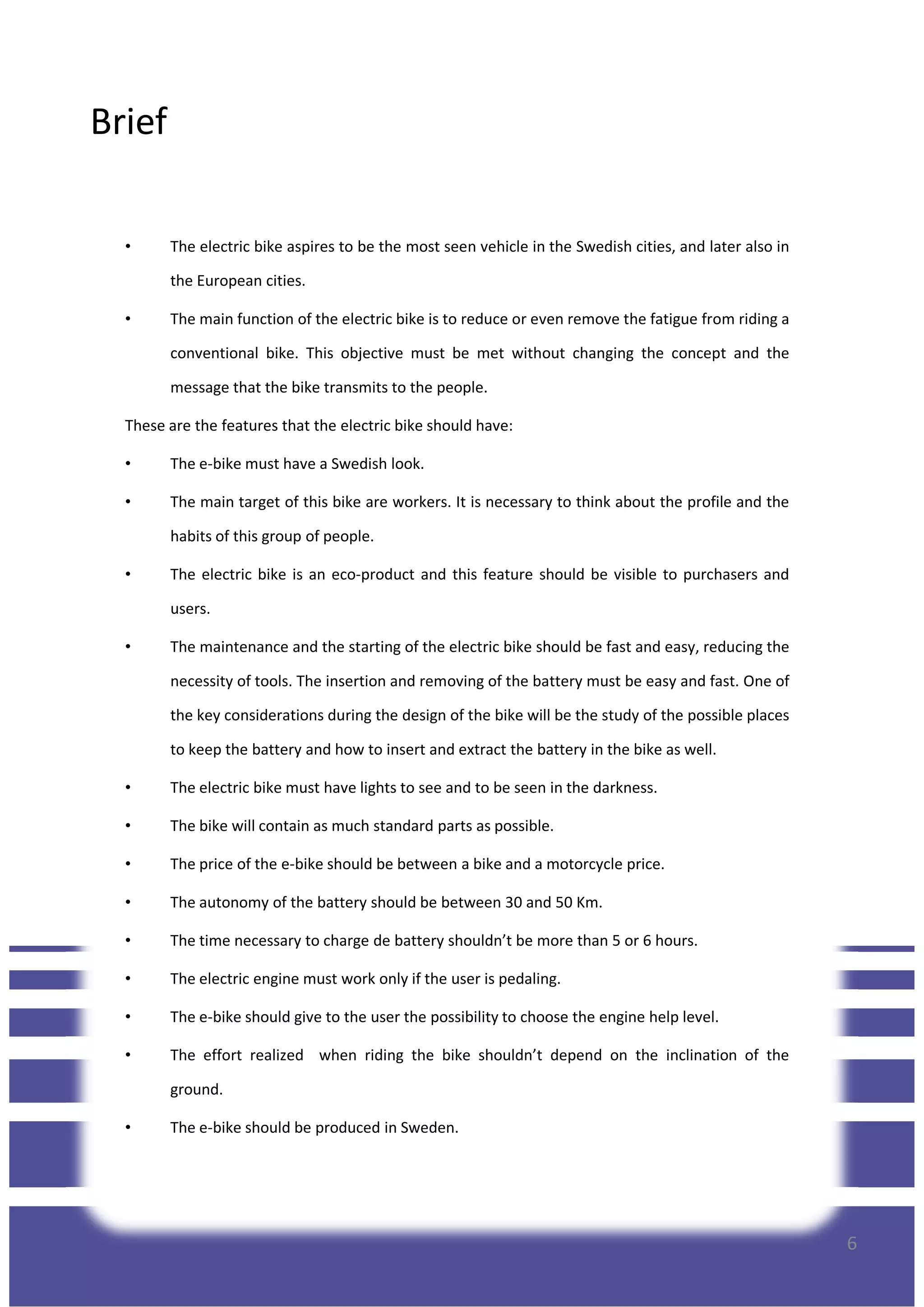 Brief
• The electric bike aspires to be the most seen vehicle in the Swedish cities, and later also in
the European cities.
• The main function of the electric bike is to reduce or even remove the fatigue from riding a
conventional bike. This objective must be met without changing the concept and the
message that the bike transmits to the people.
These are the features that the electric bike should have:
• The e-bike must have a Swedish look.
• The main target of this bike are workers. It is necessary to think about the profile and the
habits of this group of people.
• The electric bike is an eco-product and this feature should be visible to purchasers and
users.
• The maintenance and the starting of the electric bike should be fast and easy, reducing the
necessity of tools. The insertion and removing of the battery must be easy and fast. One of
the key considerations during the design of the bike will be the study of the possible places
to keep the battery and how to insert and extract the battery in the bike as well.
• The electric bike must have lights to see and to be seen in the darkness.
• The bike will contain as much standard parts as possible.
• The price of the e-bike should be between a bike and a motorcycle price.
6
• The price of the e-bike should be between a bike and a motorcycle price.
• The autonomy of the battery should be between 30 and 50 Km.
• The time necessary to charge de battery shouldn’t be more than 5 or 6 hours.
• The electric engine must work only if the user is pedaling.
• The e-bike should give to the user the possibility to choose the engine help level.
• The effort realized when riding the bike shouldn’t depend on the inclination of the
ground.
• The e-bike should be produced in Sweden.
 