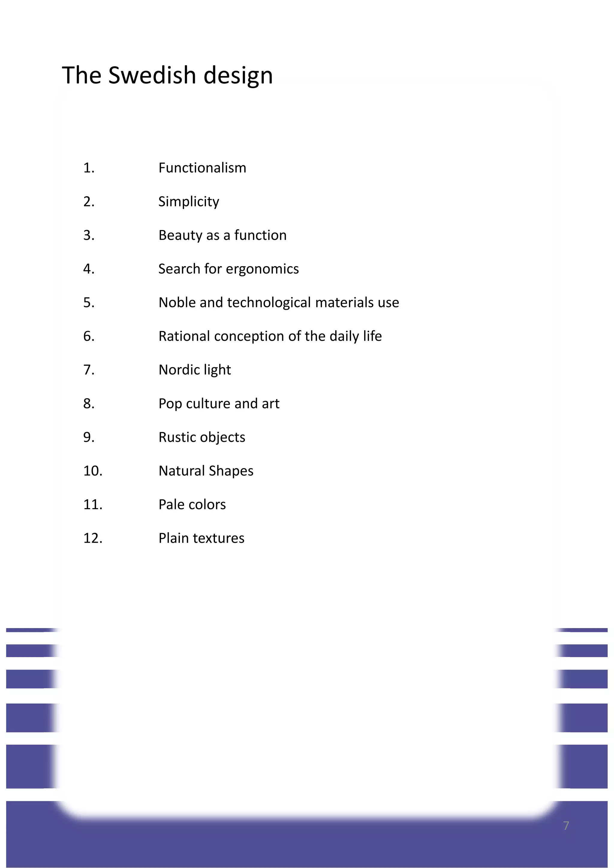 The Swedish design
1. Functionalism
2. Simplicity
3. Beauty as a function
4. Search for ergonomics
5. Noble and technological materials use
6. Rational conception of the daily life
7. Nordic light
8. Pop culture and art
9. Rustic objects
10. Natural Shapes
11. Pale colors
12. Plain textures
7
 