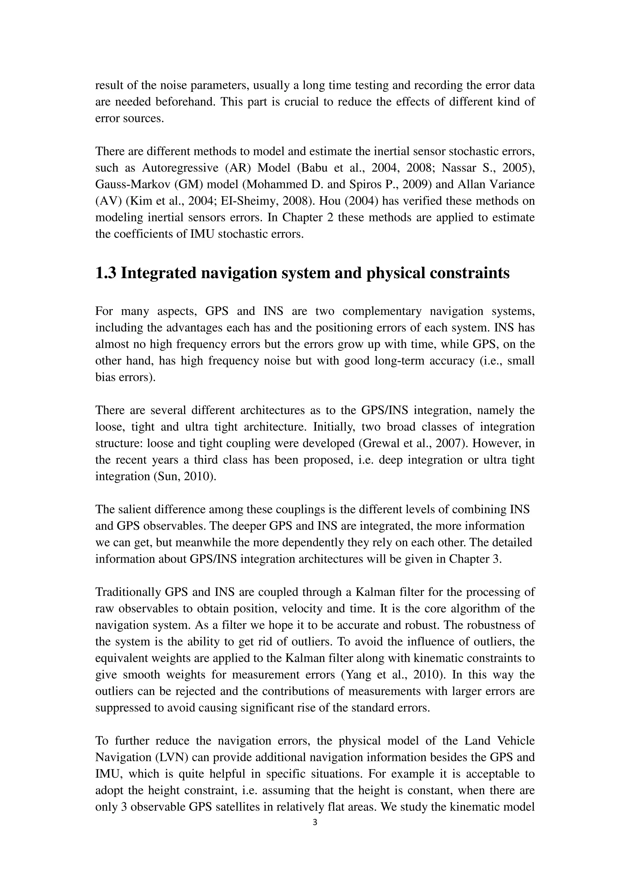 3
result of the noise parameters, usually a long time testing and recording the error data
are needed beforehand. This part is crucial to reduce the effects of different kind of
error sources.
There are different methods to model and estimate the inertial sensor stochastic errors,
such as Autoregressive (AR) Model (Babu et al., 2004, 2008; Nassar S., 2005),
Gauss-Markov (GM) model (Mohammed D. and Spiros P., 2009) and Allan Variance
(AV) (Kim et al., 2004; EI-Sheimy, 2008). Hou (2004) has verified these methods on
modeling inertial sensors errors. In Chapter 2 these methods are applied to estimate
the coefficients of IMU stochastic errors.
1.3 Integrated navigation system and physical constraints
For many aspects, GPS and INS are two complementary navigation systems,
including the advantages each has and the positioning errors of each system. INS has
almost no high frequency errors but the errors grow up with time, while GPS, on the
other hand, has high frequency noise but with good long-term accuracy (i.e., small
bias errors).
There are several different architectures as to the GPS/INS integration, namely the
loose, tight and ultra tight architecture. Initially, two broad classes of integration
structure: loose and tight coupling were developed (Grewal et al., 2007). However, in
the recent years a third class has been proposed, i.e. deep integration or ultra tight
integration (Sun, 2010).
The salient difference among these couplings is the different levels of combining INS
and GPS observables. The deeper GPS and INS are integrated, the more information
we can get, but meanwhile the more dependently they rely on each other. The detailed
information about GPS/INS integration architectures will be given in Chapter 3.
Traditionally GPS and INS are coupled through a Kalman filter for the processing of
raw observables to obtain position, velocity and time. It is the core algorithm of the
navigation system. As a filter we hope it to be accurate and robust. The robustness of
the system is the ability to get rid of outliers. To avoid the influence of outliers, the
equivalent weights are applied to the Kalman filter along with kinematic constraints to
give smooth weights for measurement errors (Yang et al., 2010). In this way the
outliers can be rejected and the contributions of measurements with larger errors are
suppressed to avoid causing significant rise of the standard errors.
To further reduce the navigation errors, the physical model of the Land Vehicle
Navigation (LVN) can provide additional navigation information besides the GPS and
IMU, which is quite helpful in specific situations. For example it is acceptable to
adopt the height constraint, i.e. assuming that the height is constant, when there are
only 3 observable GPS satellites in relatively flat areas. We study the kinematic model
 