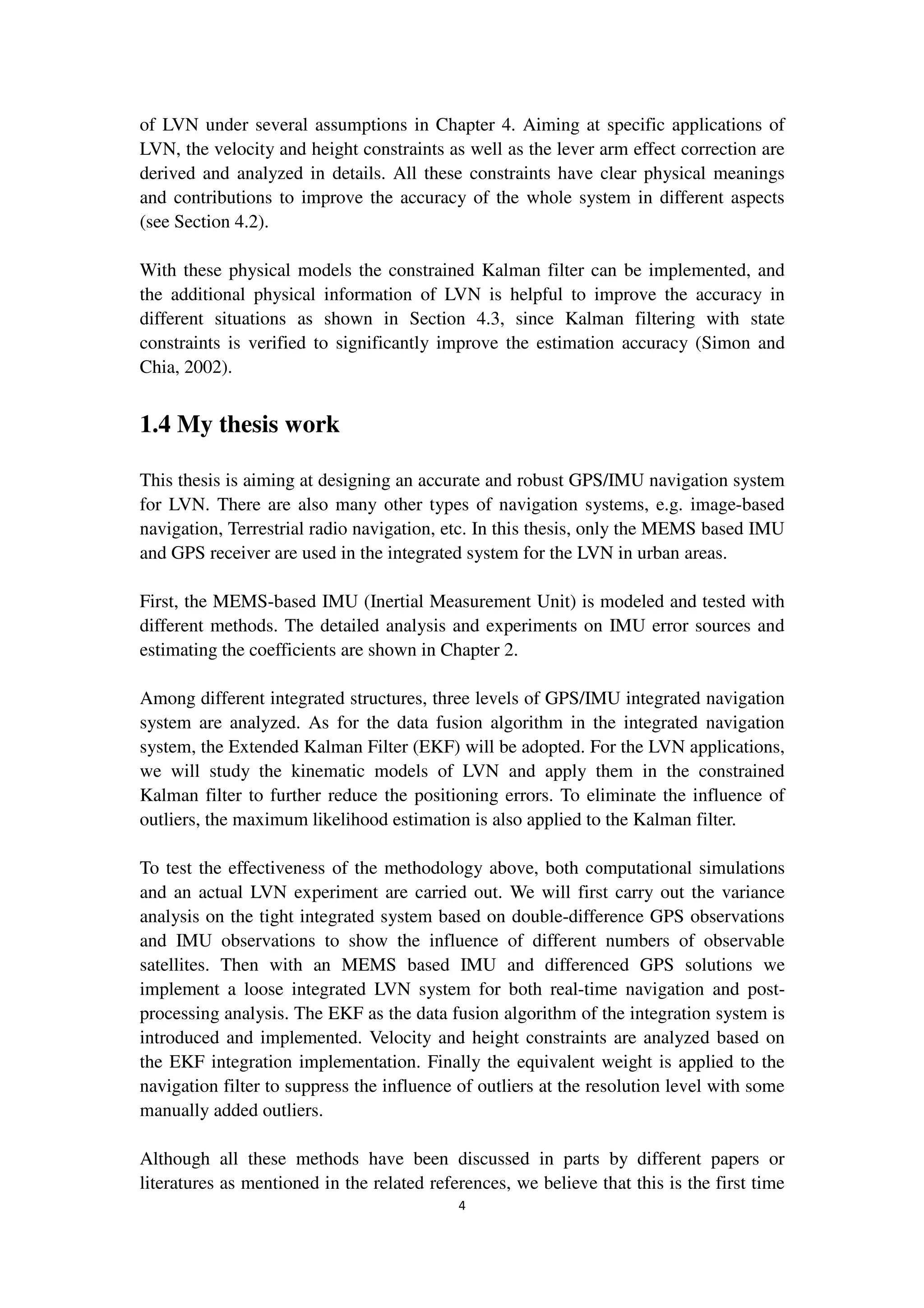 4
of LVN under several assumptions in Chapter 4. Aiming at specific applications of
LVN, the velocity and height constraints as well as the lever arm effect correction are
derived and analyzed in details. All these constraints have clear physical meanings
and contributions to improve the accuracy of the whole system in different aspects
(see Section 4.2).
With these physical models the constrained Kalman filter can be implemented, and
the additional physical information of LVN is helpful to improve the accuracy in
different situations as shown in Section 4.3, since Kalman filtering with state
constraints is verified to significantly improve the estimation accuracy (Simon and
Chia, 2002).
1.4 My thesis work
This thesis is aiming at designing an accurate and robust GPS/IMU navigation system
for LVN. There are also many other types of navigation systems, e.g. image-based
navigation, Terrestrial radio navigation, etc. In this thesis, only the MEMS based IMU
and GPS receiver are used in the integrated system for the LVN in urban areas.
First, the MEMS-based IMU (Inertial Measurement Unit) is modeled and tested with
different methods. The detailed analysis and experiments on IMU error sources and
estimating the coefficients are shown in Chapter 2.
Among different integrated structures, three levels of GPS/IMU integrated navigation
system are analyzed. As for the data fusion algorithm in the integrated navigation
system, the Extended Kalman Filter (EKF) will be adopted. For the LVN applications,
we will study the kinematic models of LVN and apply them in the constrained
Kalman filter to further reduce the positioning errors. To eliminate the influence of
outliers, the maximum likelihood estimation is also applied to the Kalman filter.
To test the effectiveness of the methodology above, both computational simulations
and an actual LVN experiment are carried out. We will first carry out the variance
analysis on the tight integrated system based on double-difference GPS observations
and IMU observations to show the influence of different numbers of observable
satellites. Then with an MEMS based IMU and differenced GPS solutions we
implement a loose integrated LVN system for both real-time navigation and post-
processing analysis. The EKF as the data fusion algorithm of the integration system is
introduced and implemented. Velocity and height constraints are analyzed based on
the EKF integration implementation. Finally the equivalent weight is applied to the
navigation filter to suppress the influence of outliers at the resolution level with some
manually added outliers.
Although all these methods have been discussed in parts by different papers or
literatures as mentioned in the related references, we believe that this is the first time
 
