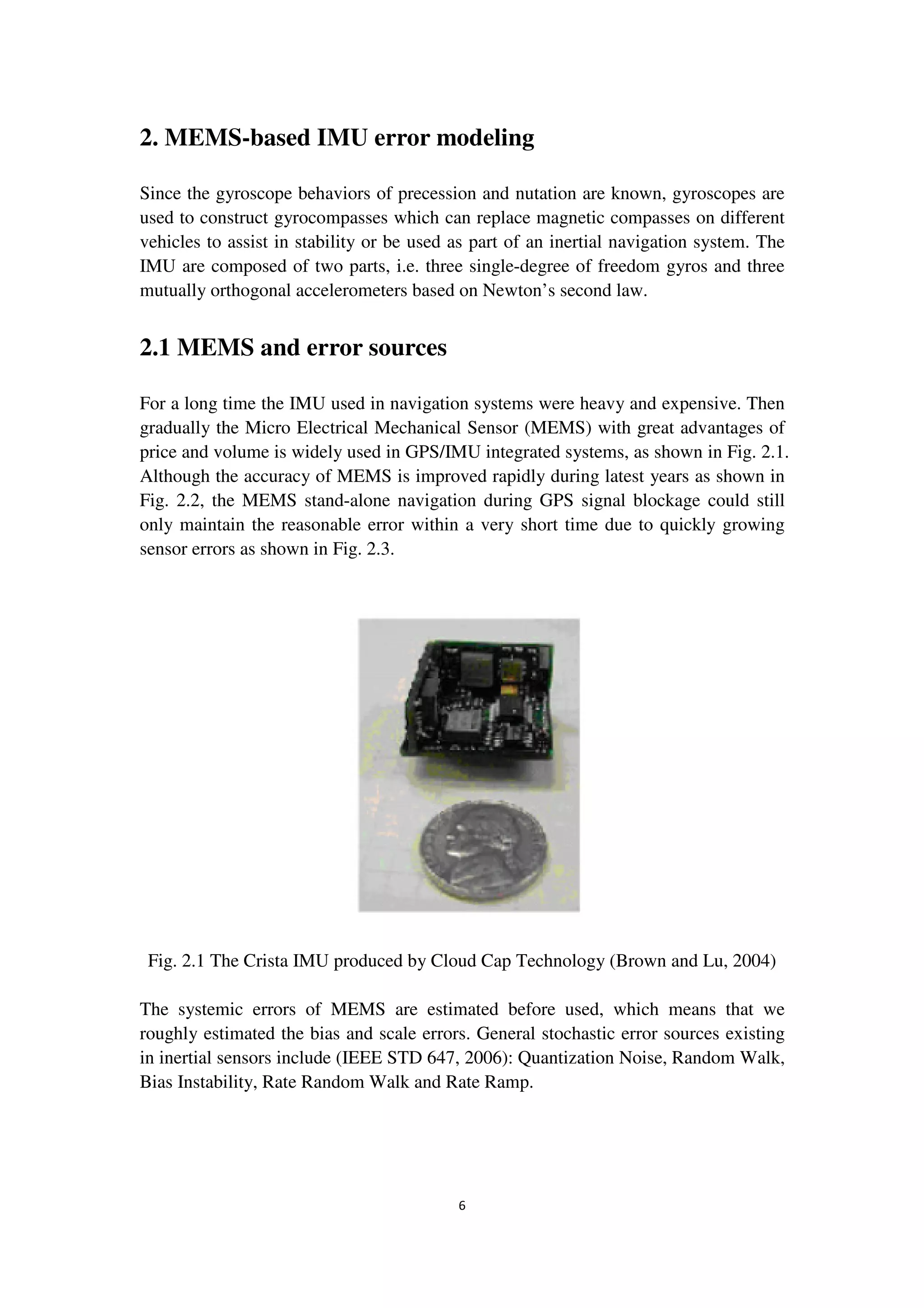 6
2. MEMS-based IMU error modeling
Since the gyroscope behaviors of precession and nutation are known, gyroscopes are
used to construct gyrocompasses which can replace magnetic compasses on different
vehicles to assist in stability or be used as part of an inertial navigation system. The
IMU are composed of two parts, i.e. three single-degree of freedom gyros and three
mutually orthogonal accelerometers based on Newton’s second law.
2.1 MEMS and error sources
For a long time the IMU used in navigation systems were heavy and expensive. Then
gradually the Micro Electrical Mechanical Sensor (MEMS) with great advantages of
price and volume is widely used in GPS/IMU integrated systems, as shown in Fig. 2.1.
Although the accuracy of MEMS is improved rapidly during latest years as shown in
Fig. 2.2, the MEMS stand-alone navigation during GPS signal blockage could still
only maintain the reasonable error within a very short time due to quickly growing
sensor errors as shown in Fig. 2.3.
Fig. 2.1 The Crista IMU produced by Cloud Cap Technology (Brown and Lu, 2004)
The systemic errors of MEMS are estimated before used, which means that we
roughly estimated the bias and scale errors. General stochastic error sources existing
in inertial sensors include (IEEE STD 647, 2006): Quantization Noise, Random Walk,
Bias Instability, Rate Random Walk and Rate Ramp.
 
