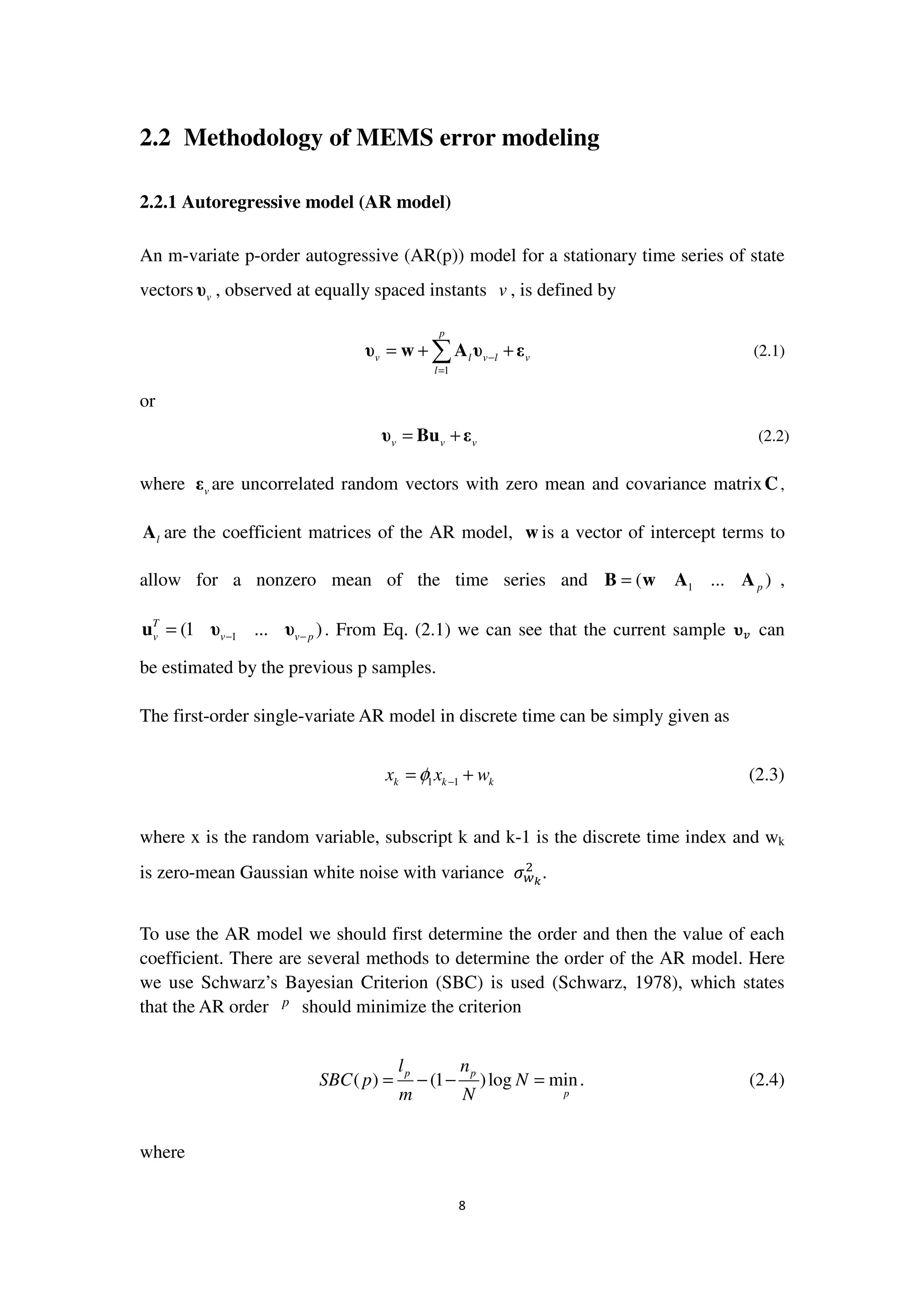 8
2.2 Methodology of MEMS error modeling
2.2.1 Autoregressive model (AR model)
An m-variate p-order autogressive (AR(p)) model for a stationary time series of state
vectors vυ , observed at equally spaced instants v , is defined by
1
p
v l v l v
l
−
=
= + +∑υ w A υ ε (2.1)
or
v v v= +υ Bu ε (2.2)
where vε are uncorrelated random vectors with zero mean and covariance matrixC,
lA are the coefficient matrices of the AR model, w is a vector of intercept terms to
allow for a nonzero mean of the time series and 1( ... )p=B w A A ,
1(1 ... )T
v v v p− −=u υ υ . From Eq. (2.1) we can see that the current sample ્௩ can
be estimated by the previous p samples.
The first-order single-variate AR model in discrete time can be simply given as
1 1k k kx x wφ −= + (2.3)
where x is the random variable, subscript k and k-1 is the discrete time index and wk
is zero-mean Gaussian white noise with variance ߪ௪ೖ
ଶ
.
To use the AR model we should first determine the order and then the value of each
coefficient. There are several methods to determine the order of the AR model. Here
we use Schwarz’s Bayesian Criterion (SBC) is used (Schwarz, 1978), which states
that the AR order p should minimize the criterion
( ) (1 )log min.p p
p
l n
SBC p N
m N
= − − = (2.4)
where
 