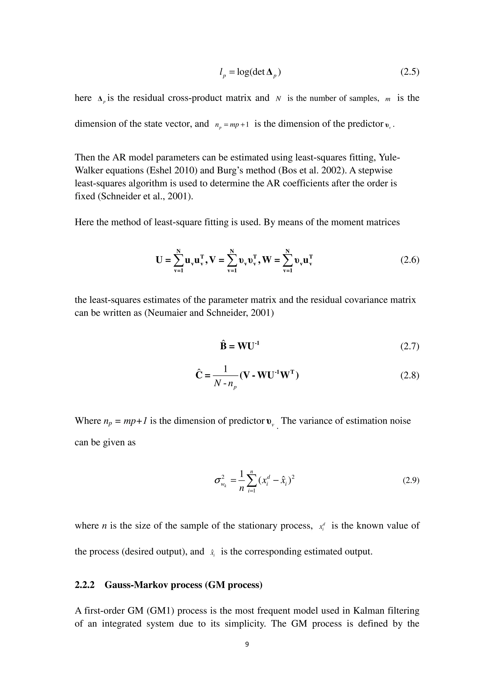 9
log(det )p pl = ∆ (2.5)
here p∆ is the residual cross-product matrix and N is the number of samples, m is the
dimension of the state vector, and 1pn mp= + is the dimension of the predictor vυ .
Then the AR model parameters can be estimated using least-squares fitting, Yule-
Walker equations (Eshel 2010) and Burg’s method (Bos et al. 2002). A stepwise
least-squares algorithm is used to determine the AR coefficients after the order is
fixed (Schneider et al., 2001).
Here the method of least-square fitting is used. By means of the moment matrices
∑ ∑ ∑
N N N
T T T
v v v v v v
v=1 v=1 v=1
U = u u ,V = υ υ ,W = υ u (2.6)
the least-squares estimates of the parameter matrix and the residual covariance matrix
can be written as (Neumaier and Schneider, 2001)
ˆ -1
B = WU (2.7)
1ˆ
- pN n
-1 T
C = (V - WU W ) (2.8)
Where np = mp+1 is the dimension of predictor vυ .
The variance of estimation noise
can be given as
2 2
1
1
ˆ( )k
n
d
w i i
i
x x
n
σ
=
= −∑ (2.9)
where n is the size of the sample of the stationary process, d
ix is the known value of
the process (desired output), and ˆix is the corresponding estimated output.
2.2.2 Gauss-Markov process (GM process)
A first-order GM (GM1) process is the most frequent model used in Kalman filtering
of an integrated system due to its simplicity. The GM process is defined by the
 