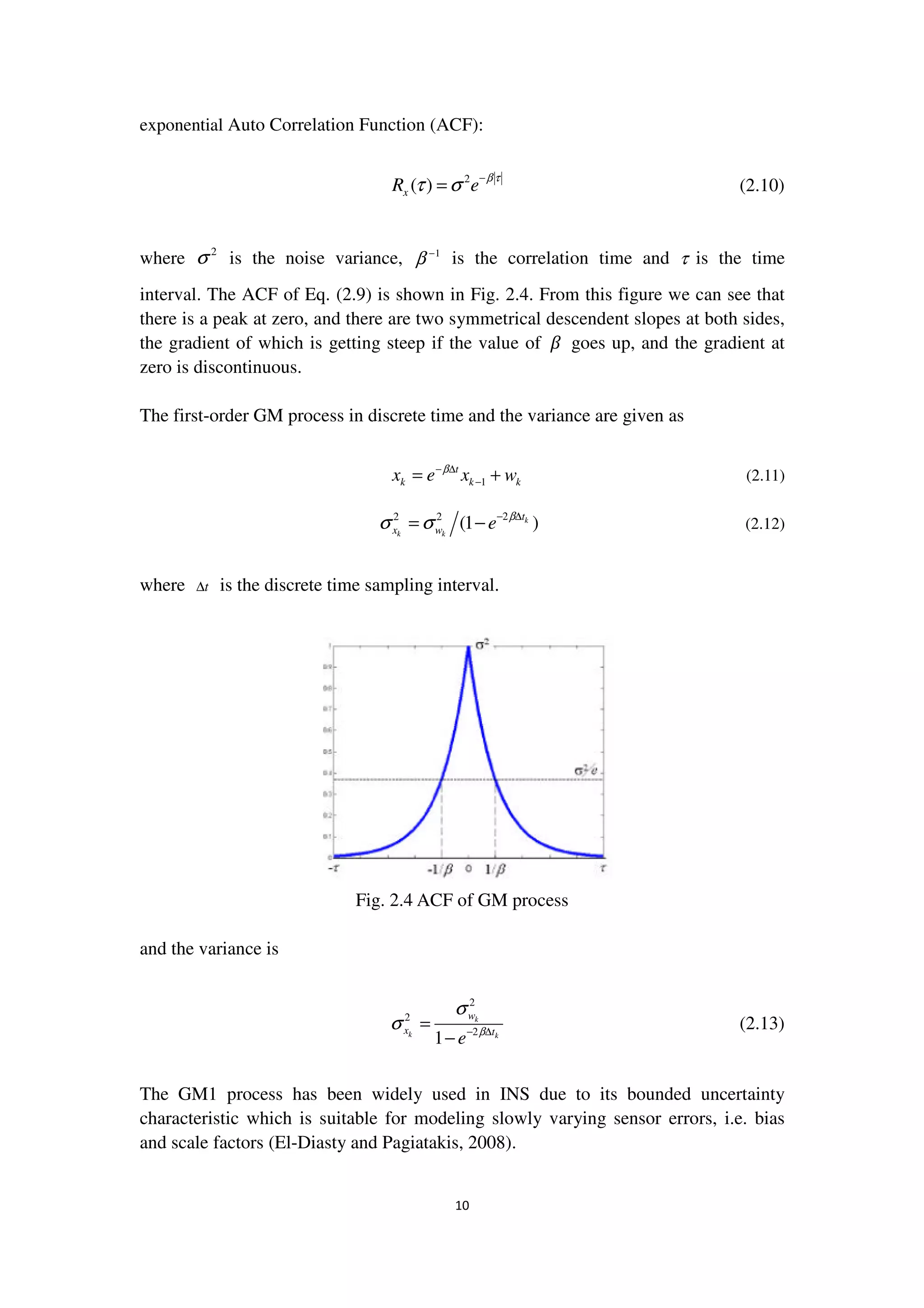 10
exponential Auto Correlation Function (ACF):
2
( )xR e
β τ
τ σ −
= (2.10)
where 2
σ is the noise variance, 1
β −
is the correlation time and τ is the time
interval. The ACF of Eq. (2.9) is shown in Fig. 2.4. From this figure we can see that
there is a peak at zero, and there are two symmetrical descendent slopes at both sides,
the gradient of which is getting steep if the value of ߚ goes up, and the gradient at
zero is discontinuous.
The first-order GM process in discrete time and the variance are given as
1
t
k k kx e x wβ− ∆
−= + (2.11)
22 2
(1 )k
k k
t
x w e β
σ σ − ∆
= − (2.12)
where t∆ is the discrete time sampling interval.
Fig. 2.4 ACF of GM process
and the variance is
2
2
2
1
k
k k
w
x t
e β
σ
σ − ∆
=
−
(2.13)
The GM1 process has been widely used in INS due to its bounded uncertainty
characteristic which is suitable for modeling slowly varying sensor errors, i.e. bias
and scale factors (El-Diasty and Pagiatakis, 2008).
 