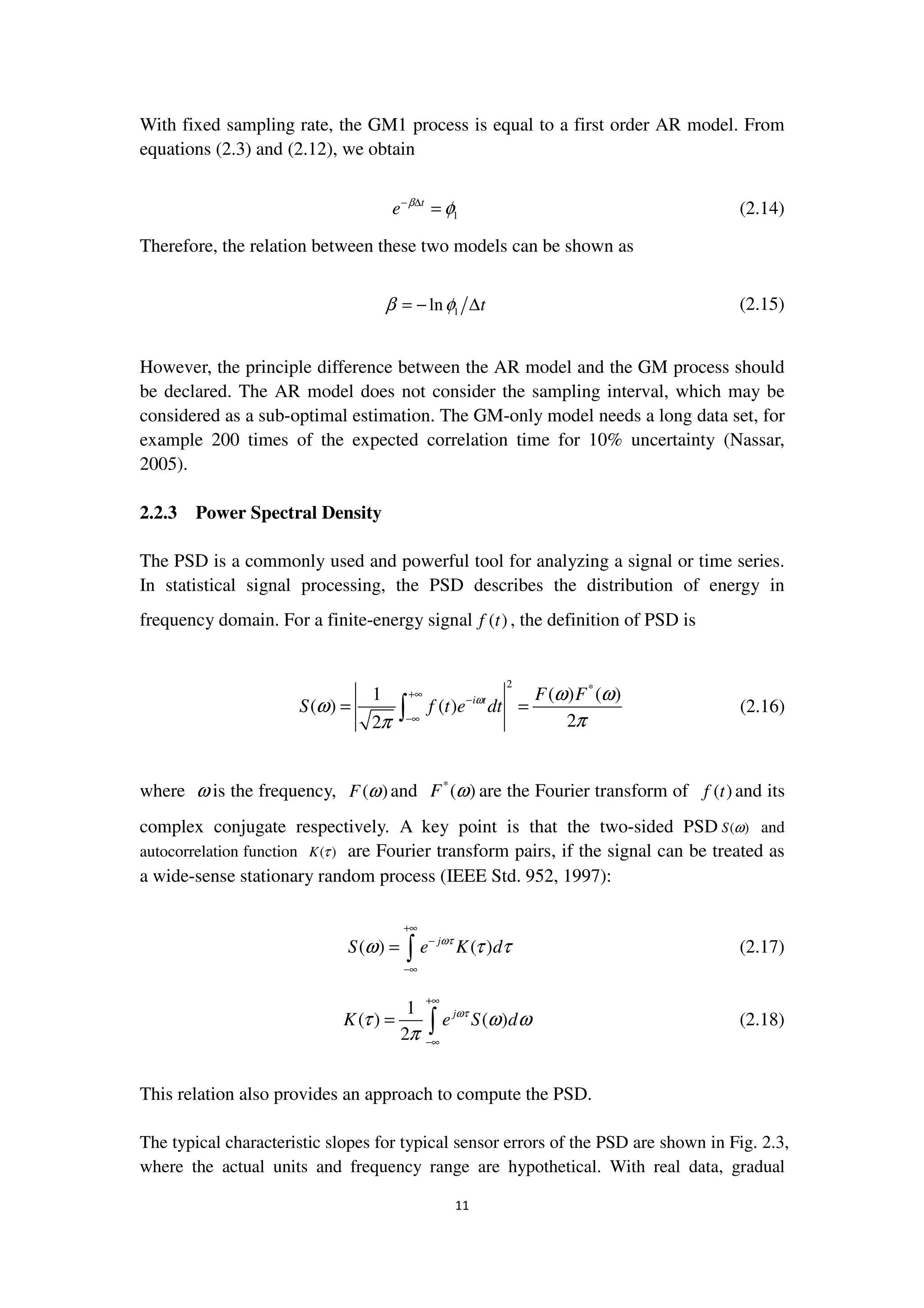 11
With fixed sampling rate, the GM1 process is equal to a first order AR model. From
equations (2.3) and (2.12), we obtain
1
t
e β
φ− ∆
= (2.14)
Therefore, the relation between these two models can be shown as
1ln tβ φ= − ∆ (2.15)
However, the principle difference between the AR model and the GM process should
be declared. The AR model does not consider the sampling interval, which may be
considered as a sub-optimal estimation. The GM-only model needs a long data set, for
example 200 times of the expected correlation time for 10% uncertainty (Nassar,
2005).
2.2.3 Power Spectral Density
The PSD is a commonly used and powerful tool for analyzing a signal or time series.
In statistical signal processing, the PSD describes the distribution of energy in
frequency domain. For a finite-energy signal ( )f t , the definition of PSD is
2 *
1 ( ) ( )
( ) ( )
22
i t F F
S f t e dtω ω ω
ω
ππ
+∞
−
−∞
= =∫ (2.16)
where ω is the frequency, ( )F ω and *
( )F ω are the Fourier transform of ( )f t and its
complex conjugate respectively. A key point is that the two-sided PSD ( )S ω and
autocorrelation function ( )K τ are Fourier transform pairs, if the signal can be treated as
a wide-sense stationary random process (IEEE Std. 952, 1997):
( ) ( )j
S e K dωτ
ω τ τ
+∞
−
−∞
= ∫ (2.17)
1
( ) ( )
2
j
K e S dωτ
τ ω ω
π
+∞
−∞
= ∫ (2.18)
This relation also provides an approach to compute the PSD.
The typical characteristic slopes for typical sensor errors of the PSD are shown in Fig. 2.3,
where the actual units and frequency range are hypothetical. With real data, gradual
 