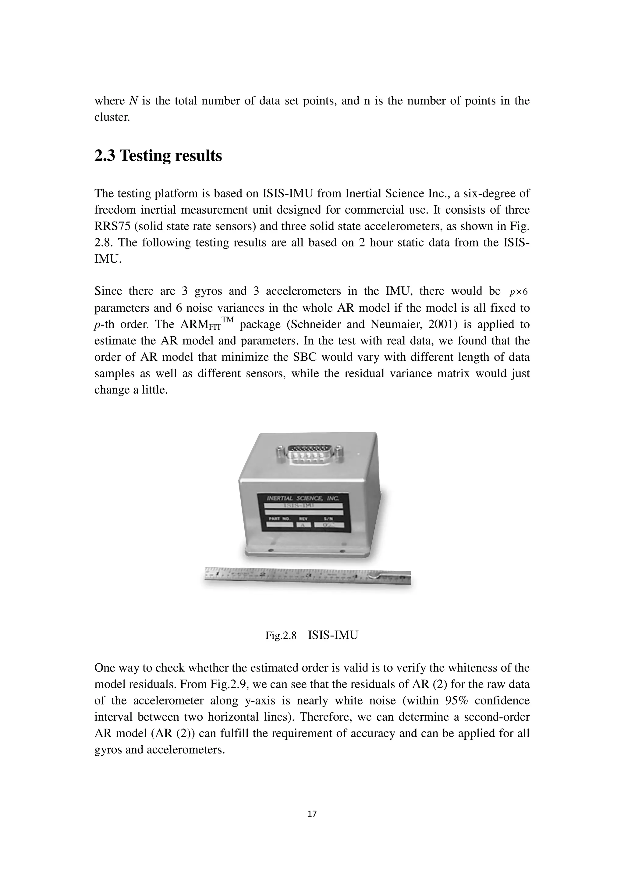 17
where N is the total number of data set points, and n is the number of points in the
cluster.
2.3 Testing results
The testing platform is based on ISIS-IMU from Inertial Science Inc., a six-degree of
freedom inertial measurement unit designed for commercial use. It consists of three
RRS75 (solid state rate sensors) and three solid state accelerometers, as shown in Fig.
2.8. The following testing results are all based on 2 hour static data from the ISIS-
IMU.
Since there are 3 gyros and 3 accelerometers in the IMU, there would be 6p×
parameters and 6 noise variances in the whole AR model if the model is all fixed to
p-th order. The ARMFIT
TM
package (Schneider and Neumaier, 2001) is applied to
estimate the AR model and parameters. In the test with real data, we found that the
order of AR model that minimize the SBC would vary with different length of data
samples as well as different sensors, while the residual variance matrix would just
change a little.
Fig.2.8 ISIS-IMU
One way to check whether the estimated order is valid is to verify the whiteness of the
model residuals. From Fig.2.9, we can see that the residuals of AR (2) for the raw data
of the accelerometer along y-axis is nearly white noise (within 95% confidence
interval between two horizontal lines). Therefore, we can determine a second-order
AR model (AR (2)) can fulfill the requirement of accuracy and can be applied for all
gyros and accelerometers.
 