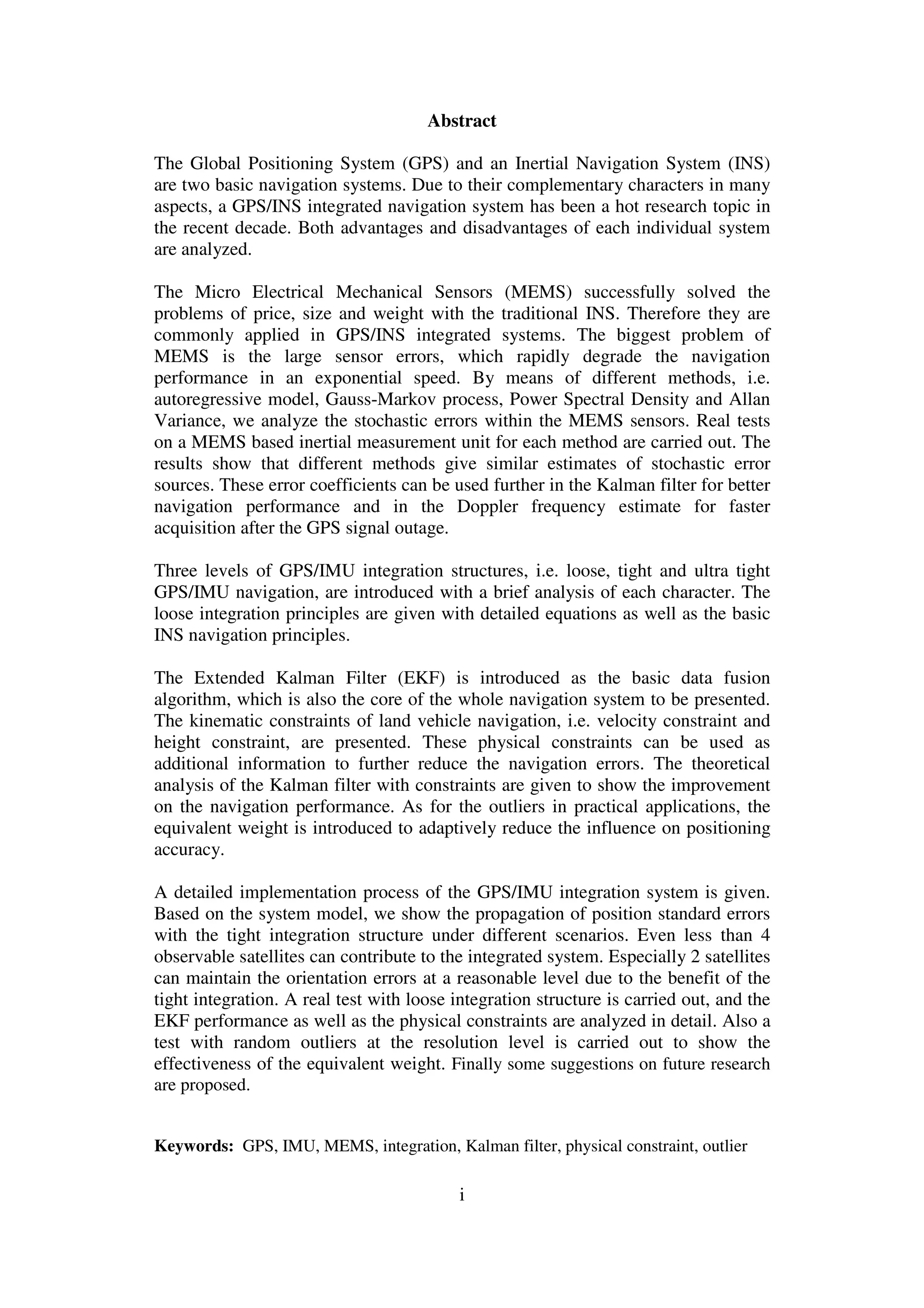 i
Abstract
The Global Positioning System (GPS) and an Inertial Navigation System (INS)
are two basic navigation systems. Due to their complementary characters in many
aspects, a GPS/INS integrated navigation system has been a hot research topic in
the recent decade. Both advantages and disadvantages of each individual system
are analyzed.
The Micro Electrical Mechanical Sensors (MEMS) successfully solved the
problems of price, size and weight with the traditional INS. Therefore they are
commonly applied in GPS/INS integrated systems. The biggest problem of
MEMS is the large sensor errors, which rapidly degrade the navigation
performance in an exponential speed. By means of different methods, i.e.
autoregressive model, Gauss-Markov process, Power Spectral Density and Allan
Variance, we analyze the stochastic errors within the MEMS sensors. Real tests
on a MEMS based inertial measurement unit for each method are carried out. The
results show that different methods give similar estimates of stochastic error
sources. These error coefficients can be used further in the Kalman filter for better
navigation performance and in the Doppler frequency estimate for faster
acquisition after the GPS signal outage.
Three levels of GPS/IMU integration structures, i.e. loose, tight and ultra tight
GPS/IMU navigation, are introduced with a brief analysis of each character. The
loose integration principles are given with detailed equations as well as the basic
INS navigation principles.
The Extended Kalman Filter (EKF) is introduced as the basic data fusion
algorithm, which is also the core of the whole navigation system to be presented.
The kinematic constraints of land vehicle navigation, i.e. velocity constraint and
height constraint, are presented. These physical constraints can be used as
additional information to further reduce the navigation errors. The theoretical
analysis of the Kalman filter with constraints are given to show the improvement
on the navigation performance. As for the outliers in practical applications, the
equivalent weight is introduced to adaptively reduce the influence on positioning
accuracy.
A detailed implementation process of the GPS/IMU integration system is given.
Based on the system model, we show the propagation of position standard errors
with the tight integration structure under different scenarios. Even less than 4
observable satellites can contribute to the integrated system. Especially 2 satellites
can maintain the orientation errors at a reasonable level due to the benefit of the
tight integration. A real test with loose integration structure is carried out, and the
EKF performance as well as the physical constraints are analyzed in detail. Also a
test with random outliers at the resolution level is carried out to show the
effectiveness of the equivalent weight. Finally some suggestions on future research
are proposed.
Keywords: GPS, IMU, MEMS, integration, Kalman filter, physical constraint, outlier
 