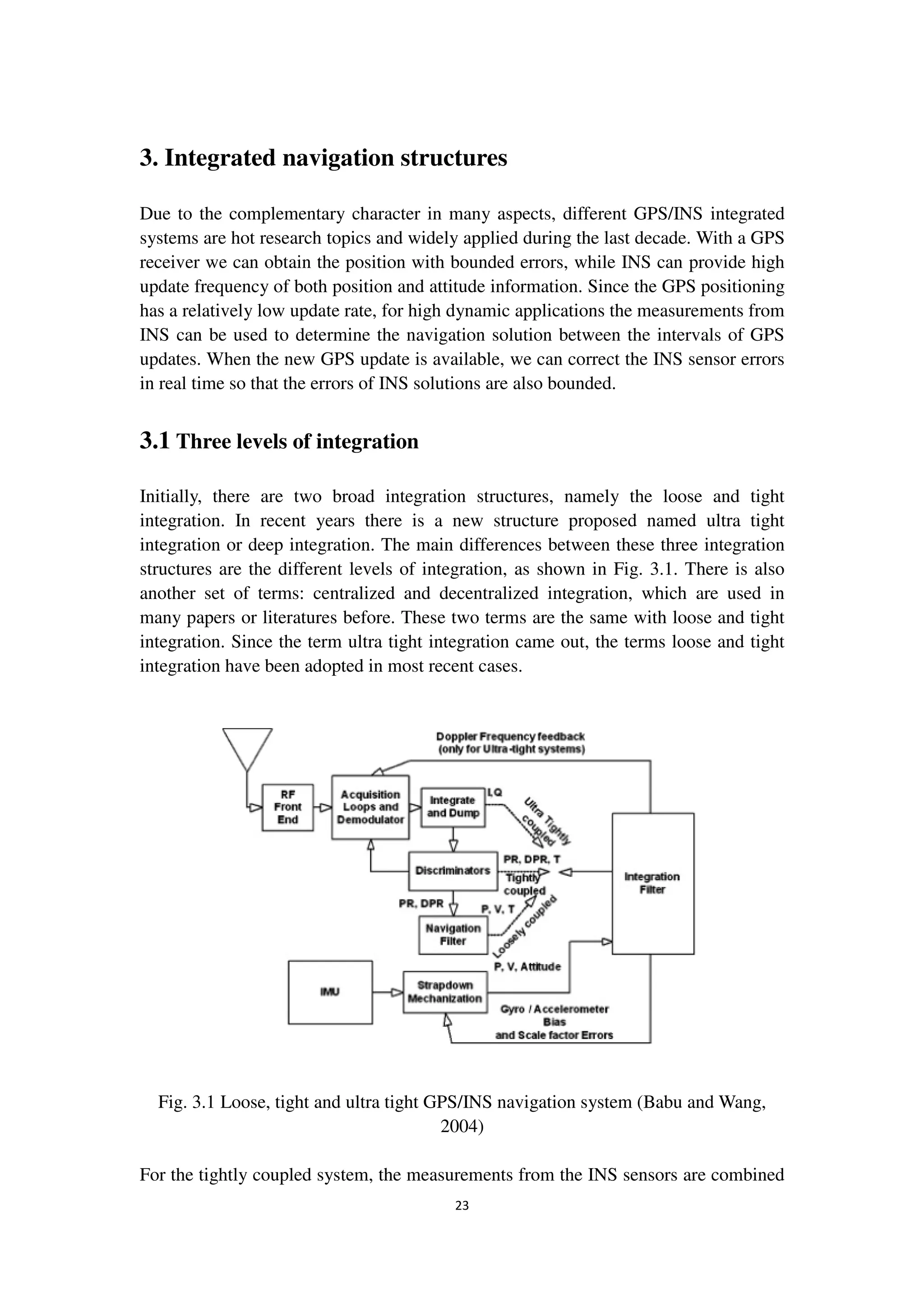 23
3. Integrated navigation structures
Due to the complementary character in many aspects, different GPS/INS integrated
systems are hot research topics and widely applied during the last decade. With a GPS
receiver we can obtain the position with bounded errors, while INS can provide high
update frequency of both position and attitude information. Since the GPS positioning
has a relatively low update rate, for high dynamic applications the measurements from
INS can be used to determine the navigation solution between the intervals of GPS
updates. When the new GPS update is available, we can correct the INS sensor errors
in real time so that the errors of INS solutions are also bounded.
3.1 Three levels of integration
Initially, there are two broad integration structures, namely the loose and tight
integration. In recent years there is a new structure proposed named ultra tight
integration or deep integration. The main differences between these three integration
structures are the different levels of integration, as shown in Fig. 3.1. There is also
another set of terms: centralized and decentralized integration, which are used in
many papers or literatures before. These two terms are the same with loose and tight
integration. Since the term ultra tight integration came out, the terms loose and tight
integration have been adopted in most recent cases.
Fig. 3.1 Loose, tight and ultra tight GPS/INS navigation system (Babu and Wang,
2004)
For the tightly coupled system, the measurements from the INS sensors are combined
 