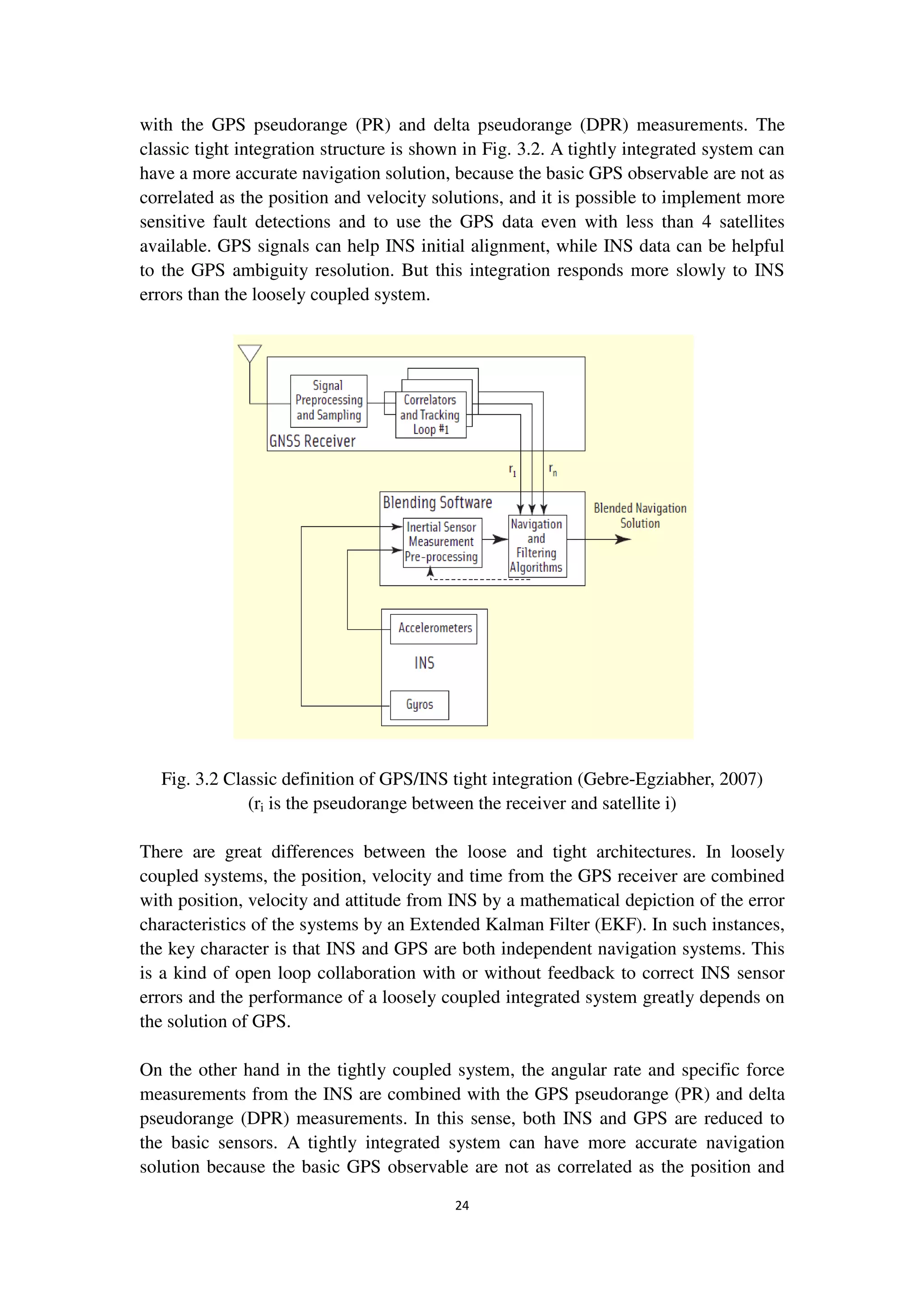 24
with the GPS pseudorange (PR) and delta pseudorange (DPR) measurements. The
classic tight integration structure is shown in Fig. 3.2. A tightly integrated system can
have a more accurate navigation solution, because the basic GPS observable are not as
correlated as the position and velocity solutions, and it is possible to implement more
sensitive fault detections and to use the GPS data even with less than 4 satellites
available. GPS signals can help INS initial alignment, while INS data can be helpful
to the GPS ambiguity resolution. But this integration responds more slowly to INS
errors than the loosely coupled system.
Fig. 3.2 Classic definition of GPS/INS tight integration (Gebre-Egziabher, 2007)
(ri is the pseudorange between the receiver and satellite i)
There are great differences between the loose and tight architectures. In loosely
coupled systems, the position, velocity and time from the GPS receiver are combined
with position, velocity and attitude from INS by a mathematical depiction of the error
characteristics of the systems by an Extended Kalman Filter (EKF). In such instances,
the key character is that INS and GPS are both independent navigation systems. This
is a kind of open loop collaboration with or without feedback to correct INS sensor
errors and the performance of a loosely coupled integrated system greatly depends on
the solution of GPS.
On the other hand in the tightly coupled system, the angular rate and specific force
measurements from the INS are combined with the GPS pseudorange (PR) and delta
pseudorange (DPR) measurements. In this sense, both INS and GPS are reduced to
the basic sensors. A tightly integrated system can have more accurate navigation
solution because the basic GPS observable are not as correlated as the position and
 