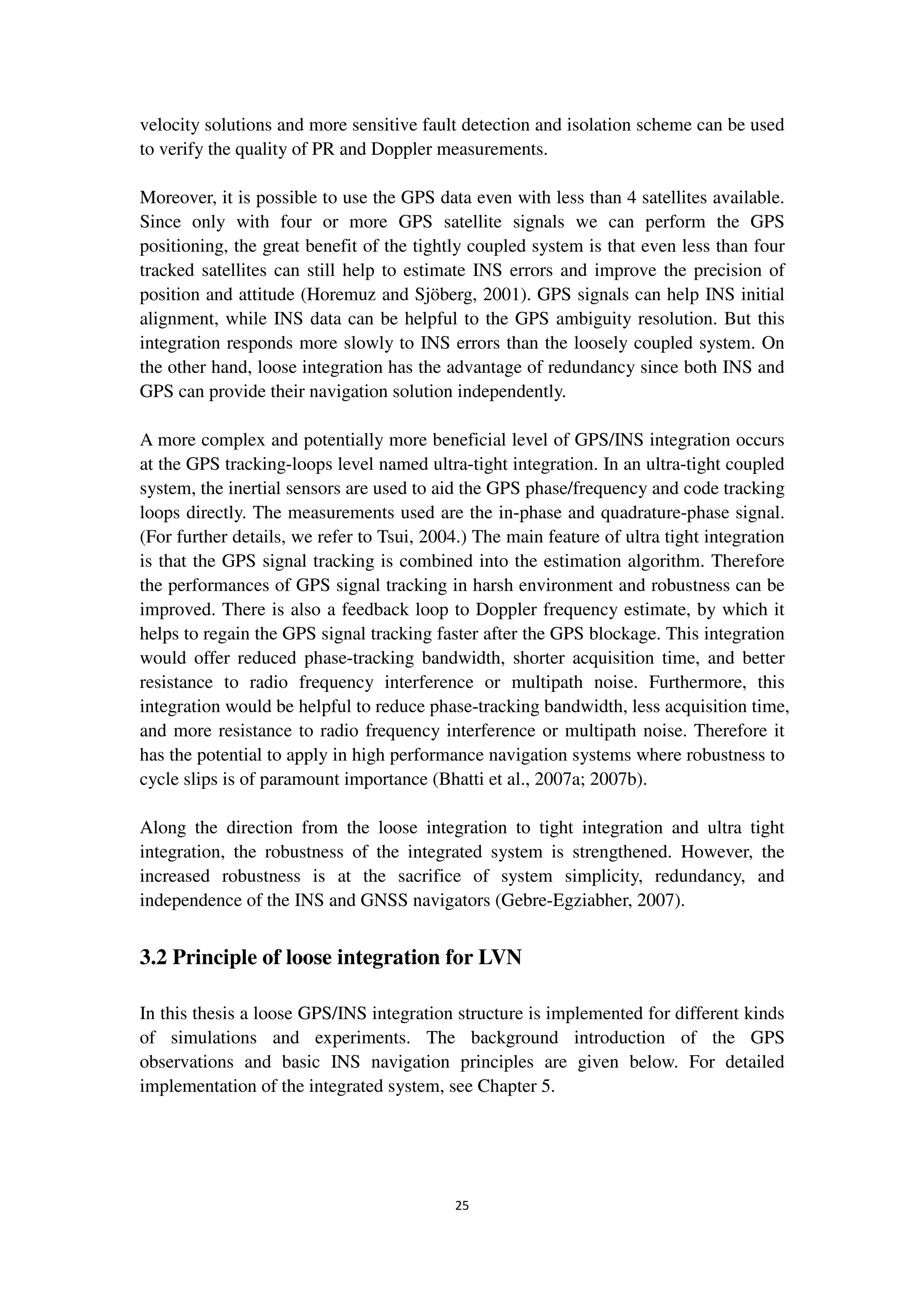 25
velocity solutions and more sensitive fault detection and isolation scheme can be used
to verify the quality of PR and Doppler measurements.
Moreover, it is possible to use the GPS data even with less than 4 satellites available.
Since only with four or more GPS satellite signals we can perform the GPS
positioning, the great benefit of the tightly coupled system is that even less than four
tracked satellites can still help to estimate INS errors and improve the precision of
position and attitude (Horemuz and Sjöberg, 2001). GPS signals can help INS initial
alignment, while INS data can be helpful to the GPS ambiguity resolution. But this
integration responds more slowly to INS errors than the loosely coupled system. On
the other hand, loose integration has the advantage of redundancy since both INS and
GPS can provide their navigation solution independently.
A more complex and potentially more beneficial level of GPS/INS integration occurs
at the GPS tracking-loops level named ultra-tight integration. In an ultra-tight coupled
system, the inertial sensors are used to aid the GPS phase/frequency and code tracking
loops directly. The measurements used are the in-phase and quadrature-phase signal.
(For further details, we refer to Tsui, 2004.) The main feature of ultra tight integration
is that the GPS signal tracking is combined into the estimation algorithm. Therefore
the performances of GPS signal tracking in harsh environment and robustness can be
improved. There is also a feedback loop to Doppler frequency estimate, by which it
helps to regain the GPS signal tracking faster after the GPS blockage. This integration
would offer reduced phase-tracking bandwidth, shorter acquisition time, and better
resistance to radio frequency interference or multipath noise. Furthermore, this
integration would be helpful to reduce phase-tracking bandwidth, less acquisition time,
and more resistance to radio frequency interference or multipath noise. Therefore it
has the potential to apply in high performance navigation systems where robustness to
cycle slips is of paramount importance (Bhatti et al., 2007a; 2007b).
Along the direction from the loose integration to tight integration and ultra tight
integration, the robustness of the integrated system is strengthened. However, the
increased robustness is at the sacrifice of system simplicity, redundancy, and
independence of the INS and GNSS navigators (Gebre-Egziabher, 2007).
3.2 Principle of loose integration for LVN
In this thesis a loose GPS/INS integration structure is implemented for different kinds
of simulations and experiments. The background introduction of the GPS
observations and basic INS navigation principles are given below. For detailed
implementation of the integrated system, see Chapter 5.
 
