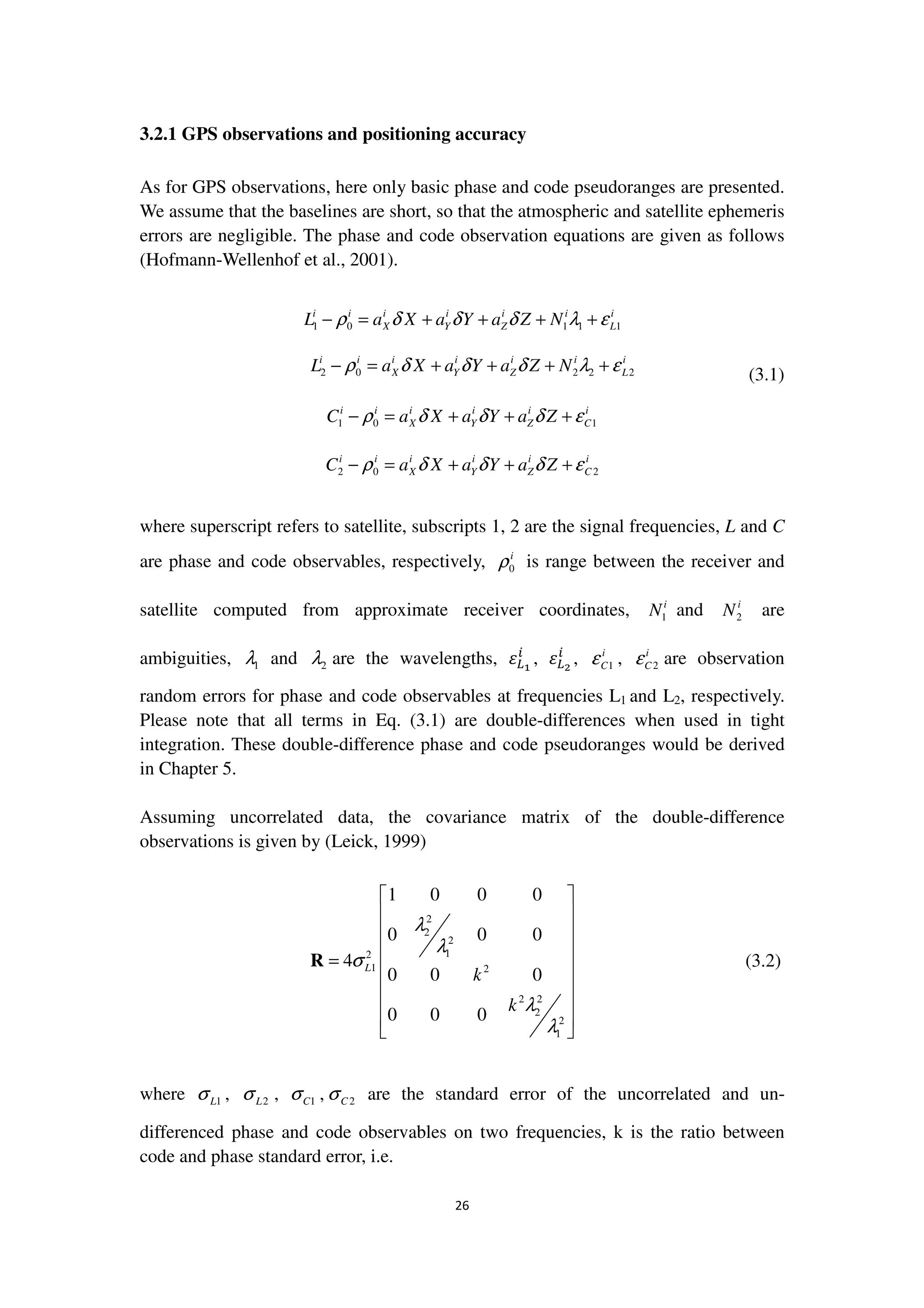 26
3.2.1 GPS observations and positioning accuracy
As for GPS observations, here only basic phase and code pseudoranges are presented.
We assume that the baselines are short, so that the atmospheric and satellite ephemeris
errors are negligible. The phase and code observation equations are given as follows
(Hofmann-Wellenhof et al., 2001).
1 0 1 1 1
i i i i i i i
X Y Z LL a X a Y a Z Nρ δ δ δ λ ε− = + + + +
2 0 2 2 2
i i i i i i i
X Y Z LL a X a Y a Z Nρ δ δ δ λ ε− = + + + + (3.1)
1 0 1
i i i i i i
X Y Z CC a X a Y a Zρ δ δ δ ε− = + + +
2 0 2
i i i i i i
X Y Z CC a X a Y a Zρ δ δ δ ε− = + + +
where superscript refers to satellite, subscripts 1, 2 are the signal frequencies, L and C
are phase and code observables, respectively, 0
i
ρ is range between the receiver and
satellite computed from approximate receiver coordinates, 1
i
N and 2
i
N are
ambiguities, 1λ and 2λ are the wavelengths, ߝ௅భ
௜
, ߝ௅మ
௜
, 1
i
Cε , 2
i
Cε are observation
random errors for phase and code observables at frequencies L1 and L2, respectively.
Please note that all terms in Eq. (3.1) are double-differences when used in tight
integration. These double-difference phase and code pseudoranges would be derived
in Chapter 5.
Assuming uncorrelated data, the covariance matrix of the double-difference
observations is given by (Leick, 1999)
2
2
2
12
1 2
2 2
2
2
1
1 0 0 0
0 0 0
4
0 0 0
0 0 0
L
k
k
λ
λ
σ
λ
λ
 
 
 
 
=  
 
 
 
 
R (3.2)
where 1Lσ , 2Lσ , 1Cσ , 2Cσ are the standard error of the uncorrelated and un-
differenced phase and code observables on two frequencies, k is the ratio between
code and phase standard error, i.e.
 