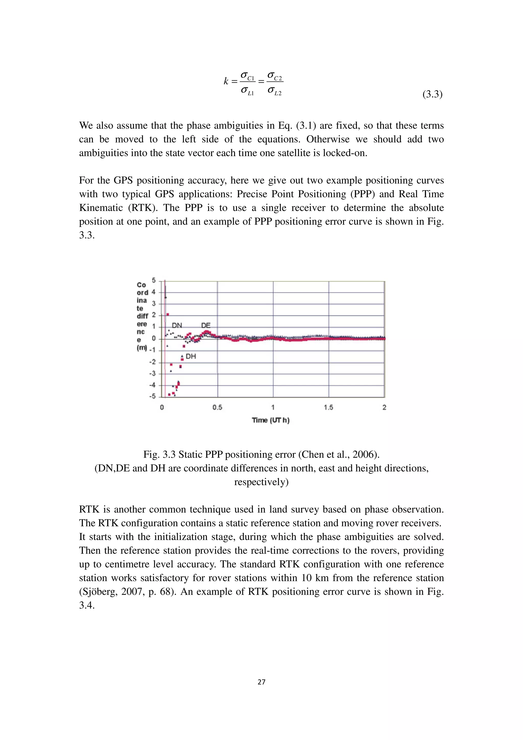27
1 2
1 2
C C
L L
k
σ σ
σ σ
= =
(3.3)
We also assume that the phase ambiguities in Eq. (3.1) are fixed, so that these terms
can be moved to the left side of the equations. Otherwise we should add two
ambiguities into the state vector each time one satellite is locked-on.
For the GPS positioning accuracy, here we give out two example positioning curves
with two typical GPS applications: Precise Point Positioning (PPP) and Real Time
Kinematic (RTK). The PPP is to use a single receiver to determine the absolute
position at one point, and an example of PPP positioning error curve is shown in Fig.
3.3.
Fig. 3.3 Static PPP positioning error (Chen et al., 2006).
(DN,DE and DH are coordinate differences in north, east and height directions,
respectively)
RTK is another common technique used in land survey based on phase observation.
The RTK configuration contains a static reference station and moving rover receivers.
It starts with the initialization stage, during which the phase ambiguities are solved.
Then the reference station provides the real-time corrections to the rovers, providing
up to centimetre level accuracy. The standard RTK configuration with one reference
station works satisfactory for rover stations within 10 km from the reference station
(Sjöberg, 2007, p. 68). An example of RTK positioning error curve is shown in Fig.
3.4.
 