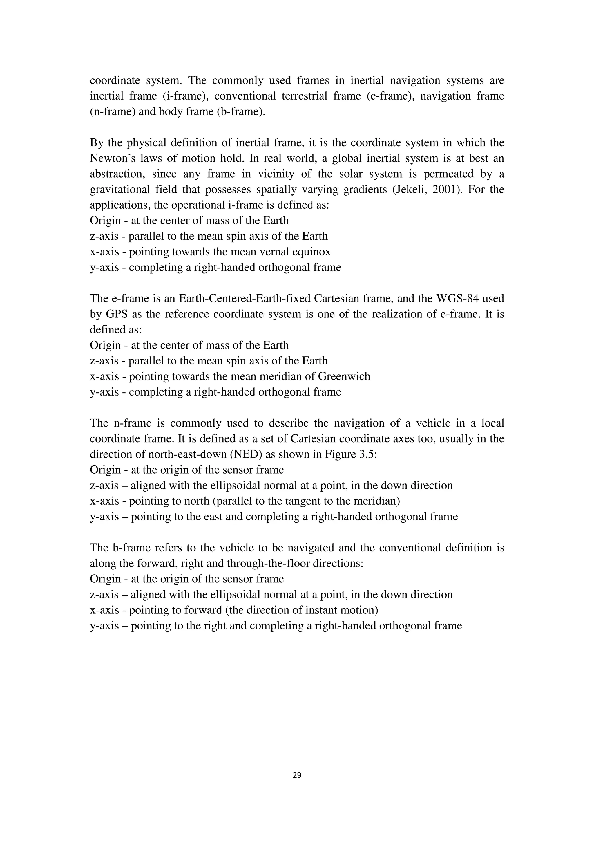 29
coordinate system. The commonly used frames in inertial navigation systems are
inertial frame (i-frame), conventional terrestrial frame (e-frame), navigation frame
(n-frame) and body frame (b-frame).
By the physical definition of inertial frame, it is the coordinate system in which the
Newton’s laws of motion hold. In real world, a global inertial system is at best an
abstraction, since any frame in vicinity of the solar system is permeated by a
gravitational field that possesses spatially varying gradients (Jekeli, 2001). For the
applications, the operational i-frame is defined as:
Origin - at the center of mass of the Earth
z-axis - parallel to the mean spin axis of the Earth
x-axis - pointing towards the mean vernal equinox
y-axis - completing a right-handed orthogonal frame
The e-frame is an Earth-Centered-Earth-fixed Cartesian frame, and the WGS-84 used
by GPS as the reference coordinate system is one of the realization of e-frame. It is
defined as:
Origin - at the center of mass of the Earth
z-axis - parallel to the mean spin axis of the Earth
x-axis - pointing towards the mean meridian of Greenwich
y-axis - completing a right-handed orthogonal frame
The n-frame is commonly used to describe the navigation of a vehicle in a local
coordinate frame. It is defined as a set of Cartesian coordinate axes too, usually in the
direction of north-east-down (NED) as shown in Figure 3.5:
Origin - at the origin of the sensor frame
z-axis – aligned with the ellipsoidal normal at a point, in the down direction
x-axis - pointing to north (parallel to the tangent to the meridian)
y-axis – pointing to the east and completing a right-handed orthogonal frame
The b-frame refers to the vehicle to be navigated and the conventional definition is
along the forward, right and through-the-floor directions:
Origin - at the origin of the sensor frame
z-axis – aligned with the ellipsoidal normal at a point, in the down direction
x-axis - pointing to forward (the direction of instant motion)
y-axis – pointing to the right and completing a right-handed orthogonal frame
 