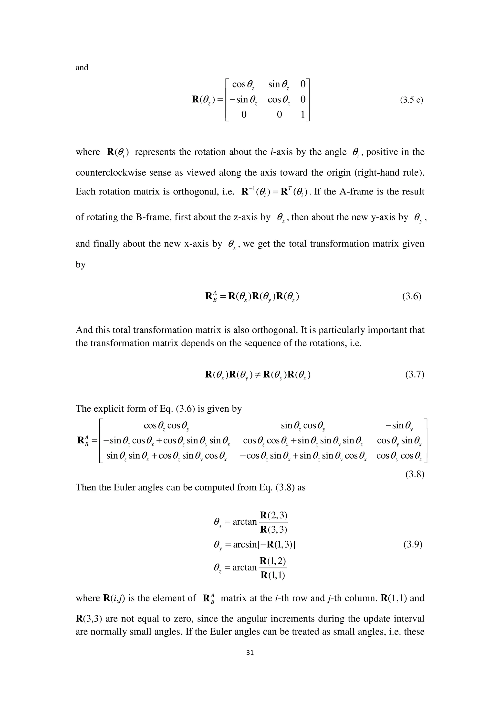 31
and
cos sin 0
( ) sin cos 0
0 0 1
z z
z z z
θ θ
θ θ θ
 
 = − 
  
R (3.5 c)
where ( )iθR represents the rotation about the i-axis by the angle iθ , positive in the
counterclockwise sense as viewed along the axis toward the origin (right-hand rule).
Each rotation matrix is orthogonal, i.e. 1
( ) ( )T
i iθ θ−
=R R . If the A-frame is the result
of rotating the B-frame, first about the z-axis by zθ , then about the new y-axis by yθ ,
and finally about the new x-axis by xθ , we get the total transformation matrix given
by
( ) ( ) ( )A
B x y zθ θ θ=R R R R (3.6)
And this total transformation matrix is also orthogonal. It is particularly important that
the transformation matrix depends on the sequence of the rotations, i.e.
( ) ( ) ( ) ( )x y y xθ θ θ θ≠R R R R (3.7)
The explicit form of Eq. (3.6) is given by
cos cos sin cos sin
sin cos cos sin sin cos cos sin sin sin cos sin
sin sin cos sin cos cos sin sin sin cos cos cos
z y z y y
A
B z x z y x z x z y x y x
z x z y x z x z y x y x
θ θ θ θ θ
θ θ θ θ θ θ θ θ θ θ θ θ
θ θ θ θ θ θ θ θ θ θ θ θ
 −
 
= − + + 
 + − + 
R
(3.8)
Then the Euler angles can be computed from Eq. (3.8) as
(2,3)
arctan
(3,3)
arcsin[ (1,3)]
(1,2)
arctan
(1,1)
x
y
z
θ
θ
θ
=
= −
=
R
R
R
R
R
(3.9)
where R(i,j) is the element of A
BR matrix at the i-th row and j-th column. R(1,1) and
R(3,3) are not equal to zero, since the angular increments during the update interval
are normally small angles. If the Euler angles can be treated as small angles, i.e. these
 