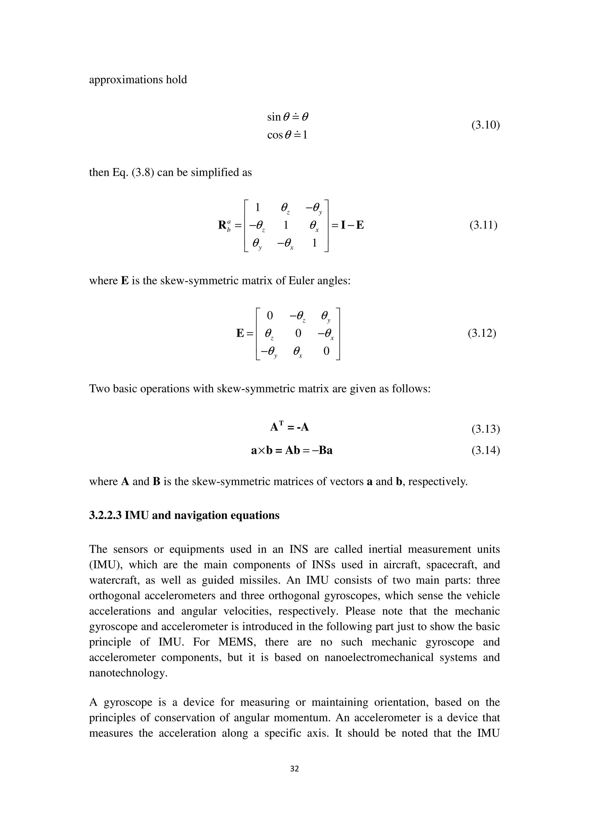 32
approximations hold
sin
cos 1
θ θ
θ
(3.10)
then Eq. (3.8) can be simplified as
1
1
1
z y
a
b z x
y x
θ θ
θ θ
θ θ
 −
 
= − = − 
 − 
R I E (3.11)
where E is the skew-symmetric matrix of Euler angles:
0
0
0
z y
z x
y x
θ θ
θ θ
θ θ
 −
 
= − 
 − 
E (3.12)
Two basic operations with skew-symmetric matrix are given as follows:
T
A = -A (3.13)
× = −a b = Ab Ba (3.14)
where A and B is the skew-symmetric matrices of vectors a and b, respectively.
3.2.2.3 IMU and navigation equations
The sensors or equipments used in an INS are called inertial measurement units
(IMU), which are the main components of INSs used in aircraft, spacecraft, and
watercraft, as well as guided missiles. An IMU consists of two main parts: three
orthogonal accelerometers and three orthogonal gyroscopes, which sense the vehicle
accelerations and angular velocities, respectively. Please note that the mechanic
gyroscope and accelerometer is introduced in the following part just to show the basic
principle of IMU. For MEMS, there are no such mechanic gyroscope and
accelerometer components, but it is based on nanoelectromechanical systems and
nanotechnology.
A gyroscope is a device for measuring or maintaining orientation, based on the
principles of conservation of angular momentum. An accelerometer is a device that
measures the acceleration along a specific axis. It should be noted that the IMU
 
