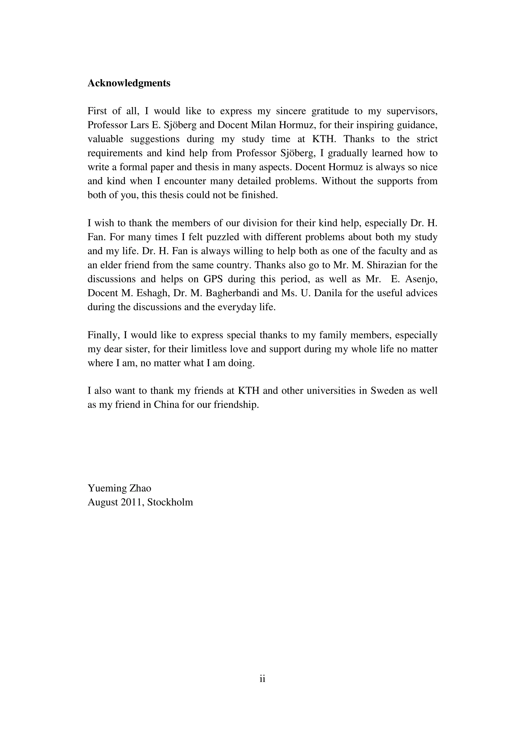 ii
Acknowledgments
First of all, I would like to express my sincere gratitude to my supervisors,
Professor Lars E. Sjöberg and Docent Milan Hormuz, for their inspiring guidance,
valuable suggestions during my study time at KTH. Thanks to the strict
requirements and kind help from Professor Sjöberg, I gradually learned how to
write a formal paper and thesis in many aspects. Docent Hormuz is always so nice
and kind when I encounter many detailed problems. Without the supports from
both of you, this thesis could not be finished.
I wish to thank the members of our division for their kind help, especially Dr. H.
Fan. For many times I felt puzzled with different problems about both my study
and my life. Dr. H. Fan is always willing to help both as one of the faculty and as
an elder friend from the same country. Thanks also go to Mr. M. Shirazian for the
discussions and helps on GPS during this period, as well as Mr. E. Asenjo,
Docent M. Eshagh, Dr. M. Bagherbandi and Ms. U. Danila for the useful advices
during the discussions and the everyday life.
Finally, I would like to express special thanks to my family members, especially
my dear sister, for their limitless love and support during my whole life no matter
where I am, no matter what I am doing.
I also want to thank my friends at KTH and other universities in Sweden as well
as my friend in China for our friendship.
Yueming Zhao
August 2011, Stockholm
 