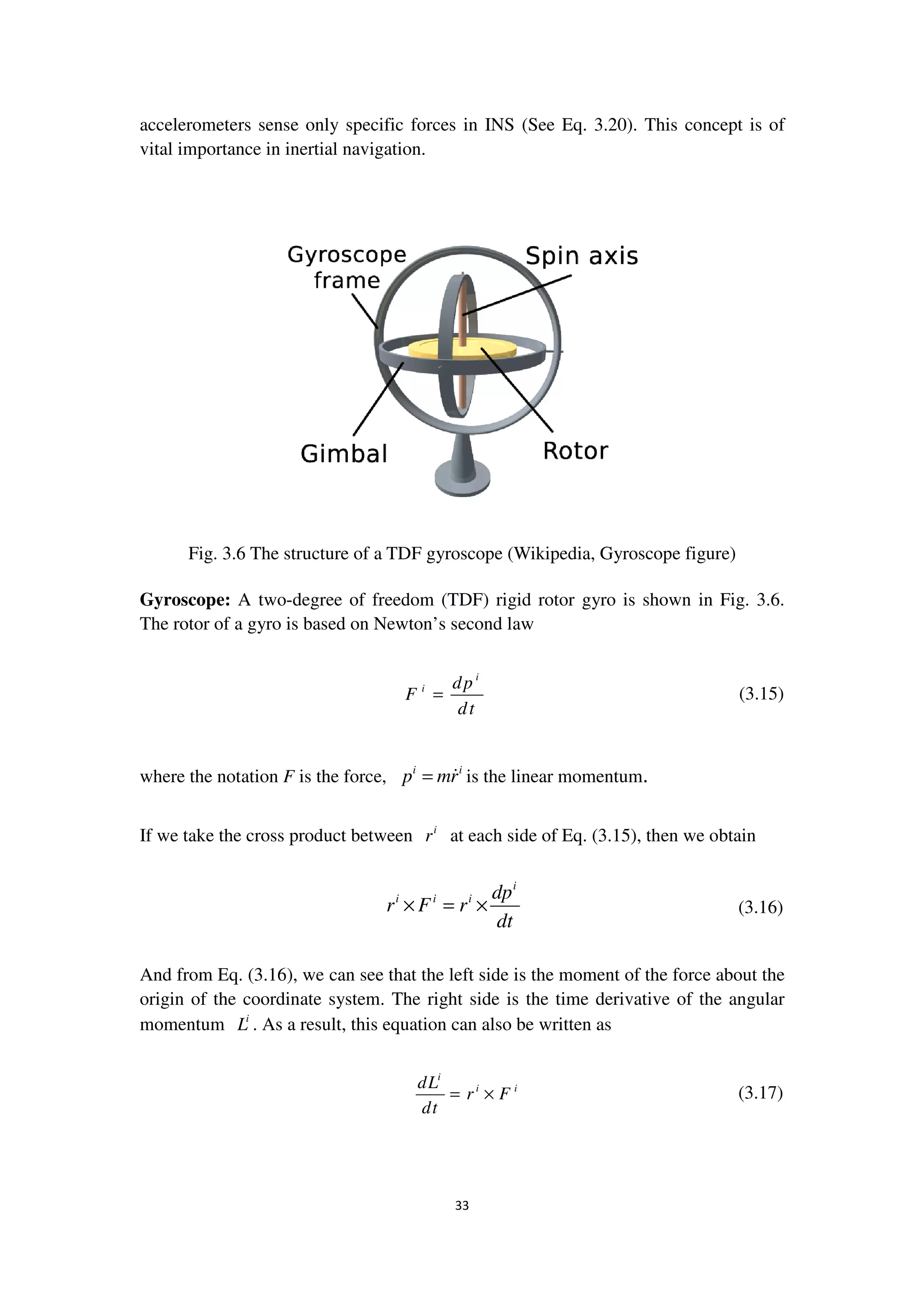 accelerometers sense only specific force
vital importance in inertial navigation.
Fig. 3.6 The structure of a TDF gyroscope (Wikipedia, Gyroscope figure)
Gyroscope: A two-degree of freedom (TDF) rigid rotor gyro is shown in Fig.
The rotor of a gyro is based on Newton’s second law
where the notation F is the force
If we take the cross product between
And from Eq. (3.16), we can see that the left side is the moment of the force about the
origin of the coordinate system. The right side is the time derivative of the angular
momentum i
L . As a result, th
33
only specific forces in INS (See Eq. 3.20). This concept is of
vital importance in inertial navigation.
The structure of a TDF gyroscope (Wikipedia, Gyroscope figure)
degree of freedom (TDF) rigid rotor gyro is shown in Fig.
is based on Newton’s second law
i
i dp
F
dt
=
is the force, i i
p mr= is the linear momentum.
ake the cross product between i
r at each side of Eq. (3.15), then we
i
i i i dp
r F r
dt
× = ×
, we can see that the left side is the moment of the force about the
origin of the coordinate system. The right side is the time derivative of the angular
. As a result, this equation can also be written as
i
i idL
r F
dt
= ×
(See Eq. 3.20). This concept is of
The structure of a TDF gyroscope (Wikipedia, Gyroscope figure)
degree of freedom (TDF) rigid rotor gyro is shown in Fig. 3.6.
(3.15)
), then we obtain
(3.16)
, we can see that the left side is the moment of the force about the
origin of the coordinate system. The right side is the time derivative of the angular
(3.17)
 