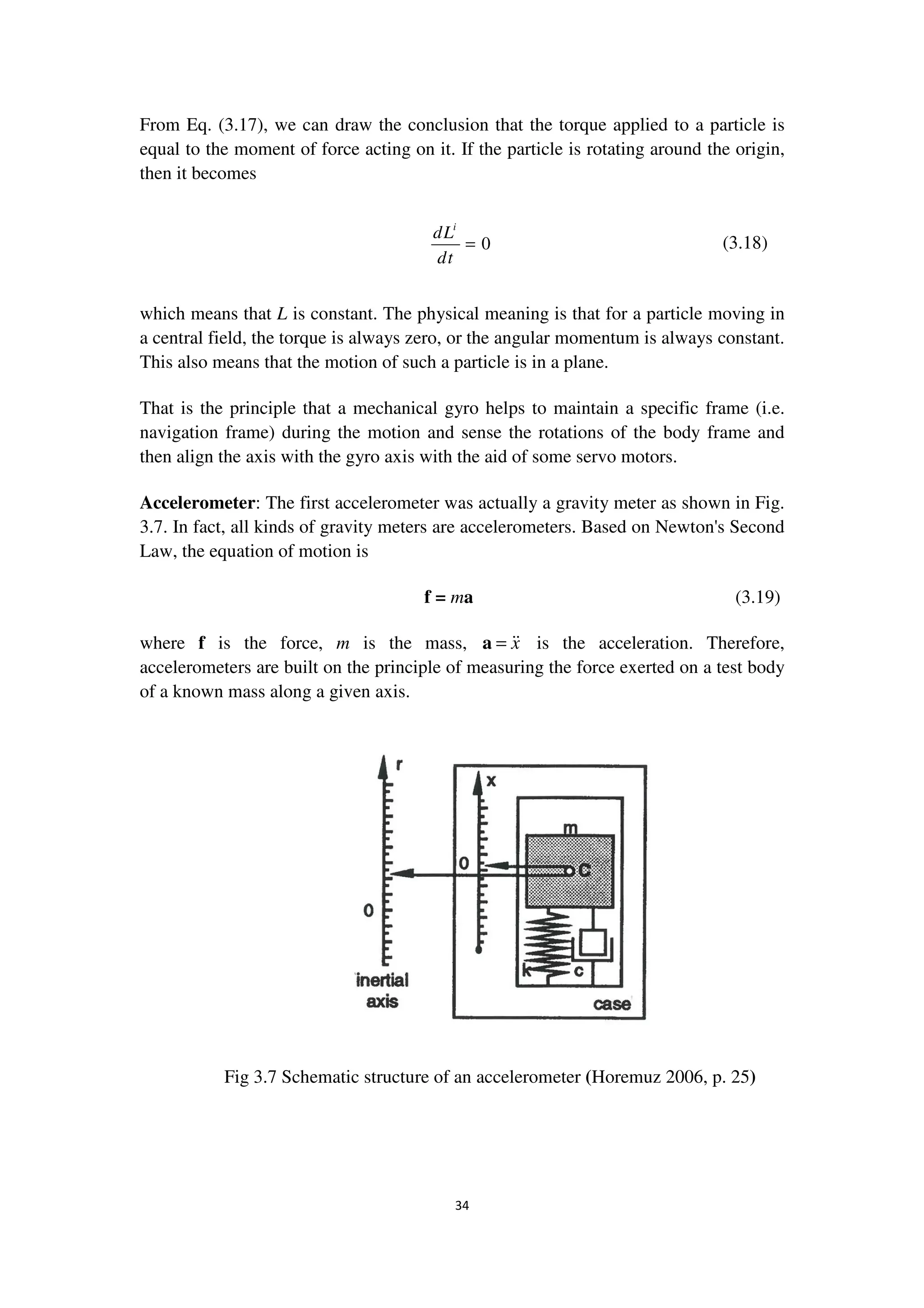 34
From Eq. (3.17), we can draw the conclusion that the torque applied to a particle is
equal to the moment of force acting on it. If the particle is rotating around the origin,
then it becomes
0
i
dL
dt
= (3.18)
which means that L is constant. The physical meaning is that for a particle moving in
a central field, the torque is always zero, or the angular momentum is always constant.
This also means that the motion of such a particle is in a plane.
That is the principle that a mechanical gyro helps to maintain a specific frame (i.e.
navigation frame) during the motion and sense the rotations of the body frame and
then align the axis with the gyro axis with the aid of some servo motors.
Accelerometer: The first accelerometer was actually a gravity meter as shown in Fig.
3.7. In fact, all kinds of gravity meters are accelerometers. Based on Newton's Second
Law, the equation of motion is
f = ma (3.19)
where f is the force, m is the mass, x=a is the acceleration. Therefore,
accelerometers are built on the principle of measuring the force exerted on a test body
of a known mass along a given axis.
Fig 3.7 Schematic structure of an accelerometer (Horemuz 2006, p. 25)
 