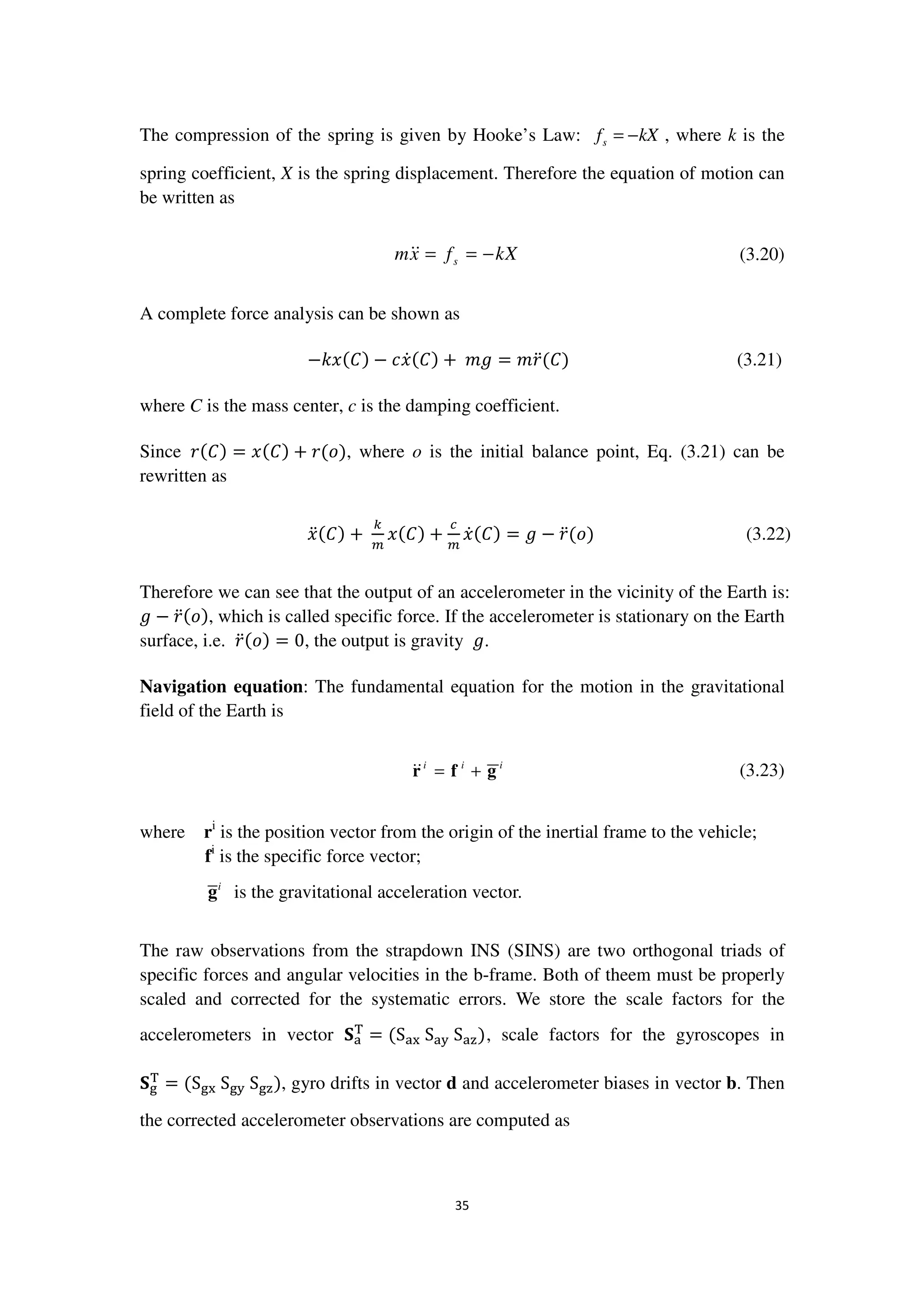 35
The compression of the spring is given by Hooke’s Law: sf kX= − , where k is the
spring coefficient, X is the spring displacement. Therefore the equation of motion can
be written as
smx f kX= = − (3.20)
A complete force analysis can be shown as
−݇‫ݔ‬ሺ‫ܥ‬ሻ − ܿ‫ݔ‬ሶሺ‫ܥ‬ሻ + 	݉݃ = ݉‫ݎ‬ሷሺ‫ܥ‬ሻ (3.21)
where C is the mass center, c is the damping coefficient.
Since ‫ݎ‬ሺ‫ܥ‬ሻ = ‫ݔ‬ሺ‫ܥ‬ሻ + ‫ݎ‬ሺ‫݋‬ሻ, where o is the initial balance point, Eq. (3.21) can be
rewritten as
‫ݔ‬ሷሺ‫ܥ‬ሻ +	
௞
௠
‫ݔ‬ሺ‫ܥ‬ሻ +
௖
௠
‫ݔ‬ሶሺ‫ܥ‬ሻ = ݃ − ‫ݎ‬ሷሺ‫݋‬ሻ (3.22)
Therefore we can see that the output of an accelerometer in the vicinity of the Earth is:
݃ − ‫ݎ‬ሷሺ‫݋‬ሻ, which is called specific force. If the accelerometer is stationary on the Earth
surface, i.e. ‫ݎ‬ሷሺ‫݋‬ሻ = 0, the output is gravity ݃.
Navigation equation: The fundamental equation for the motion in the gravitational
field of the Earth is
i i i
= +r f g (3.23)
where ri
is the position vector from the origin of the inertial frame to the vehicle;
fi
is the specific force vector;
i
g is the gravitational acceleration vector.
The raw observations from the strapdown INS (SINS) are two orthogonal triads of
specific forces and angular velocities in the b-frame. Both of theem must be properly
scaled and corrected for the systematic errors. We store the scale factors for the
accelerometers in vector ‫܁‬ୟ
୘
= ሺSୟ୶	Sୟ୷	Sୟ୸ሻ, scale factors for the gyroscopes in
‫܁‬୥
୘
= ሺS୥୶	S୥୷	S୥୸ሻ, gyro drifts in vector d and accelerometer biases in vector b. Then
the corrected accelerometer observations are computed as
 