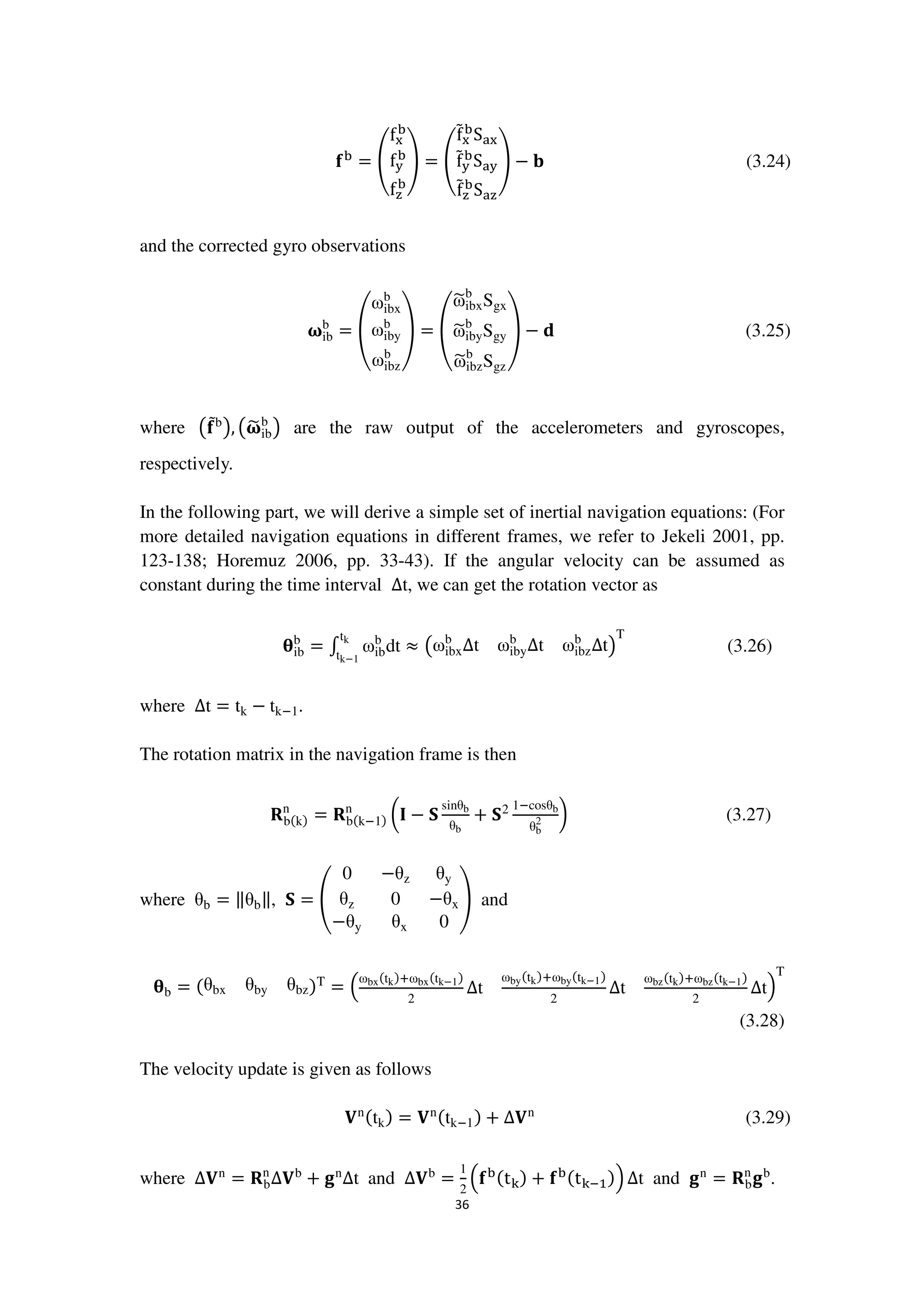 36
܎ୠ
= ቌ
f୶
ୠ
f୷
ୠ
f୸
ୠ
ቍ = ቌ
fሚ୶
ୠ
Sୟ୶
fሚ୷
ୠ
Sୟ୷
fሚ୸
ୠ
Sୟ୸
ቍ − ‫܊‬ (3.24)
and the corrected gyro observations
૑ib
b
= ൮
ωibx
b
ωiby
b
ωibz
b
൲ = ൮
ω෥ibx
b
Sgx
ω෥iby
b
Sgy
ω෥ibz
b
Sgz
൲ − ‫܌‬ (3.25)
where ൫܎ሚb
൯, ൫૑෥ib
b
൯ are the raw output of the accelerometers and gyroscopes,
respectively.
In the following part, we will derive a simple set of inertial navigation equations: (For
more detailed navigation equations in different frames, we refer to Jekeli 2001, pp.
123-138; Horemuz 2006, pp. 33-43). If the angular velocity can be assumed as
constant during the time interval ∆t, we can get the rotation vector as
ીib
b
= ‫׬‬ ωib
b
dt ≈ ൫ωibx
b
∆t ωiby
b
∆t ωibz
b
∆t൯
Ttk
tkష1
(3.26)
where ∆t = tk − tkି1.
The rotation matrix in the navigation frame is then
‫܀‬bሺkሻ
n
= ‫܀‬bሺkି1ሻ
n
൬۷ − ‫܁‬
sinθb
θb
+ ‫܁‬2 1ିcosθb
θb
2 ൰ (3.27)
where θb = ‖θb‖, ‫܁‬ = ቌ
0 −θz θy
θz 0 −θx
−θy 		θx 0
ቍ and
ીb = ሺθbx θby θbzሻT
= ቀ
ωbxሺtkሻାωbxሺtkష1ሻ
2
∆t
ωbyሺtkሻାωbyሺtkష1ሻ
2
∆t
ωbzሺtkሻାωbzሺtkష1ሻ
2
∆tቁ
T
(3.28)
The velocity update is given as follows
‫܄‬nሺtkሻ = ‫܄‬nሺtkି1ሻ + ∆‫܄‬n
(3.29)
where ∆‫܄‬n
= ‫܀‬b
n
∆‫܄‬b
+ ܏n
∆t and ∆‫܄‬b
=
1
2
ቀ܎ୠሺt୩ሻ + ܎ୠሺt୩ିଵሻቁ ∆t and ܏n
= ‫܀‬b
n
܏b
.
 