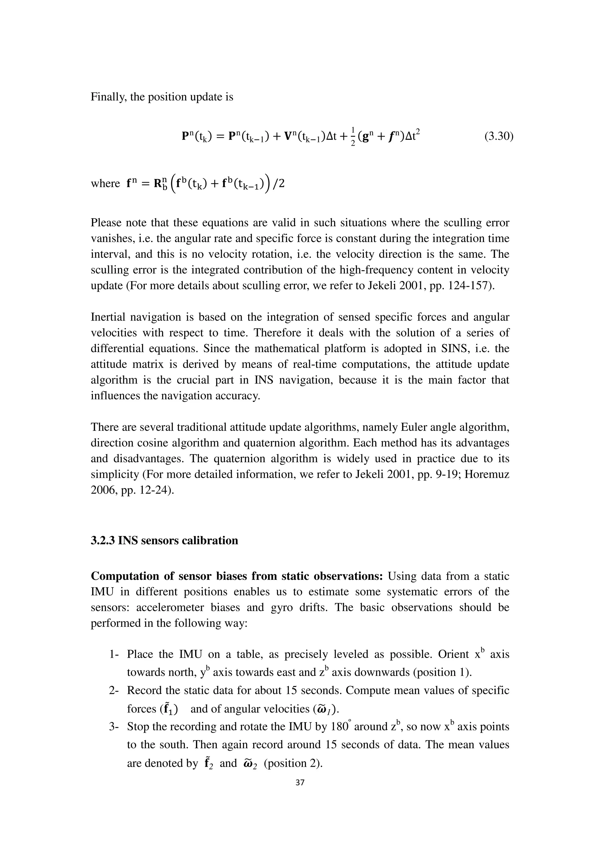 37
Finally, the position update is
‫۾‬nሺtkሻ = ‫۾‬nሺtkି1ሻ + ‫܄‬nሺtkି1ሻ∆t +
1
2
ሺ܏n
+ ࢌnሻ∆t2
(3.30)
where ܎୬
= ‫܀‬ୠ
୬
ቀ܎ୠሺt୩ሻ + ܎ୠሺt୩ିଵሻቁ /2
Please note that these equations are valid in such situations where the sculling error
vanishes, i.e. the angular rate and specific force is constant during the integration time
interval, and this is no velocity rotation, i.e. the velocity direction is the same. The
sculling error is the integrated contribution of the high-frequency content in velocity
update (For more details about sculling error, we refer to Jekeli 2001, pp. 124-157).
Inertial navigation is based on the integration of sensed specific forces and angular
velocities with respect to time. Therefore it deals with the solution of a series of
differential equations. Since the mathematical platform is adopted in SINS, i.e. the
attitude matrix is derived by means of real-time computations, the attitude update
algorithm is the crucial part in INS navigation, because it is the main factor that
influences the navigation accuracy.
There are several traditional attitude update algorithms, namely Euler angle algorithm,
direction cosine algorithm and quaternion algorithm. Each method has its advantages
and disadvantages. The quaternion algorithm is widely used in practice due to its
simplicity (For more detailed information, we refer to Jekeli 2001, pp. 9-19; Horemuz
2006, pp. 12-24).
3.2.3 INS sensors calibration
Computation of sensor biases from static observations: Using data from a static
IMU in different positions enables us to estimate some systematic errors of the
sensors: accelerometer biases and gyro drifts. The basic observations should be
performed in the following way:
1- Place the IMU on a table, as precisely leveled as possible. Orient xb
axis
towards north, yb
axis towards east and zb
axis downwards (position 1).
2- Record the static data for about 15 seconds. Compute mean values of specific
forces (܎ሚଵሻ and of angular velocities (࣓෥1ሻ.
3- Stop the recording and rotate the IMU by 180º
around zb
, so now xb
axis points
to the south. Then again record around 15 seconds of data. The mean values
are denoted by ܎ሚ2 and ࣓෥2 (position 2).
 