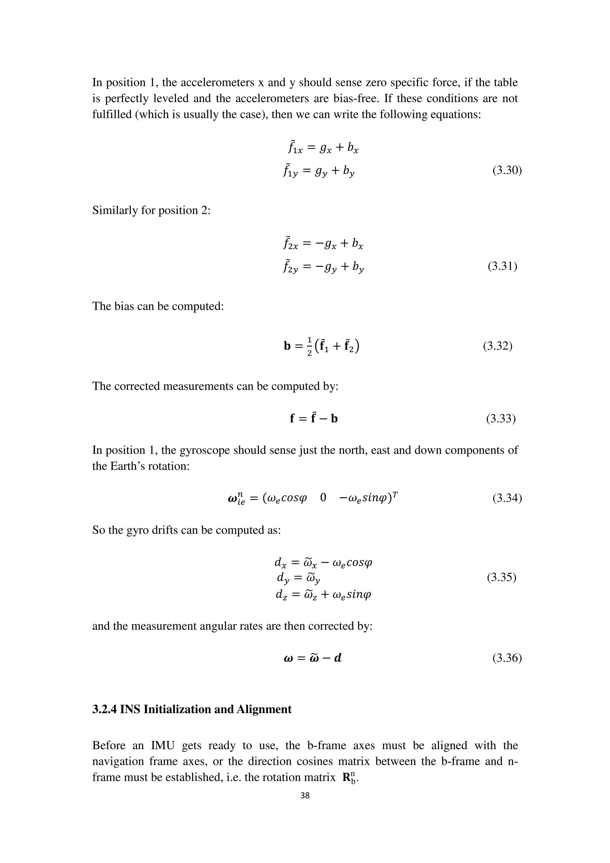 38
In position 1, the accelerometers x and y should sense zero specific force, if the table
is perfectly leveled and the accelerometers are bias-free. If these conditions are not
fulfilled (which is usually the case), then we can write the following equations:
݂ሚଵ௫ = ݃௫ + ܾ௫
݂ሚଵ௬ = ݃௬ + ܾ௬ (3.30)
Similarly for position 2:
݂ሚଶ௫ = −݃௫ + ܾ௫
݂ሚଶ௬ = −݃௬ + ܾ௬ (3.31)
The bias can be computed:
‫܊‬ =
ଵ
ଶ
൫܎ሚଵ + ܎ሚଶ൯ (3.32)
The corrected measurements can be computed by:
܎ = ܎ሚ − ‫܊‬ (3.33)
In position 1, the gyroscope should sense just the north, east and down components of
the Earth’s rotation:
࣓௜௘
௡
= ሺ߱௘ܿ‫߮ݏ݋‬ 0 −߱௘‫)߮݊݅ݏ‬்
(3.34)
So the gyro drifts can be computed as:
݀௫ = ߱෥௫ − ߱௘ܿ‫߮ݏ݋‬
݀௬ = ߱෥௬ (3.35)
݀௭ = ߱෥௭ + ߱௘‫߮݊݅ݏ‬
and the measurement angular rates are then corrected by:
࣓ = ࣓෥ − ࢊ (3.36)
3.2.4 INS Initialization and Alignment
Before an IMU gets ready to use, the b-frame axes must be aligned with the
navigation frame axes, or the direction cosines matrix between the b-frame and n-
frame must be established, i.e. the rotation matrix ‫܀‬b
n
.
 
