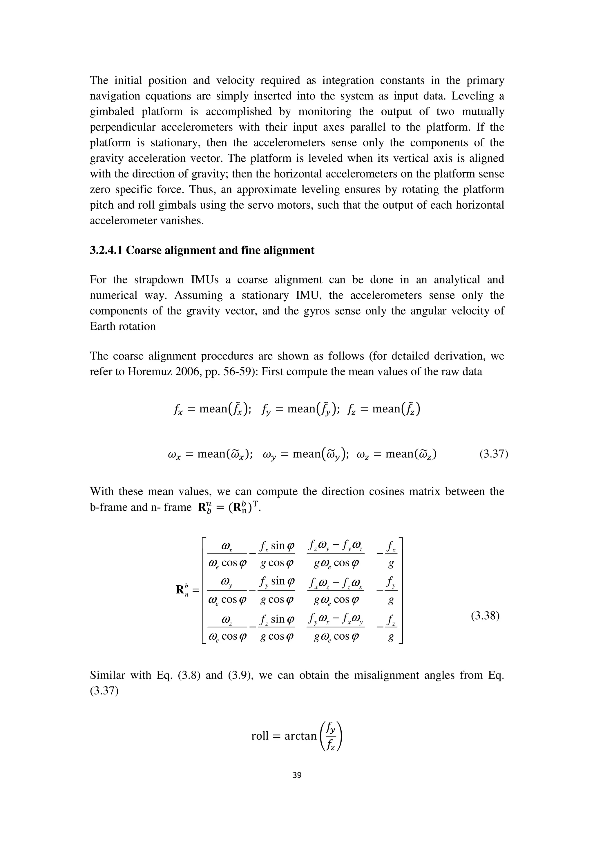 39
The initial position and velocity required as integration constants in the primary
navigation equations are simply inserted into the system as input data. Leveling a
gimbaled platform is accomplished by monitoring the output of two mutually
perpendicular accelerometers with their input axes parallel to the platform. If the
platform is stationary, then the accelerometers sense only the components of the
gravity acceleration vector. The platform is leveled when its vertical axis is aligned
with the direction of gravity; then the horizontal accelerometers on the platform sense
zero specific force. Thus, an approximate leveling ensures by rotating the platform
pitch and roll gimbals using the servo motors, such that the output of each horizontal
accelerometer vanishes.
3.2.4.1 Coarse alignment and fine alignment
For the strapdown IMUs a coarse alignment can be done in an analytical and
numerical way. Assuming a stationary IMU, the accelerometers sense only the
components of the gravity vector, and the gyros sense only the angular velocity of
Earth rotation
The coarse alignment procedures are shown as follows (for detailed derivation, we
refer to Horemuz 2006, pp. 56-59): First compute the mean values of the raw data
݂௫ = mean൫݂ሚ௫൯; ݂௬ = mean൫݂ሚ௬൯; ݂௭ = mean൫݂ሚ௭൯
߱௫ = meanሺ߱෥௫); ߱௬ = mean൫߱෥௬൯; ߱௭ = meanሺ߱෥௭) (3.37)
With these mean values, we can compute the direction cosines matrix between the
b-frame and n- frame ‫܀‬௕
௡
= ሺ‫܀‬୬
௕
)୘
.
sin
cos cos cos
sin
cos cos cos
sin
cos cos cos
z y y zx x x
e e
y y yb x z z x
n
e e
y x x yz z z
e e
f ff f
g g g
f ff f
g g g
f ff f
g g g
ω ωω ϕ
ω ϕ ϕ ω ϕ
ω ϕ ω ω
ω ϕ ϕ ω ϕ
ω ωω ϕ
ω ϕ ϕ ω ϕ
− 
− − 
 
 −
= − − 
 
 −
 − −
  
R
(3.38)
Similar with Eq. (3.8) and (3.9), we can obtain the misalignment angles from Eq.
(3.37)
roll = arctan ቆ
݂௬
݂௭
ቇ
 