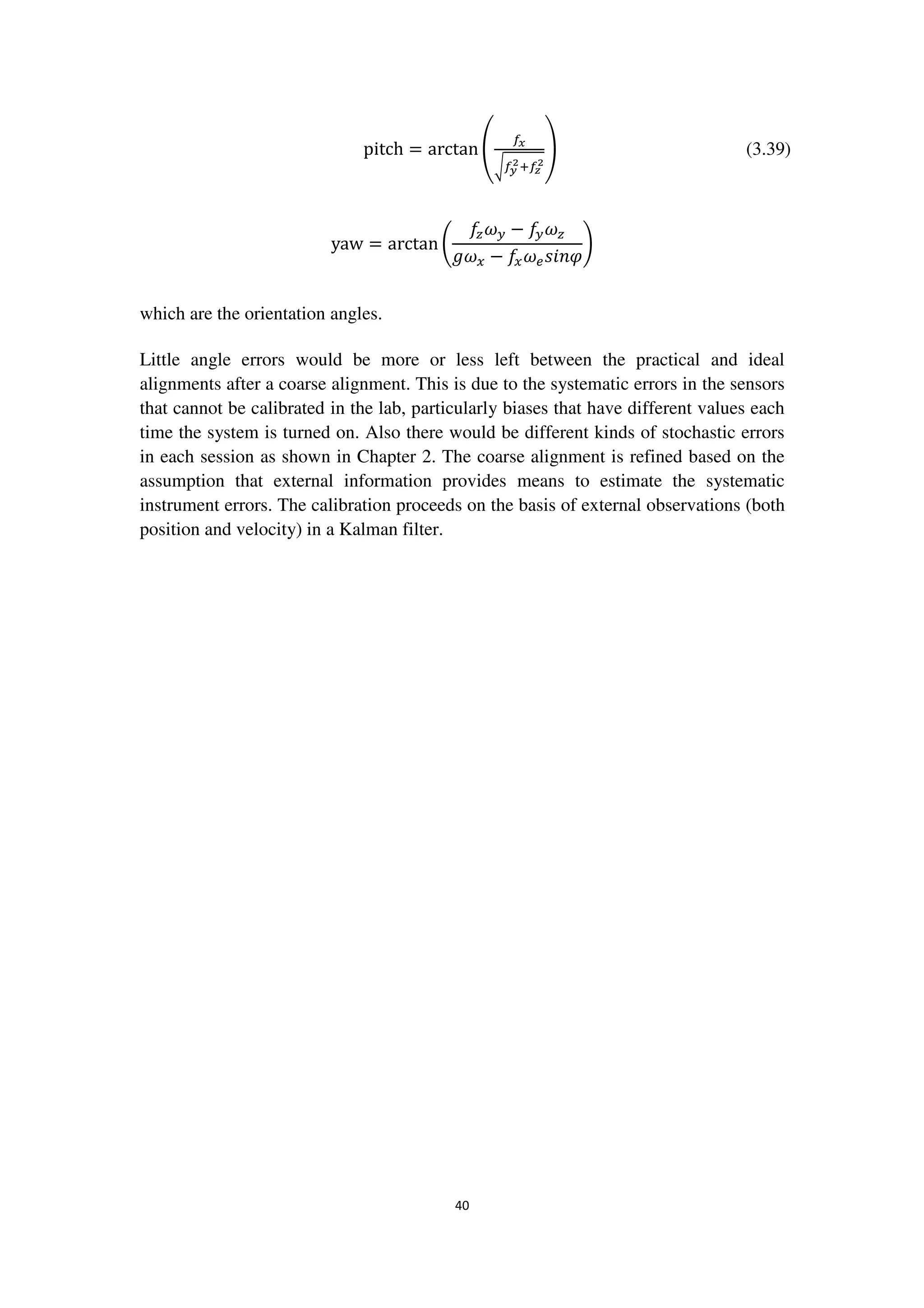 40
pitch = arctan ቌ
௙ೣ
ට௙೤
మା௙೥
మ
ቍ (3.39)
yaw = arctan ቆ
݂௭߱௬ − ݂௬߱௭
݃߱௫ − ݂௫߱௘‫߮݊݅ݏ‬
ቇ
which are the orientation angles.
Little angle errors would be more or less left between the practical and ideal
alignments after a coarse alignment. This is due to the systematic errors in the sensors
that cannot be calibrated in the lab, particularly biases that have different values each
time the system is turned on. Also there would be different kinds of stochastic errors
in each session as shown in Chapter 2. The coarse alignment is refined based on the
assumption that external information provides means to estimate the systematic
instrument errors. The calibration proceeds on the basis of external observations (both
position and velocity) in a Kalman filter.
 