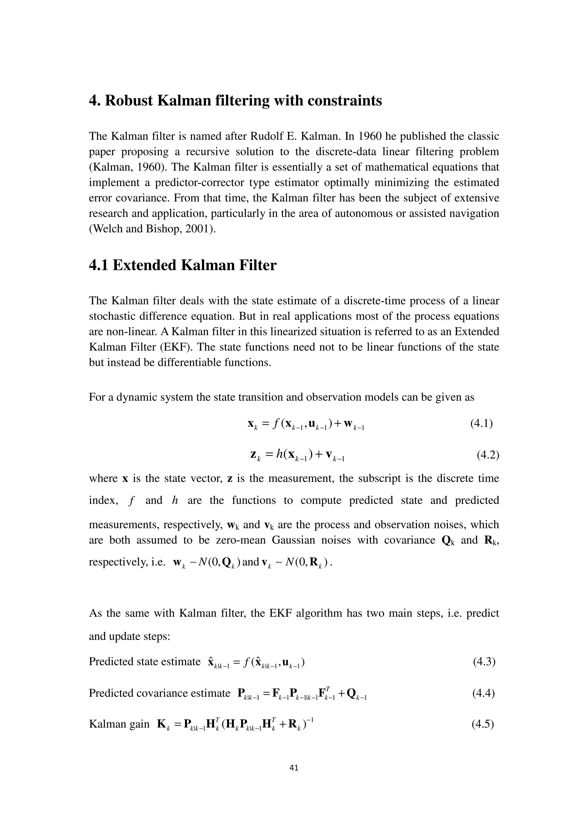 41
4. Robust Kalman filtering with constraints
The Kalman filter is named after Rudolf E. Kalman. In 1960 he published the classic
paper proposing a recursive solution to the discrete-data linear filtering problem
(Kalman, 1960). The Kalman filter is essentially a set of mathematical equations that
implement a predictor-corrector type estimator optimally minimizing the estimated
error covariance. From that time, the Kalman filter has been the subject of extensive
research and application, particularly in the area of autonomous or assisted navigation
(Welch and Bishop, 2001).
4.1 Extended Kalman Filter
The Kalman filter deals with the state estimate of a discrete-time process of a linear
stochastic difference equation. But in real applications most of the process equations
are non-linear. A Kalman filter in this linearized situation is referred to as an Extended
Kalman Filter (EKF). The state functions need not to be linear functions of the state
but instead be differentiable functions.
For a dynamic system the state transition and observation models can be given as
1 1 1( , )k k k kf − − −= +x x u w (4.1)
1 1( )k k kh − −= +z x v (4.2)
where x is the state vector, z is the measurement, the subscript is the discrete time
index, f and h are the functions to compute predicted state and predicted
measurements, respectively, wk and vk are the process and observation noises, which
are both assumed to be zero-mean Gaussian noises with covariance Qk and Rk,
respectively, i.e. (0, )k kNw Q∼ and (0, )k kNv R∼ .
As the same with Kalman filter, the EKF algorithm has two main steps, i.e. predict
and update steps:
Predicted state estimate | 1 | 1 1
ˆ ˆ( , )k k k k kf− − −=x x u (4.3)
Predicted covariance estimate | 1 1 1| 1 1 1
T
k k k k k k k− − − − − −= +P F P F Q (4.4)
Kalman gain 1
| 1 | 1( )T T
k k k k k k k k k
−
− −= +K P H H P H R (4.5)
 