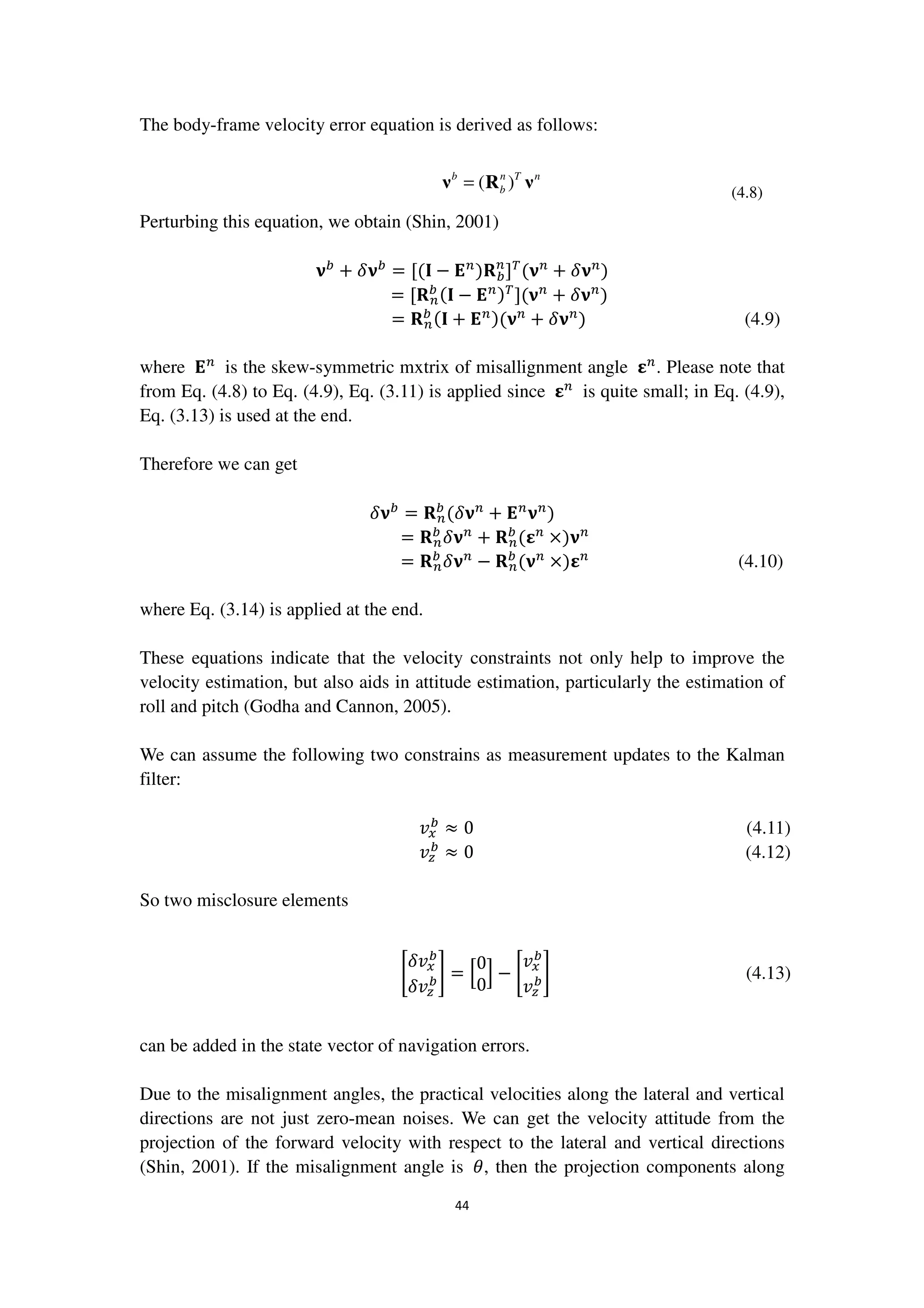 44
The body-frame velocity error equation is derived as follows:
( )b n T n
b=ν R ν (4.8)
Perturbing this equation, we obtain (Shin, 2001)
ૅ௕
+ ߜૅ௕
= [(۷ − ۳௡
)‫܀‬௕
௡
]்
(ૅ௡
+ ߜૅ௡
)
= [‫܀‬௡
௕ (۷ − ۳௡)்
](ૅ௡
+ ߜૅ௡
)
= ‫܀‬௡
௕ (۷ + ۳௡)(ૅ௡
+ ߜૅ௡
) (4.9)
where ۳௡
is the skew-symmetric mxtrix of misallignment angle ઽ௡
. Please note that
from Eq. (4.8) to Eq. (4.9), Eq. (3.11) is applied since ઽ௡
is quite small; in Eq. (4.9),
Eq. (3.13) is used at the end.
Therefore we can get
ߜૅ௕
= ‫܀‬௡
௕
(ߜૅ௡
+ ۳௡
ૅ௡
)
= ‫܀‬௡
௕
ߜૅ௡
+ ‫܀‬௡
௕
(ઽ௡
×)ૅ௡
= ‫܀‬௡
௕
ߜૅ௡
− ‫܀‬௡
௕
(ૅ௡
×)ઽ௡
(4.10)
where Eq. (3.14) is applied at the end.
These equations indicate that the velocity constraints not only help to improve the
velocity estimation, but also aids in attitude estimation, particularly the estimation of
roll and pitch (Godha and Cannon, 2005).
We can assume the following two constrains as measurement updates to the Kalman
filter:
‫ݒ‬௫
௕
≈ 0 (4.11)
‫ݒ‬௭
௕
≈ 0 (4.12)
So two misclosure elements
ቈ
ߜ‫ݒ‬௫
௕
ߜ‫ݒ‬௭
௕቉ = ቂ
0
0
ቃ − ቈ
‫ݒ‬௫
௕
‫ݒ‬௭
௕቉ (4.13)
can be added in the state vector of navigation errors.
Due to the misalignment angles, the practical velocities along the lateral and vertical
directions are not just zero-mean noises. We can get the velocity attitude from the
projection of the forward velocity with respect to the lateral and vertical directions
(Shin, 2001). If the misalignment angle is ߠ, then the projection components along
 