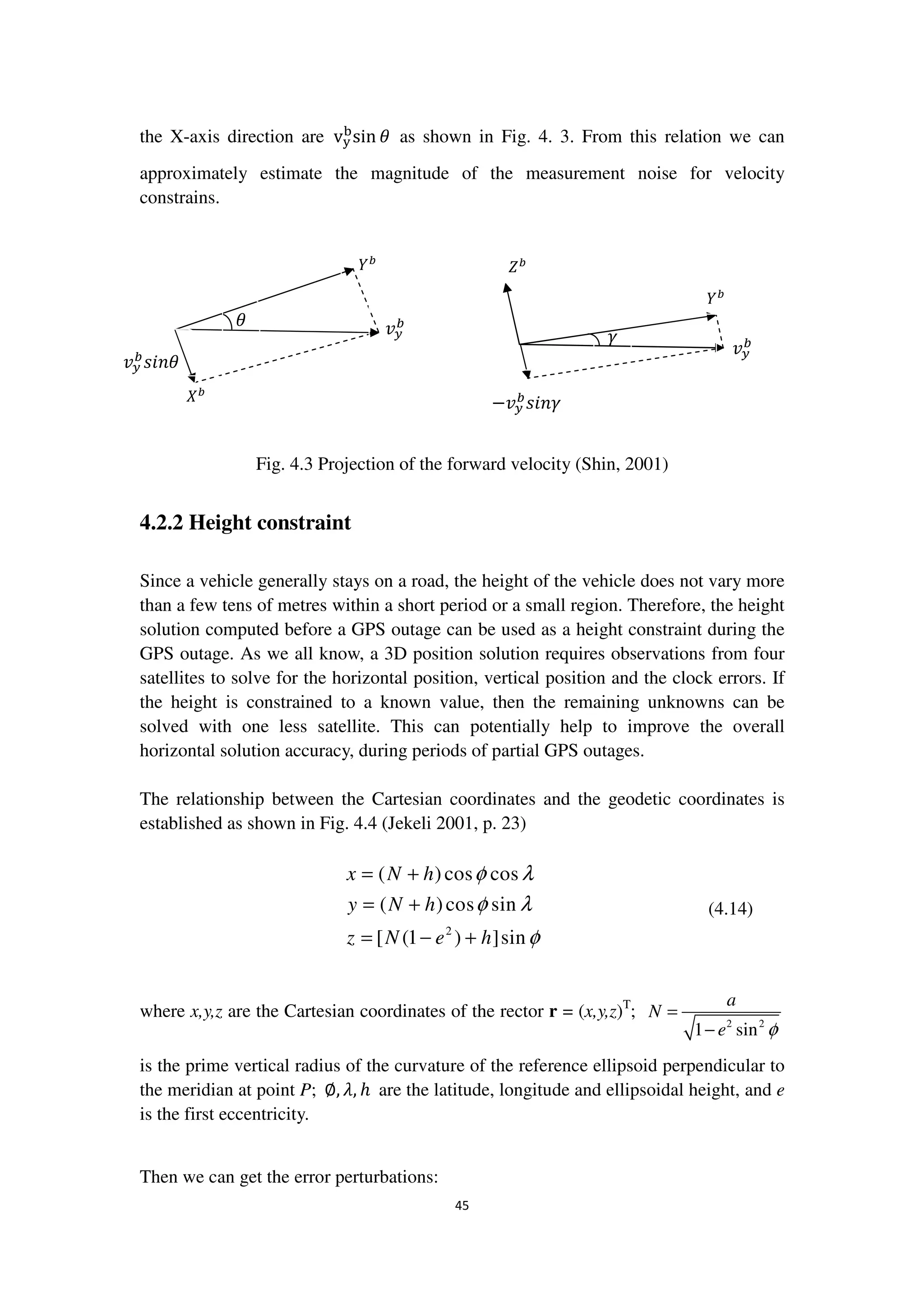 45
the X-axis direction are v୷
ୠ
sin ߠ as shown in Fig. 4. 3. From this relation we can
approximately estimate the magnitude of the measurement noise for velocity
constrains.
Fig. 4.3 Projection of the forward velocity (Shin, 2001)
4.2.2 Height constraint
Since a vehicle generally stays on a road, the height of the vehicle does not vary more
than a few tens of metres within a short period or a small region. Therefore, the height
solution computed before a GPS outage can be used as a height constraint during the
GPS outage. As we all know, a 3D position solution requires observations from four
satellites to solve for the horizontal position, vertical position and the clock errors. If
the height is constrained to a known value, then the remaining unknowns can be
solved with one less satellite. This can potentially help to improve the overall
horizontal solution accuracy, during periods of partial GPS outages.
The relationship between the Cartesian coordinates and the geodetic coordinates is
established as shown in Fig. 4.4 (Jekeli 2001, p. 23)
2
( )cos cos
( )cos sin
[ (1 ) ]sin
x N h
y N h
z N e h
φ λ
φ λ
φ
= +
= +
= − +
(4.14)
where x,y,z are the Cartesian coordinates of the rector r = (x,y,z)T
;
2 2
1 sin
a
N
e φ
=
−
is the prime vertical radius of the curvature of the reference ellipsoid perpendicular to
the meridian at point P; ∅, ߣ, ℎ are the latitude, longitude and ellipsoidal height, and e
is the first eccentricity.
Then we can get the error perturbations:
ߠ ‫ݒ‬௬
௕
ܻ௕
ܺ௕
‫ݒ‬௬
௕
‫ߠ݊݅ݏ‬
ߛ
‫ݒ‬௬
௕
ܻ௕
ܼ௕
−‫ݒ‬௬
௕
‫ߛ݊݅ݏ‬
 