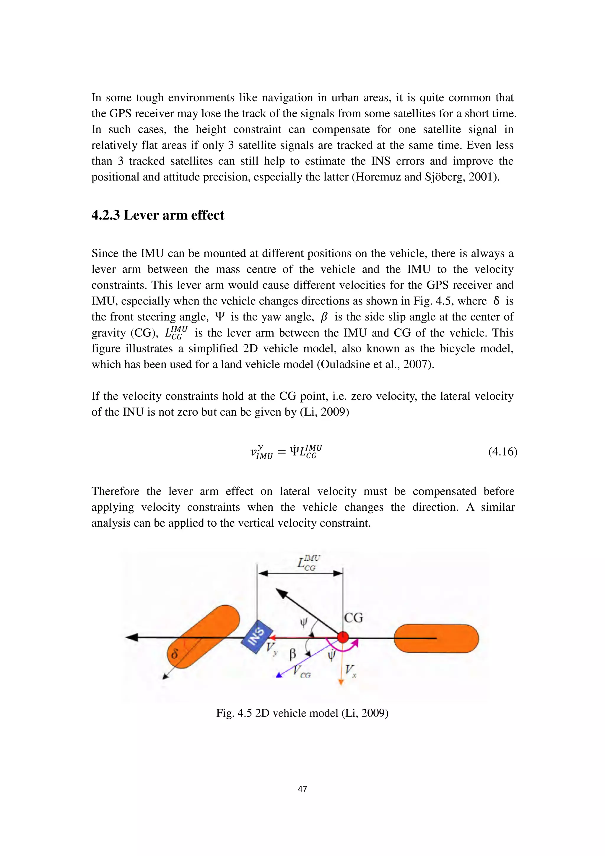47
In some tough environments like navigation in urban areas, it is quite common that
the GPS receiver may lose the track of the signals from some satellites for a short time.
In such cases, the height constraint can compensate for one satellite signal in
relatively flat areas if only 3 satellite signals are tracked at the same time. Even less
than 3 tracked satellites can still help to estimate the INS errors and improve the
positional and attitude precision, especially the latter (Horemuz and Sjöberg, 2001).
4.2.3 Lever arm effect
Since the IMU can be mounted at different positions on the vehicle, there is always a
lever arm between the mass centre of the vehicle and the IMU to the velocity
constraints. This lever arm would cause different velocities for the GPS receiver and
IMU, especially when the vehicle changes directions as shown in Fig. 4.5, where δ is
the front steering angle, Ψ is the yaw angle, ߚ is the side slip angle at the center of
gravity (CG), ‫ܮ‬஼ீ
ூெ௎
is the lever arm between the IMU and CG of the vehicle. This
figure illustrates a simplified 2D vehicle model, also known as the bicycle model,
which has been used for a land vehicle model (Ouladsine et al., 2007).
If the velocity constraints hold at the CG point, i.e. zero velocity, the lateral velocity
of the INU is not zero but can be given by (Li, 2009)
‫ݒ‬ூெ௎
௬
= Ψሶ ‫ܮ‬஼ீ
ூெ௎
(4.16)
Therefore the lever arm effect on lateral velocity must be compensated before
applying velocity constraints when the vehicle changes the direction. A similar
analysis can be applied to the vertical velocity constraint.
Fig. 4.5 2D vehicle model (Li, 2009)
 