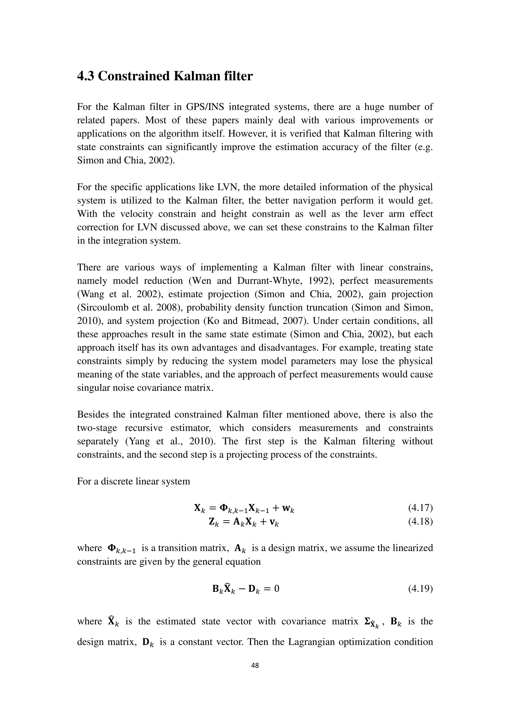 48
4.3 Constrained Kalman filter
For the Kalman filter in GPS/INS integrated systems, there are a huge number of
related papers. Most of these papers mainly deal with various improvements or
applications on the algorithm itself. However, it is verified that Kalman filtering with
state constraints can significantly improve the estimation accuracy of the filter (e.g.
Simon and Chia, 2002).
For the specific applications like LVN, the more detailed information of the physical
system is utilized to the Kalman filter, the better navigation perform it would get.
With the velocity constrain and height constrain as well as the lever arm effect
correction for LVN discussed above, we can set these constrains to the Kalman filter
in the integration system.
There are various ways of implementing a Kalman filter with linear constrains,
namely model reduction (Wen and Durrant-Whyte, 1992), perfect measurements
(Wang et al. 2002), estimate projection (Simon and Chia, 2002), gain projection
(Sircoulomb et al. 2008), probability density function truncation (Simon and Simon,
2010), and system projection (Ko and Bitmead, 2007). Under certain conditions, all
these approaches result in the same state estimate (Simon and Chia, 2002), but each
approach itself has its own advantages and disadvantages. For example, treating state
constraints simply by reducing the system model parameters may lose the physical
meaning of the state variables, and the approach of perfect measurements would cause
singular noise covariance matrix.
Besides the integrated constrained Kalman filter mentioned above, there is also the
two-stage recursive estimator, which considers measurements and constraints
separately (Yang et al., 2010). The first step is the Kalman filtering without
constraints, and the second step is a projecting process of the constraints.
For a discrete linear system
‫܆‬௞ = ઴௞,௞ିଵ‫܆‬௞ିଵ + ‫ܟ‬௞ (4.17)
‫܈‬௞ = ‫ۯ‬௞‫܆‬௞ + ‫ܞ‬௞ (4.18)
where ઴௞,௞ିଵ is a transition matrix, ‫ۯ‬௞ is a design matrix, we assume the linearized
constraints are given by the general equation
۰௞‫܆‬෡௞ − ۲௞ = 0 (4.19)
where ‫܆‬෡௞ is the estimated state vector with covariance matrix ઱‫܆‬෡ೖ
, ۰௞ is the
design matrix, ۲௞ is a constant vector. Then the Lagrangian optimization condition
 