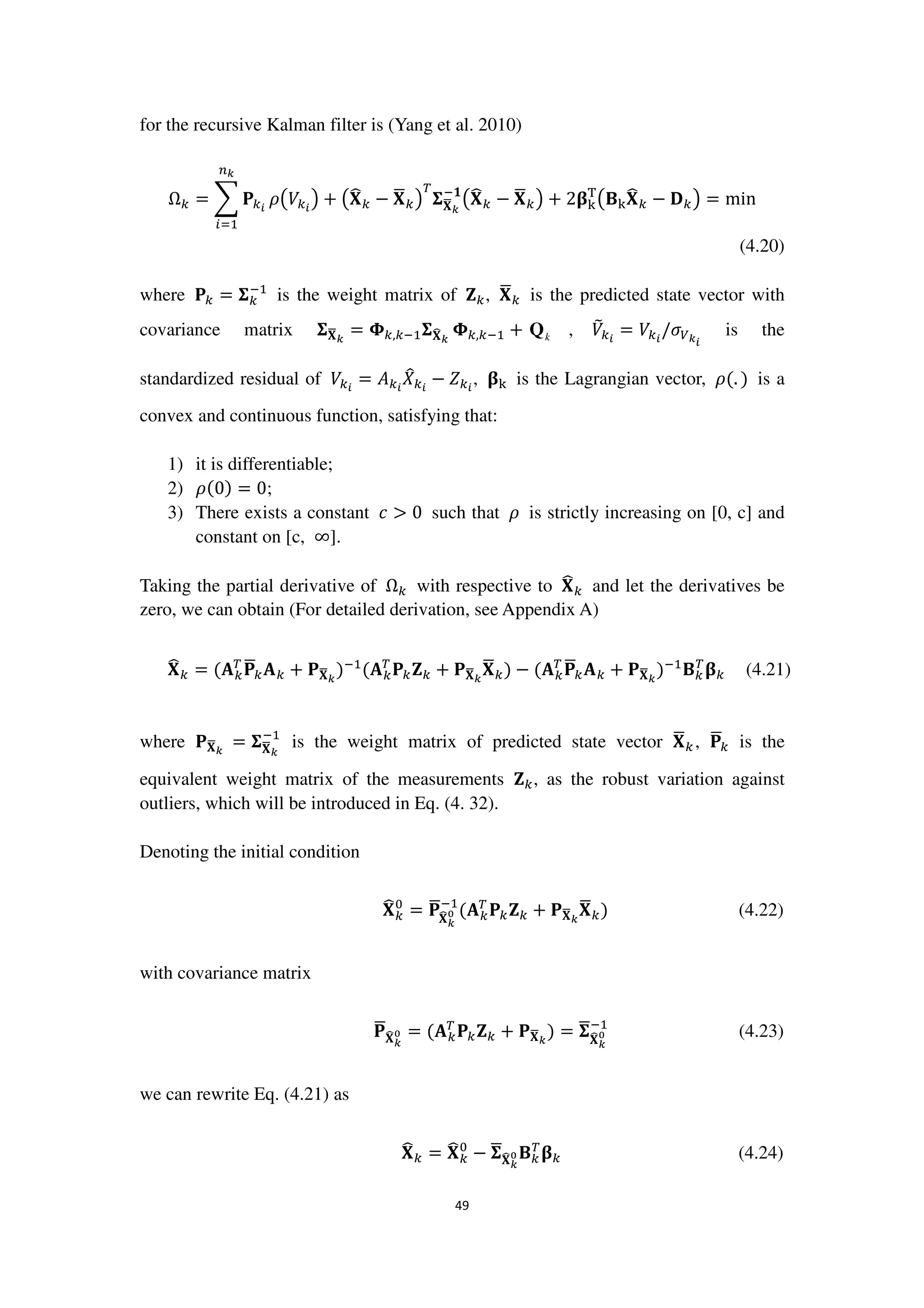 49
for the recursive Kalman filter is (Yang et al. 2010)
Ω௞ = ෍ ‫۾‬௞೔
௡ೖ
௜ୀଵ
ߩ൫ܸ௞೔
൯ + ൫‫܆‬෡௞ − ‫܆‬ഥ௞൯
்
઱‫܆‬ഥೖ
ି૚
൫‫܆‬෡௞ − ‫܆‬ഥ௞൯ + 2઺୩
୘
൫۰୩‫܆‬෡௞ − ۲௞൯ = min
(4.20)
where ‫۾‬௞ = ઱௞
ିଵ
is the weight matrix of ‫܈‬௞, ‫܆‬ഥ௞ is the predicted state vector with
covariance matrix ઱‫܆‬ഥೖ
= ઴௞,௞ିଵ઱‫܆‬෡ೖ
઴௞,௞ିଵ + kQ , ܸ෨௞೔
= ܸ௞೔
/ߪ௏ೖ೔
is the
standardized residual of ܸ௞೔
= ‫ܣ‬௞೔
ܺ෠௞೔
− ܼ௞೔
, ઺୩ is the Lagrangian vector, ߩ(. ) is a
convex and continuous function, satisfying that:
1) it is differentiable;
2) ߩ(0) = 0;
3) There exists a constant ܿ > 0 such that ߩ is strictly increasing on [0, c] and
constant on [c, ∞].
Taking the partial derivative of Ω௞ with respective to ‫܆‬෡௞ and let the derivatives be
zero, we can obtain (For detailed derivation, see Appendix A)
‫܆‬෡௞ = (‫ۯ‬௞
்
‫۾‬ഥ௞‫ۯ‬௞ + ‫۾‬‫܆‬ഥೖ
)ିଵ
(‫ۯ‬௞
்
‫۾‬௞‫܈‬௞ + ‫۾‬‫܆‬ഥೖ
‫܆‬ഥ௞) − (‫ۯ‬௞
்
‫۾‬ഥ௞‫ۯ‬௞ + ‫۾‬‫܆‬ഥೖ
)ିଵ
۰௞
்
઺௞ (4.21)
where ‫۾‬‫܆‬ഥೖ
= ઱‫܆‬ഥೖ
ିଵ
is the weight matrix of predicted state vector ‫܆‬ഥ௞, ‫۾‬ഥ௞ is the
equivalent weight matrix of the measurements ‫܈‬௞, as the robust variation against
outliers, which will be introduced in Eq. (4. 32).
Denoting the initial condition
‫܆‬෡௞
଴
= ‫۾‬ഥ
‫܆‬෡ೖ
బ
ିଵ
(‫ۯ‬௞
்
‫۾‬௞‫܈‬௞ + ‫۾‬‫܆‬ഥೖ
‫܆‬ഥ௞) (4.22)
with covariance matrix
‫۾‬ഥ‫܆‬෡ೖ
బ = (‫ۯ‬௞
்
‫۾‬௞‫܈‬௞ + ‫۾‬‫܆‬ഥೖ
) = ઱ഥ
‫܆‬෡ೖ
బ
ିଵ
(4.23)
we can rewrite Eq. (4.21) as
‫܆‬෡௞ = ‫܆‬෡௞
଴
− ઱ഥ‫܆‬෡ೖ
బ ۰௞
்
઺௞ (4.24)
 