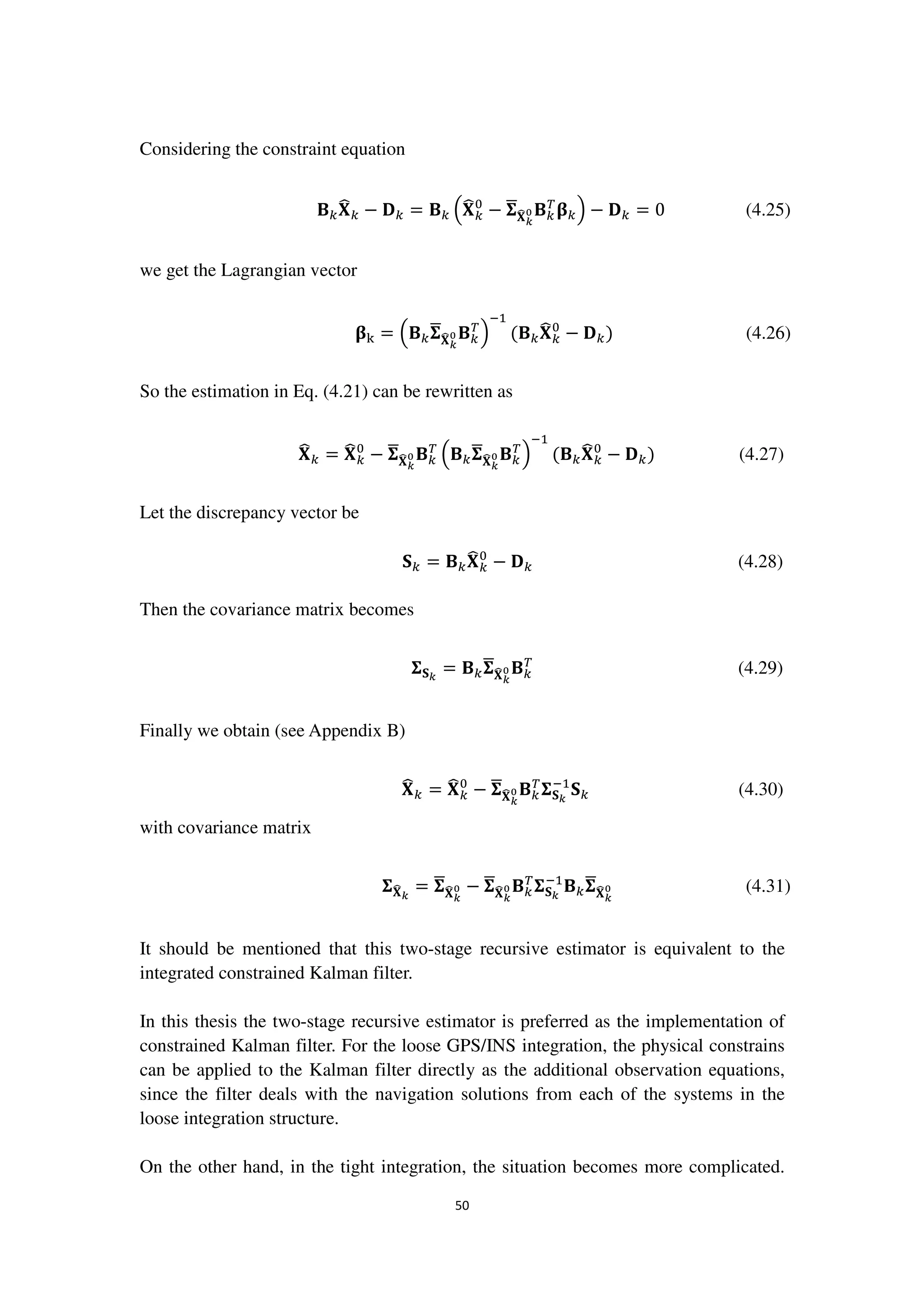 50
Considering the constraint equation
۰௞‫܆‬෡௞ − ۲௞ = ۰௞ ቀ‫܆‬෡௞
଴
− ઱ഥ‫܆‬෡ೖ
బ ۰௞
்
઺௞ቁ − ۲௞ = 0 (4.25)
we get the Lagrangian vector
઺୩ = ቀ۰௞઱ഥ‫܆‬෡ೖ
బ ۰௞
்
ቁ
ିଵ
(۰௞‫܆‬෡௞
଴
− ۲௞) (4.26)
So the estimation in Eq. (4.21) can be rewritten as
‫܆‬෡௞ = ‫܆‬෡௞
଴
− ઱ഥ‫܆‬෡ೖ
బ ۰௞
்
ቀ۰௞઱ഥ‫܆‬෡ೖ
బ ۰௞
்
ቁ
ିଵ
(۰௞‫܆‬෡௞
଴
− ۲௞) (4.27)
Let the discrepancy vector be
‫܁‬௞ = ۰௞‫܆‬෡௞
଴
− ۲௞ (4.28)
Then the covariance matrix becomes
઱‫܁‬ೖ
= ۰௞઱ഥ‫܆‬෡ೖ
బ ۰௞
்
(4.29)
Finally we obtain (see Appendix B)
‫܆‬෡௞ = ‫܆‬෡௞
଴
− ઱ഥ‫܆‬෡ೖ
బ ۰௞
்
઱‫܁‬ೖ
ିଵ
‫܁‬௞ (4.30)
with covariance matrix
઱‫܆‬෡ೖ
= ઱ഥ‫܆‬෡ೖ
బ − ઱ഥ‫܆‬෡ೖ
బ ۰௞
்
઱‫܁‬ೖ
ିଵ
۰௞઱ഥ‫܆‬෡ೖ
బ (4.31)
It should be mentioned that this two-stage recursive estimator is equivalent to the
integrated constrained Kalman filter.
In this thesis the two-stage recursive estimator is preferred as the implementation of
constrained Kalman filter. For the loose GPS/INS integration, the physical constrains
can be applied to the Kalman filter directly as the additional observation equations,
since the filter deals with the navigation solutions from each of the systems in the
loose integration structure.
On the other hand, in the tight integration, the situation becomes more complicated.
 