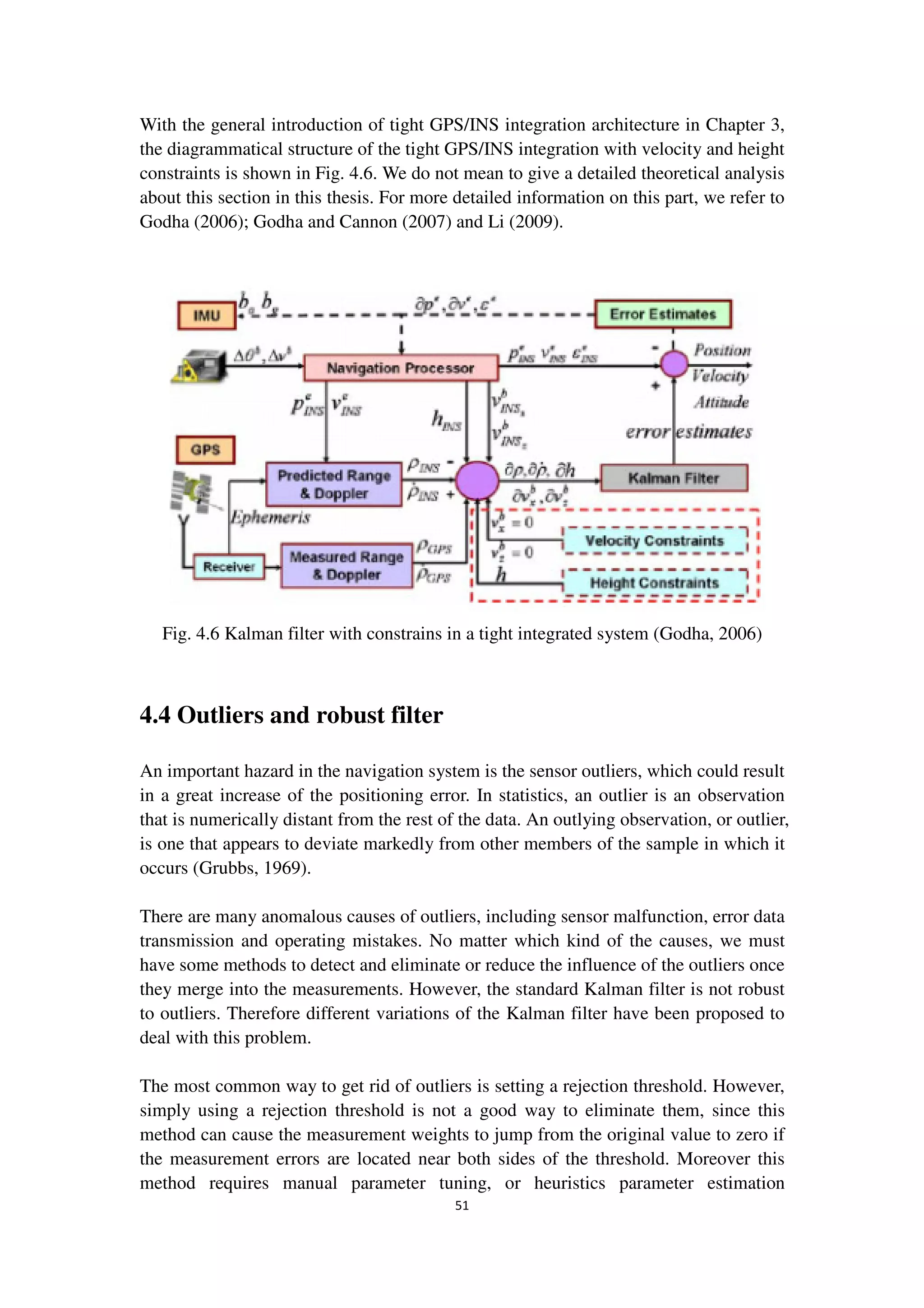 51
With the general introduction of tight GPS/INS integration architecture in Chapter 3,
the diagrammatical structure of the tight GPS/INS integration with velocity and height
constraints is shown in Fig. 4.6. We do not mean to give a detailed theoretical analysis
about this section in this thesis. For more detailed information on this part, we refer to
Godha (2006); Godha and Cannon (2007) and Li (2009).
Fig. 4.6 Kalman filter with constrains in a tight integrated system (Godha, 2006)
4.4 Outliers and robust filter
An important hazard in the navigation system is the sensor outliers, which could result
in a great increase of the positioning error. In statistics, an outlier is an observation
that is numerically distant from the rest of the data. An outlying observation, or outlier,
is one that appears to deviate markedly from other members of the sample in which it
occurs (Grubbs, 1969).
There are many anomalous causes of outliers, including sensor malfunction, error data
transmission and operating mistakes. No matter which kind of the causes, we must
have some methods to detect and eliminate or reduce the influence of the outliers once
they merge into the measurements. However, the standard Kalman filter is not robust
to outliers. Therefore different variations of the Kalman filter have been proposed to
deal with this problem.
The most common way to get rid of outliers is setting a rejection threshold. However,
simply using a rejection threshold is not a good way to eliminate them, since this
method can cause the measurement weights to jump from the original value to zero if
the measurement errors are located near both sides of the threshold. Moreover this
method requires manual parameter tuning, or heuristics parameter estimation
 