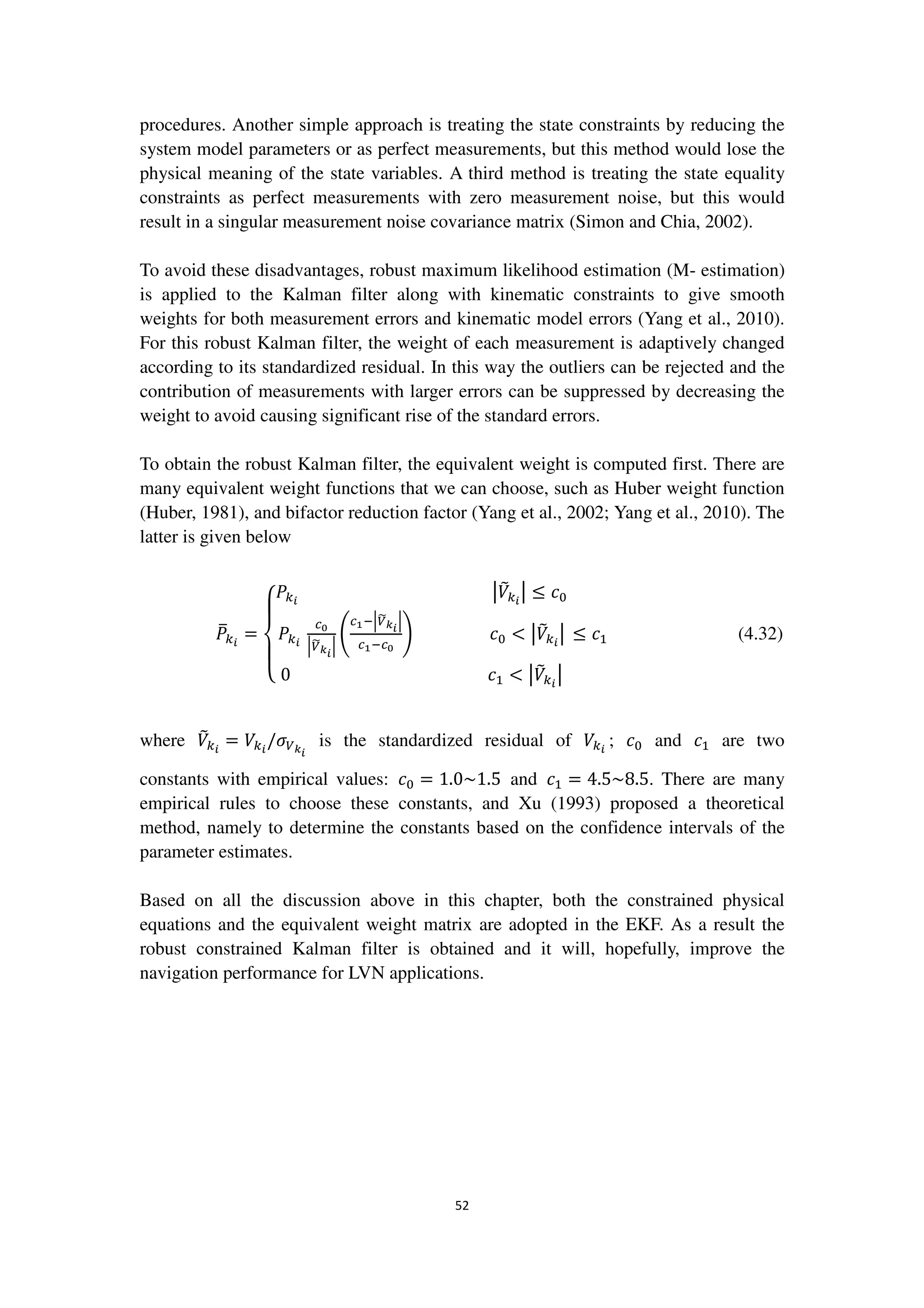 52
procedures. Another simple approach is treating the state constraints by reducing the
system model parameters or as perfect measurements, but this method would lose the
physical meaning of the state variables. A third method is treating the state equality
constraints as perfect measurements with zero measurement noise, but this would
result in a singular measurement noise covariance matrix (Simon and Chia, 2002).
To avoid these disadvantages, robust maximum likelihood estimation (M- estimation)
is applied to the Kalman filter along with kinematic constraints to give smooth
weights for both measurement errors and kinematic model errors (Yang et al., 2010).
For this robust Kalman filter, the weight of each measurement is adaptively changed
according to its standardized residual. In this way the outliers can be rejected and the
contribution of measurements with larger errors can be suppressed by decreasing the
weight to avoid causing significant rise of the standard errors.
To obtain the robust Kalman filter, the equivalent weight is computed first. There are
many equivalent weight functions that we can choose, such as Huber weight function
(Huber, 1981), and bifactor reduction factor (Yang et al., 2002; Yang et al., 2010). The
latter is given below
ܲത௞೔
=
‫ە‬
ۖ
‫۔‬
ۖ
‫ۓ‬
ܲ௞೔
หܸ෨௞೔
ห ≤ ܿ଴
ܲ௞೔
௖బ
ቚ௏෩ೖ೔
ቚ
ቆ
௖భିቚ௏෩ೖ೔
ቚ
௖భି௖బ
ቇ ܿ଴ < หܸ෨௞೔
ห
0 ܿଵ < หܸ෨௞೔
ห
≤ ܿଵ (4.32)
where ܸ෨௞೔
= ܸ௞೔
/ߪ௏ೖ೔
is the standardized residual of ܸ௞೔
; ܿ଴ and ܿଵ are two
constants with empirical values: ܿ଴ = 1.0~1.5 and ܿଵ = 4.5~8.5. There are many
empirical rules to choose these constants, and Xu (1993) proposed a theoretical
method, namely to determine the constants based on the confidence intervals of the
parameter estimates.
Based on all the discussion above in this chapter, both the constrained physical
equations and the equivalent weight matrix are adopted in the EKF. As a result the
robust constrained Kalman filter is obtained and it will, hopefully, improve the
navigation performance for LVN applications.
 