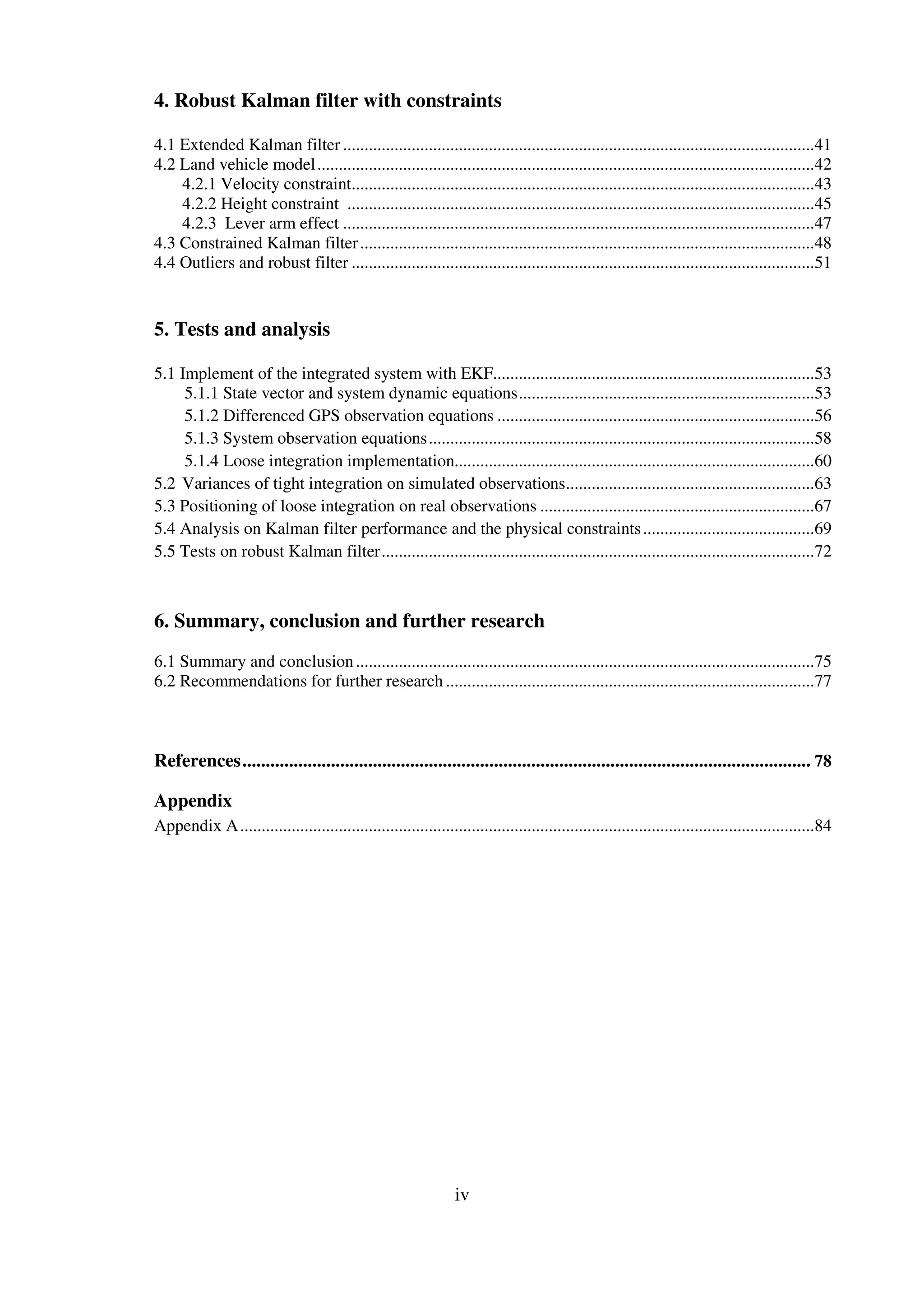 iv
4. Robust Kalman filter with constraints
4.1 Extended Kalman filter ..............................................................................................................41
4.2 Land vehicle model....................................................................................................................42
4.2.1 Velocity constraint............................................................................................................43
4.2.2 Height constraint .............................................................................................................45
4.2.3 Lever arm effect ..............................................................................................................47
4.3 Constrained Kalman filter..........................................................................................................48
4.4 Outliers and robust filter ............................................................................................................51
5. Tests and analysis
5.1 Implement of the integrated system with EKF...........................................................................53
5.1.1 State vector and system dynamic equations.....................................................................53
5.1.2 Differenced GPS observation equations ..........................................................................56
5.1.3 System observation equations..........................................................................................58
5.1.4 Loose integration implementation....................................................................................60
5.2 Variances of tight integration on simulated observations..........................................................63
5.3 Positioning of loose integration on real observations ................................................................67
5.4 Analysis on Kalman filter performance and the physical constraints........................................69
5.5 Tests on robust Kalman filter.....................................................................................................72
6. Summary, conclusion and further research
6.1 Summary and conclusion...........................................................................................................75
6.2 Recommendations for further research ......................................................................................77
References.......................................................................................................................... 78
Appendix
Appendix A......................................................................................................................................84
 