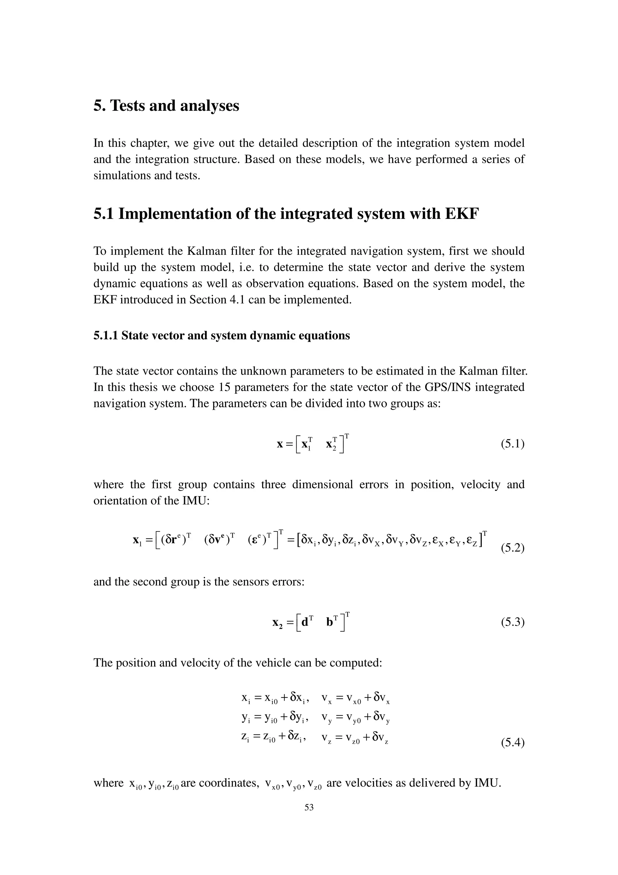 53
5. Tests and analyses
In this chapter, we give out the detailed description of the integration system model
and the integration structure. Based on these models, we have performed a series of
simulations and tests.
5.1 Implementation of the integrated system with EKF
To implement the Kalman filter for the integrated navigation system, first we should
build up the system model, i.e. to determine the state vector and derive the system
dynamic equations as well as observation equations. Based on the system model, the
EKF introduced in Section 4.1 can be implemented.
5.1.1 State vector and system dynamic equations
The state vector contains the unknown parameters to be estimated in the Kalman filter.
In this thesis we choose 15 parameters for the state vector of the GPS/INS integrated
navigation system. The parameters can be divided into two groups as:
TT T
1 2
 =  x x x (5.1)
where the first group contains three dimensional errors in position, velocity and
orientation of the IMU:
[ ]
T Te T T e T
1 i i i X Y Z X Y Z( ) ( ) ( ) x , y , z , v , v , v , , , = δ δ = δ δ δ δ δ δ ε ε ε 
e
x r v ε
(5.2)
and the second group is the sensors errors:
TT T
 =  2x d b (5.3)
The position and velocity of the vehicle can be computed:
i i0 i x x0 x
i i0 i y y0 y
i i0 i z z0 z
x x x , v v v
y y y , v v v
z z z , v v v
= + δ = + δ
= + δ = + δ
= + δ = + δ (5.4)
where i0 i0 i0x , y ,z are coordinates, x0 y0 z0v ,v , v are velocities as delivered by IMU.
 