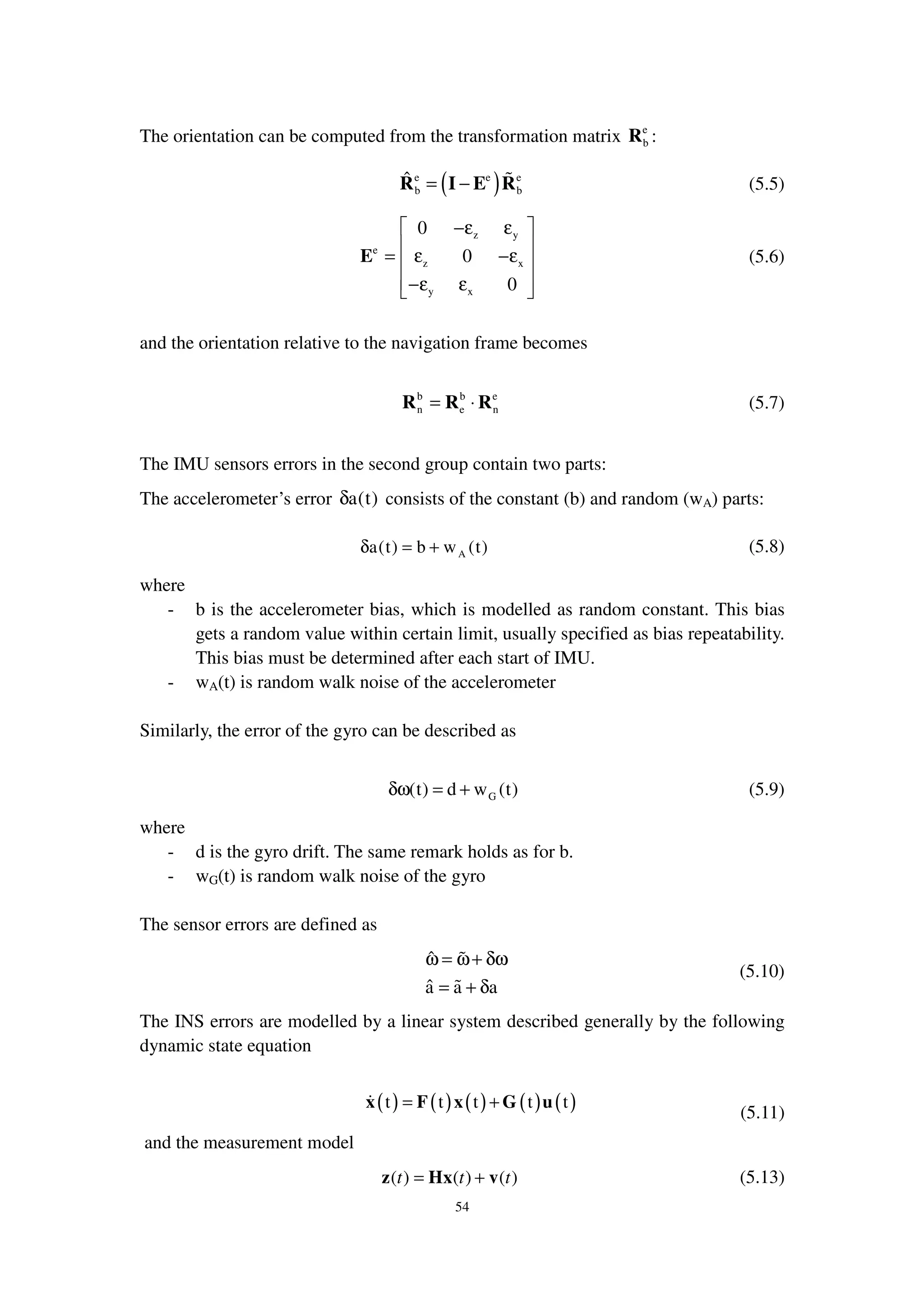 54
The orientation can be computed from the transformation matrix e
bR :
( )e e e
b b
ˆ = −R I E R (5.5)
z y
e
z x
y x
0
0
0
 −ε ε
 
= ε −ε 
 −ε ε 
E (5.6)
and the orientation relative to the navigation frame becomes
b b e
n e n= ⋅R R R (5.7)
The IMU sensors errors in the second group contain two parts:
The accelerometer’s error a(t)δ consists of the constant (b) and random (wA) parts:
Aa(t) b w (t)δ = + (5.8)
where
- b is the accelerometer bias, which is modelled as random constant. This bias
gets a random value within certain limit, usually specified as bias repeatability.
This bias must be determined after each start of IMU.
- wA(t) is random walk noise of the accelerometer
Similarly, the error of the gyro can be described as
G(t) d w (t)δω = + (5.9)
where
- d is the gyro drift. The same remark holds as for b.
- wG(t) is random walk noise of the gyro
The sensor errors are defined as
ˆ
ˆa a a
ω = ω+ δω
= + δ
(5.10)
The INS errors are modelled by a linear system described generally by the following
dynamic state equation
( ) ( ) ( ) ( ) ( )t t t t t= +x F x G u
(5.11)
and the measurement model
( ) ( ) ( )t tt= +z Hx v (5.13)
 