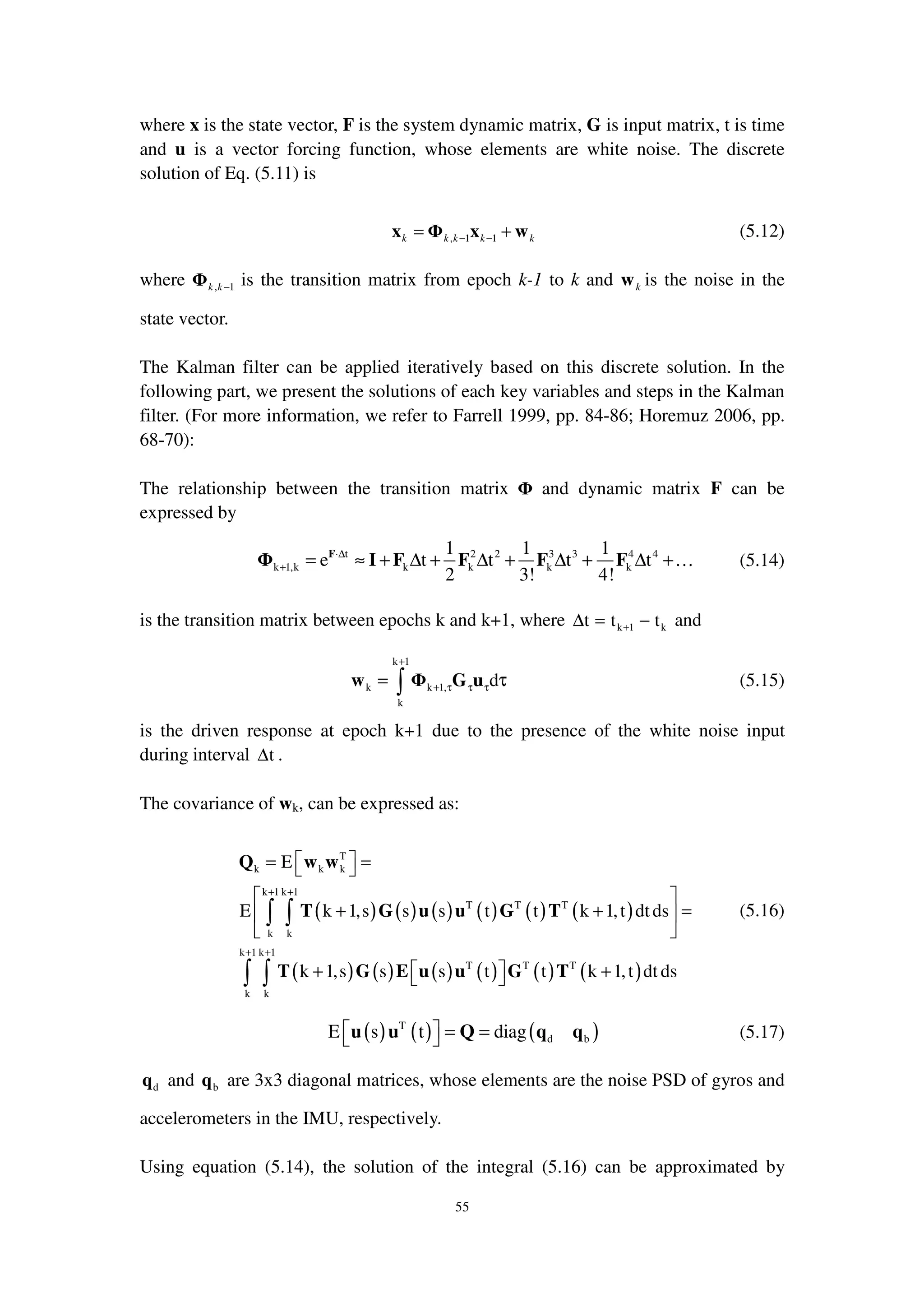 55
where x is the state vector, F is the system dynamic matrix, G is input matrix, t is time
and u is a vector forcing function, whose elements are white noise. The discrete
solution of Eq. (5.11) is
, 1 1k k k k k− −= +x Φ x w (5.12)
where , 1k k−Φ is the transition matrix from epoch k-1 to k and kw is the noise in the
state vector.
The Kalman filter can be applied iteratively based on this discrete solution. In the
following part, we present the solutions of each key variables and steps in the Kalman
filter. (For more information, we refer to Farrell 1999, pp. 84-86; Horemuz 2006, pp.
68-70):
The relationship between the transition matrix Φ and dynamic matrix F can be
expressed by
t 2 2 3 3 4 4
k 1,k k k k k
1 1 1
e t t t t
2 3! 4!
⋅∆
+ = ≈ + ∆ + ∆ + ∆ + ∆ +F
Φ I F F F F … (5.14)
is the transition matrix between epochs k and k+1, where k 1 kt t t+∆ = − and
k 1
k k 1,
k
d
+
+ τ τ τ= τ∫w Φ G u (5.15)
is the driven response at epoch k+1 due to the presence of the white noise input
during interval t∆ .
The covariance of wk, can be expressed as:
( ) ( ) ( ) ( ) ( ) ( )
( ) ( ) ( ) ( ) ( ) ( )
T
k k k
k 1 k 1
T T T
k k
k 1 k 1
T T T
k k
E
E k 1,s s s t t k 1,t dtds
k 1,s s s t t k 1,t dt ds
+ +
+ +
 = = 
 
+ + = 
 
 + + 
∫ ∫
∫ ∫
Q w w
T G u u G T
T G E u u G T
(5.16)
( ) ( ) ( )T
d bE s t diag  = = u u Q q q (5.17)
dq and bq are 3x3 diagonal matrices, whose elements are the noise PSD of gyros and
accelerometers in the IMU, respectively.
Using equation (5.14), the solution of the integral (5.16) can be approximated by
 
