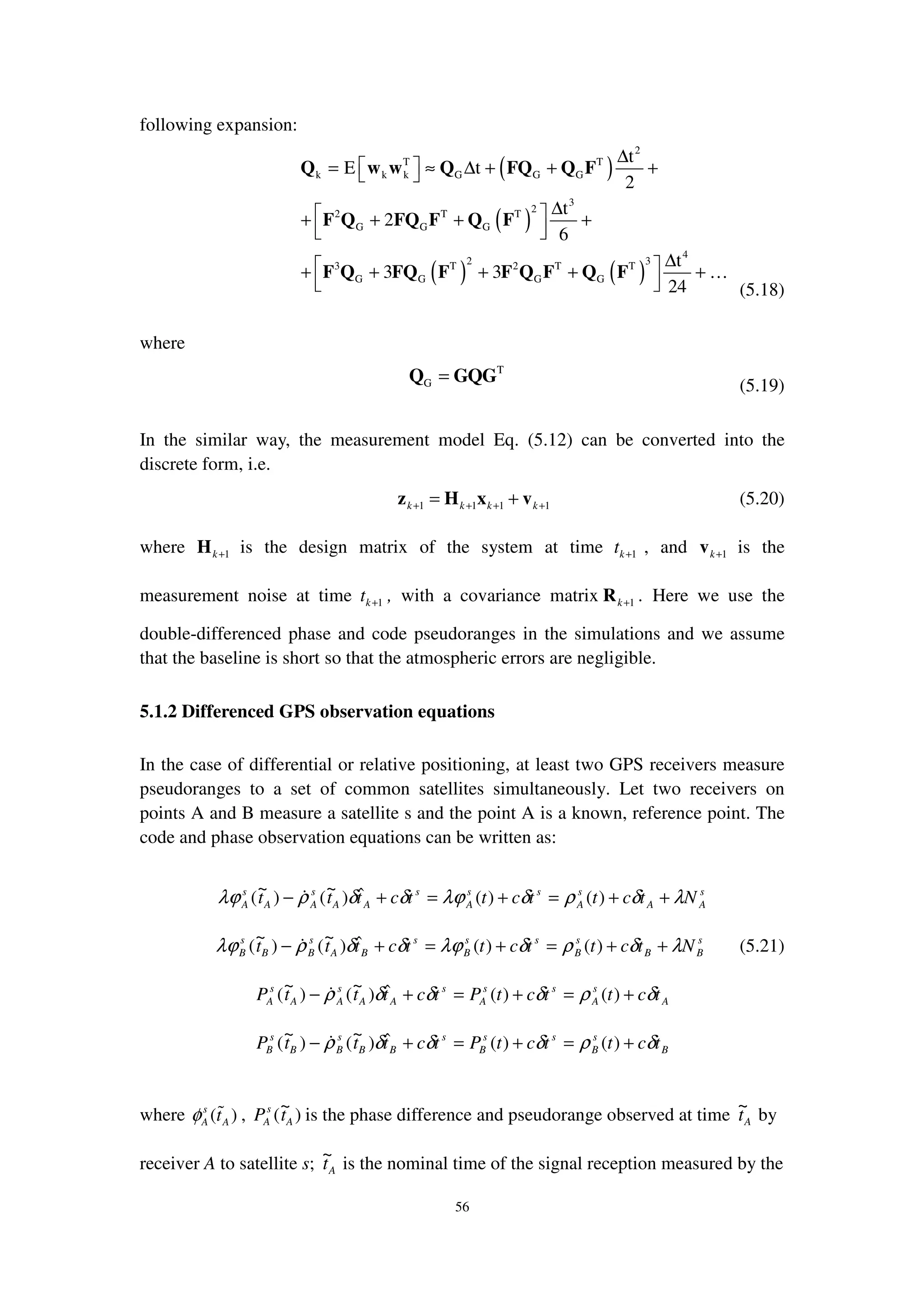 56
following expansion:
( )
( )
( ) ( )
2
T T
k k k G G G
3
22 T T
G G G
4
2 33 T 2 T T
G G G G
t
E t
2
t
2
6
t
3 3
24
∆
 = ≈ ∆ + + + 
∆ + + + +
  
∆ + + + + +
  
Q w w Q FQ Q F
F Q FQ F Q F
F Q FQ F F Q F Q F …
(5.18)
where
T
G =Q GQG (5.19)
In the similar way, the measurement model Eq. (5.12) can be converted into the
discrete form, i.e.
1 1 1 1k k k k+ + + += +z H x v (5.20)
where 1k+H is the design matrix of the system at time 1kt + , and 1k+v is the
measurement noise at time 1kt + , with a covariance matrix 1k+R . Here we use the
double-differenced phase and code pseudoranges in the simulations and we assume
that the baseline is short so that the atmospheric errors are negligible.
5.1.2 Differenced GPS observation equations
In the case of differential or relative positioning, at least two GPS receivers measure
pseudoranges to a set of common satellites simultaneously. Let two receivers on
points A and B measure a satellite s and the point A is a known, reference point. The
code and phase observation equations can be written as:
s
AA
s
A
ss
A
s
AA
s
AA
s
A Ntcttcttcttt λδρδλϕδδρλϕ ++=+=+− )()(ˆ)
~
()
~
(
s
BB
s
B
ss
B
s
BA
s
BB
s
B Ntcttcttcttt λδρδλϕδδρλϕ ++=+=+− )()(ˆ)
~
()
~
( (5.21)
A
s
A
ss
A
s
AA
s
AA
s
A tcttctPtctttP δρδδδρ +=+=+− )()(ˆ)
~
()
~
(
B
s
B
ss
B
s
BB
s
BB
s
B tcttctPtctttP δρδδδρ +=+=+− )()(ˆ)
~
()
~
(
where ( )s
A Atφ , )
~
( A
s
A tP is the phase difference and pseudorange observed at time At
~
by
receiver A to satellite s; At
~
is the nominal time of the signal reception measured by the
 