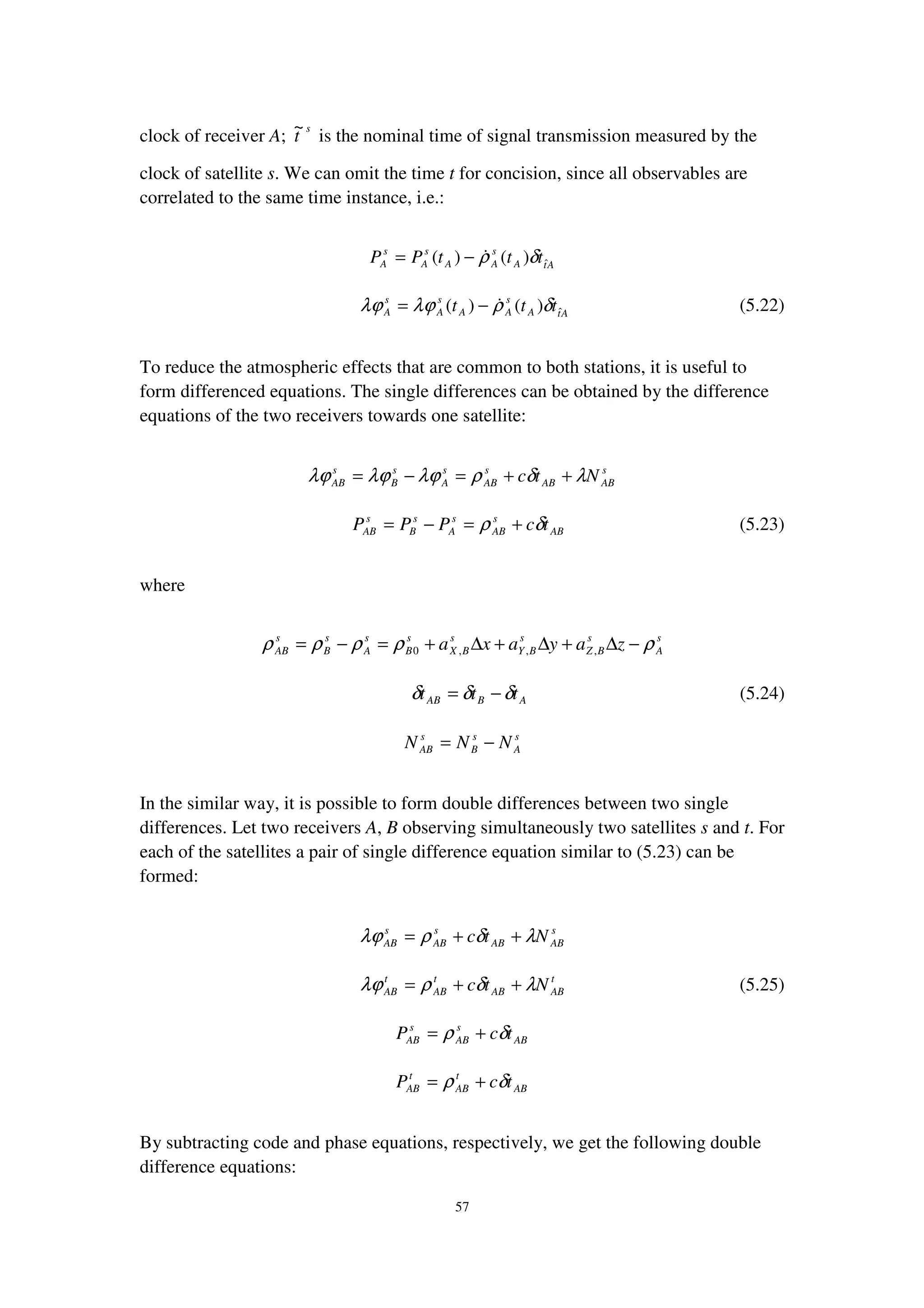57
clock of receiver A;
s
t
~
is the nominal time of signal transmission measured by the
clock of satellite s. We can omit the time t for concision, since all observables are
correlated to the same time instance, i.e.:
AtA
s
AA
s
A
s
A tttPP ˆ)()( δρ−=
AtA
s
AA
s
A
s
A ttt ˆ)()( δρλϕλϕ −= (5.22)
To reduce the atmospheric effects that are common to both stations, it is useful to
form differenced equations. The single differences can be obtained by the difference
equations of the two receivers towards one satellite:
s
ABAB
s
AB
s
A
s
B
s
AB Ntc λδρλϕλϕλϕ ++=−=
AB
s
AB
s
A
s
B
s
AB tcPPP δρ +=−= (5.23)
where
s
A
s
BZ
s
BY
s
BX
s
B
s
A
s
B
s
AB zayaxa ρρρρρ −∆+∆+∆+=−= ,,,0
ABAB ttt δδδ −= (5.24)
s
A
s
B
s
AB NNN −=
In the similar way, it is possible to form double differences between two single
differences. Let two receivers A, B observing simultaneously two satellites s and t. For
each of the satellites a pair of single difference equation similar to (5.23) can be
formed:
s
ABAB
s
AB
s
AB Ntc λδρλϕ ++=
t
ABAB
t
AB
t
AB Ntc λδρλϕ ++= (5.25)
AB
s
AB
s
AB tcP δρ +=
AB
t
AB
t
AB tcP δρ +=
By subtracting code and phase equations, respectively, we get the following double
difference equations:
 