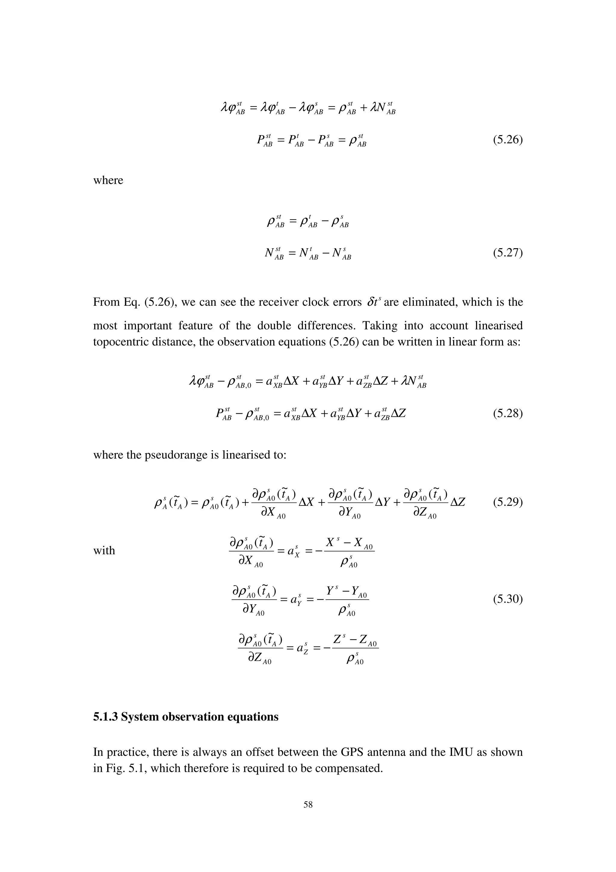 58
st
AB
st
AB
s
AB
t
AB
st
AB Nλρλϕλϕλϕ +=−=
st
AB
s
AB
t
AB
st
AB PPP ρ=−= (5.26)
where
s
AB
t
AB
st
AB ρρρ −=
s
AB
t
AB
st
AB NNN −= (5.27)
From Eq. (5.26), we can see the receiver clock errors s
tδ are eliminated, which is the
most important feature of the double differences. Taking into account linearised
topocentric distance, the observation equations (5.26) can be written in linear form as:
st
AB
st
ZB
st
YB
st
XB
st
AB
st
AB NZaYaXa λρλϕ +∆+∆+∆=− 0,
ZaYaXaP st
ZB
st
YB
st
XB
st
AB
st
AB ∆+∆+∆=− 0,ρ (5.28)
where the pseudorange is linearised to:
Z
Z
t
Y
Y
t
X
X
t
tt
A
A
s
A
A
A
s
A
A
A
s
A
A
s
AA
s
A ∆
∂
∂
+∆
∂
∂
+∆
∂
∂
+=
0
0
0
0
0
0
0
)
~
()
~
()
~
(
)
~
()
~
(
ρρρ
ρρ (5.29)
with s
A
A
s
s
X
A
A
s
A XX
a
X
t
0
0
0
0 )
~
(
ρ
ρ −
−==
∂
∂
s
A
A
s
s
Y
A
A
s
A YY
a
Y
t
0
0
0
0 )
~
(
ρ
ρ −
−==
∂
∂
(5.30)
s
A
A
s
s
Z
A
A
s
A ZZ
a
Z
t
0
0
0
0 )
~
(
ρ
ρ −
−==
∂
∂
5.1.3 System observation equations
In practice, there is always an offset between the GPS antenna and the IMU as shown
in Fig. 5.1, which therefore is required to be compensated.
 
