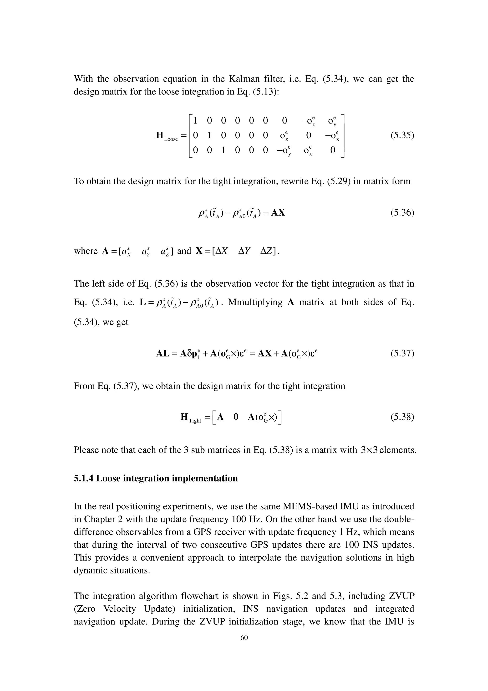 60
With the observation equation in the Kalman filter, i.e. Eq. (5.34), we can get the
design matrix for the loose integration in Eq. (5.13):
e e
z y
e e
Loose z x
e e
y x
1 0 0 0 0 0 0 o o
0 1 0 0 0 0 o 0 o
0 0 1 0 0 0 o o 0
 −
 
= − 
 − 
H (5.35)
To obtain the design matrix for the tight integration, rewrite Eq. (5.29) in matrix form
0( ) ( )s s
A A A At tρ ρ− = AX (5.36)
where [ ]s s s
X Y Za a a=A and [ ]X Y Z= ∆ ∆ ∆X .
The left side of Eq. (5.36) is the observation vector for the tight integration as that in
Eq. (5.34), i.e. 0( ) ( )s s
A A A At tρ ρ= −L . Mmultiplying A matrix at both sides of Eq.
(5.34), we get
e e e e e
i G G( ) ( )= δ + × = + ×AL A p A o ε AX A o ε (5.37)
From Eq. (5.37), we obtain the design matrix for the tight integration
e
Tight G( ) = × H A 0 A o (5.38)
Please note that each of the 3 sub matrices in Eq. (5.38) is a matrix with 3 3× elements.
5.1.4 Loose integration implementation
In the real positioning experiments, we use the same MEMS-based IMU as introduced
in Chapter 2 with the update frequency 100 Hz. On the other hand we use the double-
difference observables from a GPS receiver with update frequency 1 Hz, which means
that during the interval of two consecutive GPS updates there are 100 INS updates.
This provides a convenient approach to interpolate the navigation solutions in high
dynamic situations.
The integration algorithm flowchart is shown in Figs. 5.2 and 5.3, including ZVUP
(Zero Velocity Update) initialization, INS navigation updates and integrated
navigation update. During the ZVUP initialization stage, we know that the IMU is
 