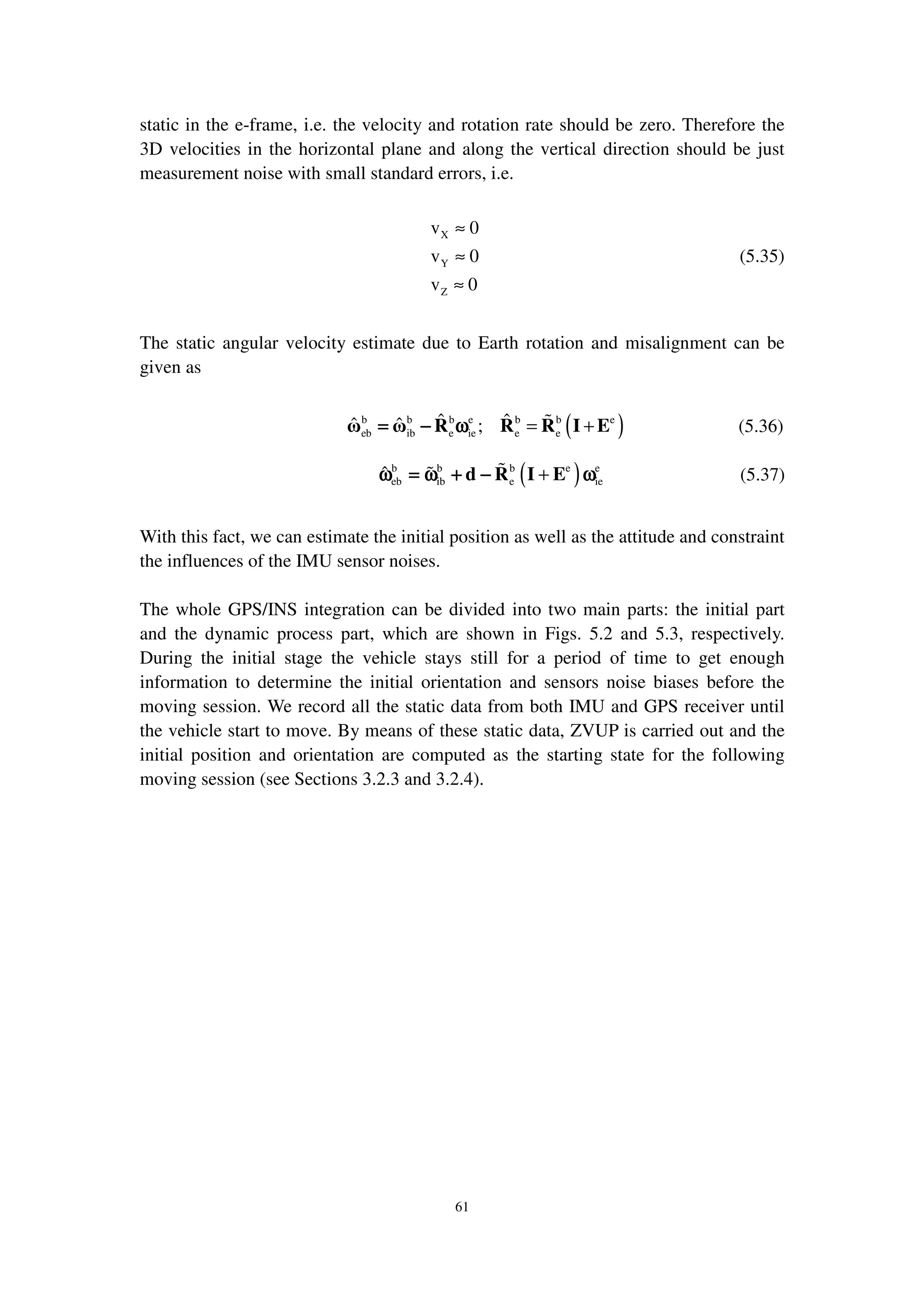 61
static in the e-frame, i.e. the velocity and rotation rate should be zero. Therefore the
3D velocities in the horizontal plane and along the vertical direction should be just
measurement noise with small standard errors, i.e.
X
Y
Z
v 0
v 0
v 0
≈
≈
≈
(5.35)
The static angular velocity estimate due to Earth rotation and misalignment can be
given as
( )b b b e b b e
eb ib e ie e e
ˆ ˆˆ ˆ ; = +ω ω R R R I E= − ω= − ω= − ω= − ω (5.36)
( )b b b e e
eb ib e ie
ˆ +d R I Eω = ω + − ωω = ω + − ωω = ω + − ωω = ω + − ω (5.37)
With this fact, we can estimate the initial position as well as the attitude and constraint
the influences of the IMU sensor noises.
The whole GPS/INS integration can be divided into two main parts: the initial part
and the dynamic process part, which are shown in Figs. 5.2 and 5.3, respectively.
During the initial stage the vehicle stays still for a period of time to get enough
information to determine the initial orientation and sensors noise biases before the
moving session. We record all the static data from both IMU and GPS receiver until
the vehicle start to move. By means of these static data, ZVUP is carried out and the
initial position and orientation are computed as the starting state for the following
moving session (see Sections 3.2.3 and 3.2.4).
 